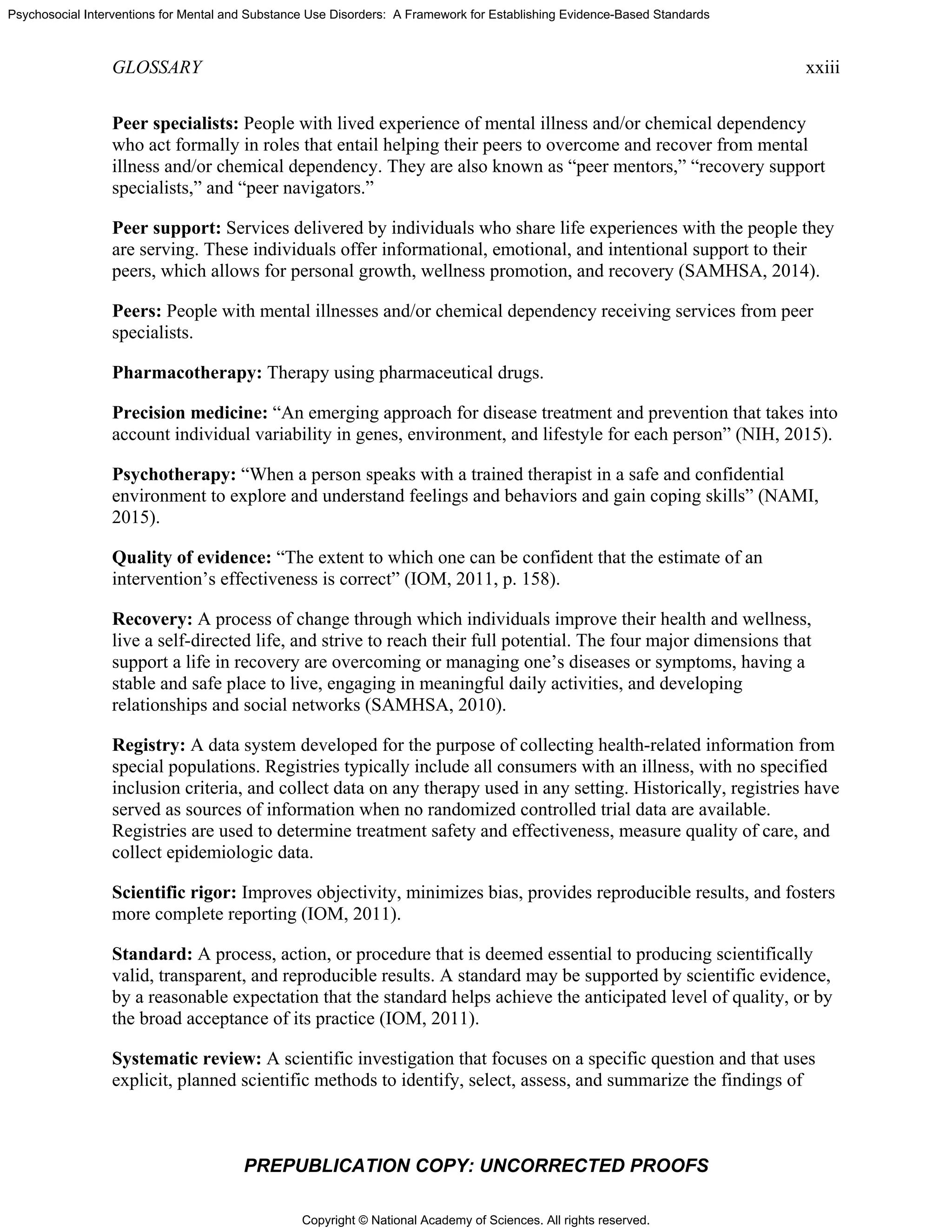 Copyright © National Academy of Sciences. All rights reserved.
Psychosocial Interventions for Mental and Substance Use Disorders: A Framework for Establishing Evidence-Based Standards
GLOSSARY xxiii
PREPUBLICATION COPY: UNCORRECTED PROOFS
Peer specialists: People with lived experience of mental illness and/or chemical dependency
who act formally in roles that entail helping their peers to overcome and recover from mental
illness and/or chemical dependency. They are also known as “peer mentors,” “recovery support
specialists,” and “peer navigators.”
Peer support: Services delivered by individuals who share life experiences with the people they
are serving. These individuals offer informational, emotional, and intentional support to their
peers, which allows for personal growth, wellness promotion, and recovery (SAMHSA, 2014).
Peers: People with mental illnesses and/or chemical dependency receiving services from peer
specialists.
Pharmacotherapy: Therapy using pharmaceutical drugs.
Precision medicine: “An emerging approach for disease treatment and prevention that takes into
account individual variability in genes, environment, and lifestyle for each person” (NIH, 2015).
Psychotherapy: “When a person speaks with a trained therapist in a safe and confidential
environment to explore and understand feelings and behaviors and gain coping skills” (NAMI,
2015).
Quality of evidence: “The extent to which one can be confident that the estimate of an
intervention’s effectiveness is correct” (IOM, 2011, p. 158).
Recovery: A process of change through which individuals improve their health and wellness,
live a self-directed life, and strive to reach their full potential. The four major dimensions that
support a life in recovery are overcoming or managing one’s diseases or symptoms, having a
stable and safe place to live, engaging in meaningful daily activities, and developing
relationships and social networks (SAMHSA, 2010).
Registry: A data system developed for the purpose of collecting health-related information from
special populations. Registries typically include all consumers with an illness, with no specified
inclusion criteria, and collect data on any therapy used in any setting. Historically, registries have
served as sources of information when no randomized controlled trial data are available.
Registries are used to determine treatment safety and effectiveness, measure quality of care, and
collect epidemiologic data.
Scientific rigor: Improves objectivity, minimizes bias, provides reproducible results, and fosters
more complete reporting (IOM, 2011).
Standard: A process, action, or procedure that is deemed essential to producing scientifically
valid, transparent, and reproducible results. A standard may be supported by scientific evidence,
by a reasonable expectation that the standard helps achieve the anticipated level of quality, or by
the broad acceptance of its practice (IOM, 2011).
Systematic review: A scientific investigation that focuses on a specific question and that uses
explicit, planned scientific methods to identify, select, assess, and summarize the findings of
 