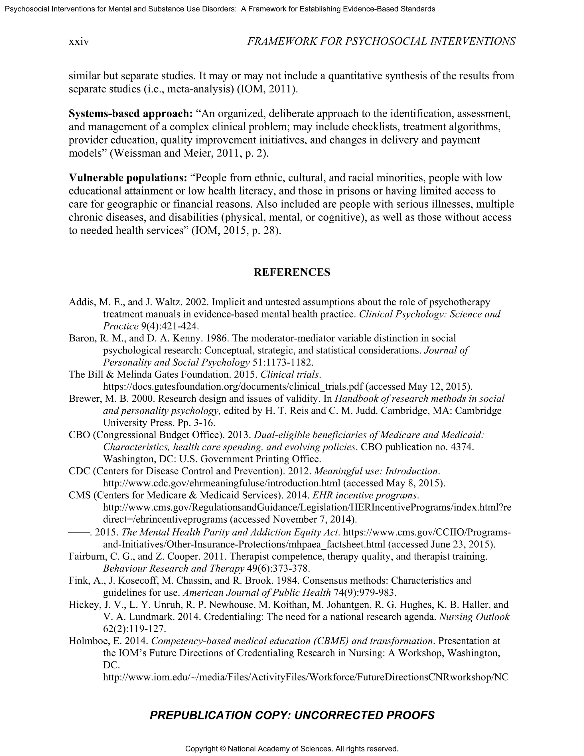 Copyright © National Academy of Sciences. All rights reserved.
Psychosocial Interventions for Mental and Substance Use Disorders: A Framework for Establishing Evidence-Based Standards
xxiv FRAMEWORK FOR PSYCHOSOCIAL INTERVENTIONS
PREPUBLICATION COPY: UNCORRECTED PROOFS
similar but separate studies. It may or may not include a quantitative synthesis of the results from
separate studies (i.e., meta-analysis) (IOM, 2011).
Systems-based approach: “An organized, deliberate approach to the identification, assessment,
and management of a complex clinical problem; may include checklists, treatment algorithms,
provider education, quality improvement initiatives, and changes in delivery and payment
models” (Weissman and Meier, 2011, p. 2).
Vulnerable populations: “People from ethnic, cultural, and racial minorities, people with low
educational attainment or low health literacy, and those in prisons or having limited access to
care for geographic or financial reasons. Also included are people with serious illnesses, multiple
chronic diseases, and disabilities (physical, mental, or cognitive), as well as those without access
to needed health services” (IOM, 2015, p. 28).
REFERENCES
Addis, M. E., and J. Waltz. 2002. Implicit and untested assumptions about the role of psychotherapy
treatment manuals in evidence-based mental health practice. Clinical Psychology: Science and
Practice 9(4):421-424.
Baron, R. M., and D. A. Kenny. 1986. The moderator-mediator variable distinction in social
psychological research: Conceptual, strategic, and statistical considerations. Journal of
Personality and Social Psychology 51:1173-1182.
The Bill & Melinda Gates Foundation. 2015. Clinical trials.
https://docs.gatesfoundation.org/documents/clinical_trials.pdf (accessed May 12, 2015).
Brewer, M. B. 2000. Research design and issues of validity. In Handbook of research methods in social
and personality psychology, edited by H. T. Reis and C. M. Judd. Cambridge, MA: Cambridge
University Press. Pp. 3-16.
CBO (Congressional Budget Office). 2013. Dual-eligible beneficiaries of Medicare and Medicaid:
Characteristics, health care spending, and evolving policies. CBO publication no. 4374.
Washington, DC: U.S. Government Printing Office.
CDC (Centers for Disease Control and Prevention). 2012. Meaningful use: Introduction.
http://www.cdc.gov/ehrmeaningfuluse/introduction.html (accessed May 8, 2015).
CMS (Centers for Medicare & Medicaid Services). 2014. EHR incentive programs.
http://www.cms.gov/RegulationsandGuidance/Legislation/HERIncentivePrograms/index.html?re
direct=/ehrincentiveprograms (accessed November 7, 2014).
⎯⎯. 2015. The Mental Health Parity and Addiction Equity Act. https://www.cms.gov/CCIIO/Programs-
and-Initiatives/Other-Insurance-Protections/mhpaea_factsheet.html (accessed June 23, 2015).
Fairburn, C. G., and Z. Cooper. 2011. Therapist competence, therapy quality, and therapist training.
Behaviour Research and Therapy 49(6):373-378.
Fink, A., J. Kosecoff, M. Chassin, and R. Brook. 1984. Consensus methods: Characteristics and
guidelines for use. American Journal of Public Health 74(9):979-983.
Hickey, J. V., L. Y. Unruh, R. P. Newhouse, M. Koithan, M. Johantgen, R. G. Hughes, K. B. Haller, and
V. A. Lundmark. 2014. Credentialing: The need for a national research agenda. Nursing Outlook
62(2):119-127.
Holmboe, E. 2014. Competency-based medical education (CBME) and transformation. Presentation at
the IOM’s Future Directions of Credentialing Research in Nursing: A Workshop, Washington,
DC.
http://www.iom.edu/~/media/Files/ActivityFiles/Workforce/FutureDirectionsCNRworkshop/NC
 