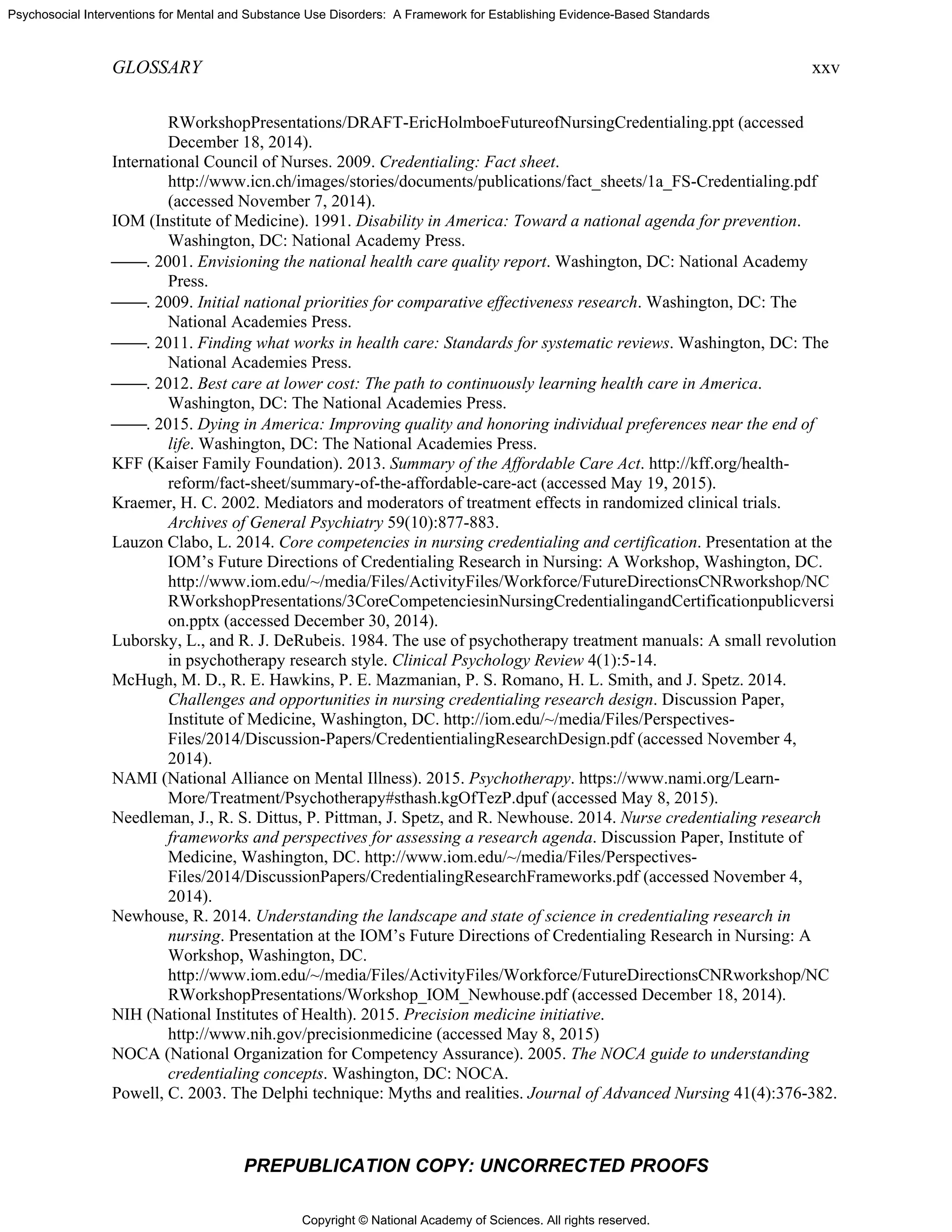 Copyright © National Academy of Sciences. All rights reserved.
Psychosocial Interventions for Mental and Substance Use Disorders: A Framework for Establishing Evidence-Based Standards
GLOSSARY xxv
PREPUBLICATION COPY: UNCORRECTED PROOFS
RWorkshopPresentations/DRAFT-EricHolmboeFutureofNursingCredentialing.ppt (accessed
December 18, 2014).
International Council of Nurses. 2009. Credentialing: Fact sheet.
http://www.icn.ch/images/stories/documents/publications/fact_sheets/1a_FS-Credentialing.pdf
(accessed November 7, 2014).
IOM (Institute of Medicine). 1991. Disability in America: Toward a national agenda for prevention.
Washington, DC: National Academy Press.
⎯⎯. 2001. Envisioning the national health care quality report. Washington, DC: National Academy
Press.
⎯⎯. 2009. Initial national priorities for comparative effectiveness research. Washington, DC: The
National Academies Press.
⎯⎯. 2011. Finding what works in health care: Standards for systematic reviews. Washington, DC: The
National Academies Press.
⎯⎯. 2012. Best care at lower cost: The path to continuously learning health care in America.
Washington, DC: The National Academies Press.
⎯⎯. 2015. Dying in America: Improving quality and honoring individual preferences near the end of
life. Washington, DC: The National Academies Press.
KFF (Kaiser Family Foundation). 2013. Summary of the Affordable Care Act. http://kff.org/health-
reform/fact-sheet/summary-of-the-affordable-care-act (accessed May 19, 2015).
Kraemer, H. C. 2002. Mediators and moderators of treatment effects in randomized clinical trials.
Archives of General Psychiatry 59(10):877-883.
Lauzon Clabo, L. 2014. Core competencies in nursing credentialing and certification. Presentation at the
IOM’s Future Directions of Credentialing Research in Nursing: A Workshop, Washington, DC.
http://www.iom.edu/~/media/Files/ActivityFiles/Workforce/FutureDirectionsCNRworkshop/NC
RWorkshopPresentations/3CoreCompetenciesinNursingCredentialingandCertificationpublicversi
on.pptx (accessed December 30, 2014).
Luborsky, L., and R. J. DeRubeis. 1984. The use of psychotherapy treatment manuals: A small revolution
in psychotherapy research style. Clinical Psychology Review 4(1):5-14.
McHugh, M. D., R. E. Hawkins, P. E. Mazmanian, P. S. Romano, H. L. Smith, and J. Spetz. 2014.
Challenges and opportunities in nursing credentialing research design. Discussion Paper,
Institute of Medicine, Washington, DC. http://iom.edu/~/media/Files/Perspectives-
Files/2014/Discussion-Papers/CredentientialingResearchDesign.pdf (accessed November 4,
2014).
NAMI (National Alliance on Mental Illness). 2015. Psychotherapy. https://www.nami.org/Learn-
More/Treatment/Psychotherapy#sthash.kgOfTezP.dpuf (accessed May 8, 2015).
Needleman, J., R. S. Dittus, P. Pittman, J. Spetz, and R. Newhouse. 2014. Nurse credentialing research
frameworks and perspectives for assessing a research agenda. Discussion Paper, Institute of
Medicine, Washington, DC. http://www.iom.edu/~/media/Files/Perspectives-
Files/2014/DiscussionPapers/CredentialingResearchFrameworks.pdf (accessed November 4,
2014).
Newhouse, R. 2014. Understanding the landscape and state of science in credentialing research in
nursing. Presentation at the IOM’s Future Directions of Credentialing Research in Nursing: A
Workshop, Washington, DC.
http://www.iom.edu/~/media/Files/ActivityFiles/Workforce/FutureDirectionsCNRworkshop/NC
RWorkshopPresentations/Workshop_IOM_Newhouse.pdf (accessed December 18, 2014).
NIH (National Institutes of Health). 2015. Precision medicine initiative.
http://www.nih.gov/precisionmedicine (accessed May 8, 2015)
NOCA (National Organization for Competency Assurance). 2005. The NOCA guide to understanding
credentialing concepts. Washington, DC: NOCA.
Powell, C. 2003. The Delphi technique: Myths and realities. Journal of Advanced Nursing 41(4):376-382.
 