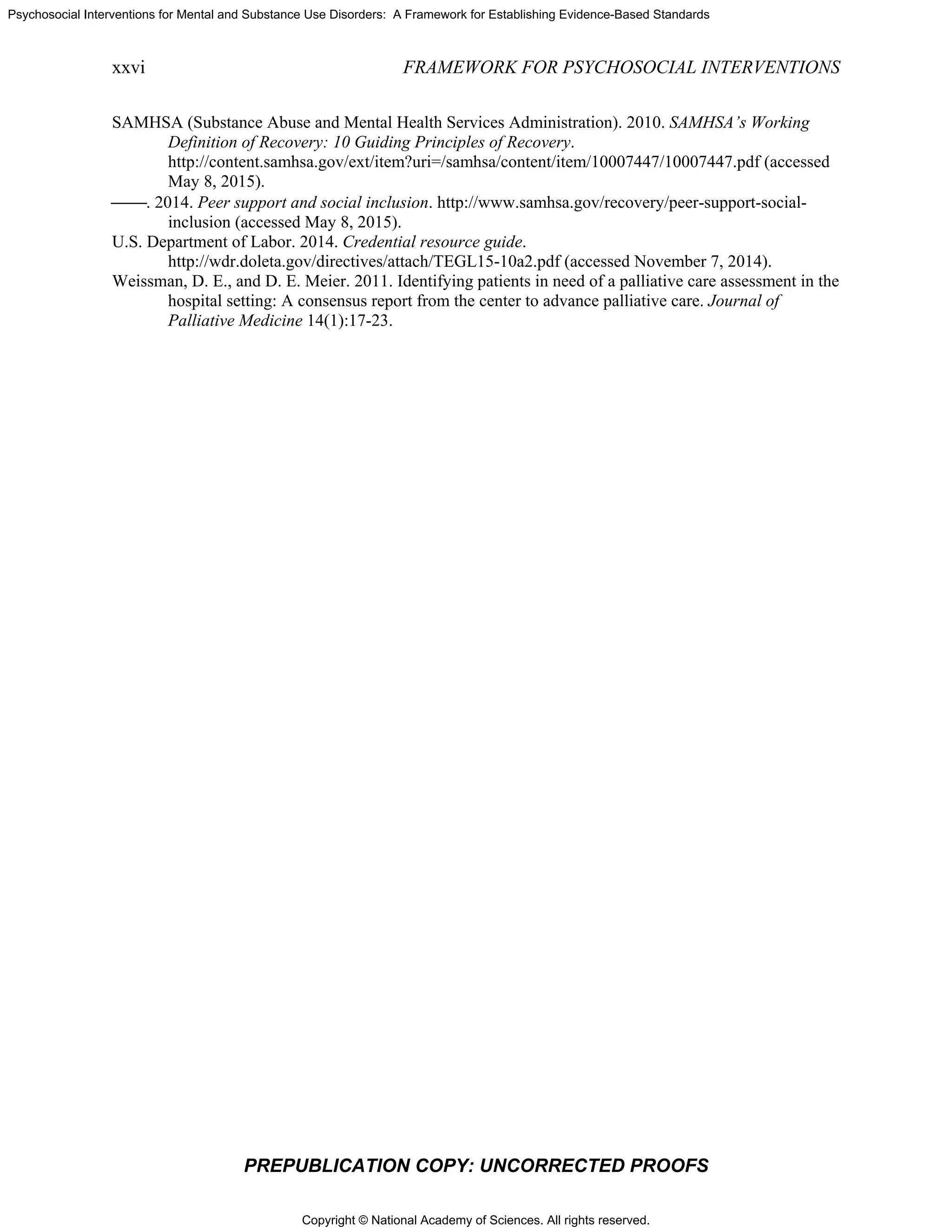 Copyright © National Academy of Sciences. All rights reserved.
Psychosocial Interventions for Mental and Substance Use Disorders: A Framework for Establishing Evidence-Based Standards
xxvi FRAMEWORK FOR PSYCHOSOCIAL INTERVENTIONS
PREPUBLICATION COPY: UNCORRECTED PROOFS
SAMHSA (Substance Abuse and Mental Health Services Administration). 2010. SAMHSA’s Working
Definition of Recovery: 10 Guiding Principles of Recovery.
http://content.samhsa.gov/ext/item?uri=/samhsa/content/item/10007447/10007447.pdf (accessed
May 8, 2015).
⎯⎯. 2014. Peer support and social inclusion. http://www.samhsa.gov/recovery/peer-support-social-
inclusion (accessed May 8, 2015).
U.S. Department of Labor. 2014. Credential resource guide.
http://wdr.doleta.gov/directives/attach/TEGL15-10a2.pdf (accessed November 7, 2014).
Weissman, D. E., and D. E. Meier. 2011. Identifying patients in need of a palliative care assessment in the
hospital setting: A consensus report from the center to advance palliative care. Journal of
Palliative Medicine 14(1):17-23.
 