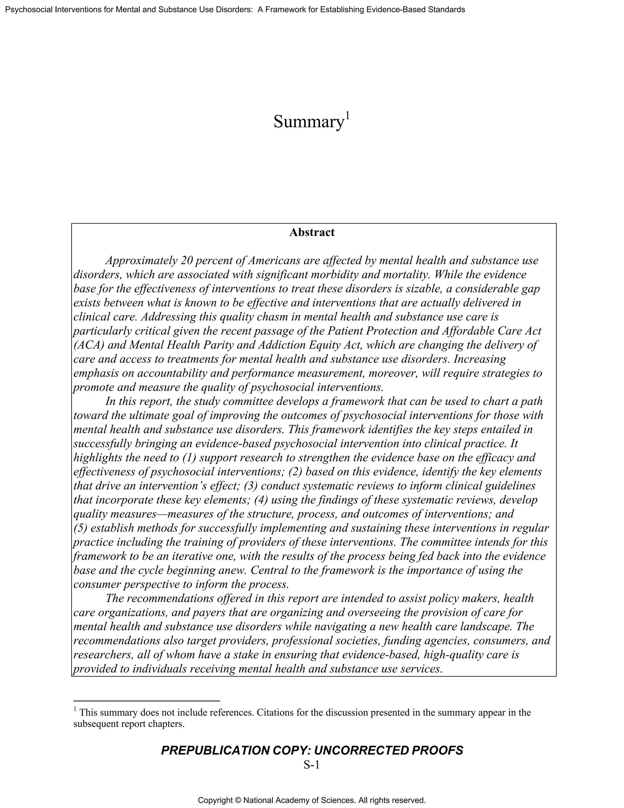 Copyright © National Academy of Sciences. All rights reserved.
Psychosocial Interventions for Mental and Substance Use Disorders: A Framework for Establishing Evidence-Based Standards
PREPUBLICATION COPY: UNCORRECTED PROOFS
S-1
Summary1
Abstract
Approximately 20 percent of Americans are affected by mental health and substance use
disorders, which are associated with significant morbidity and mortality. While the evidence
base for the effectiveness of interventions to treat these disorders is sizable, a considerable gap
exists between what is known to be effective and interventions that are actually delivered in
clinical care. Addressing this quality chasm in mental health and substance use care is
particularly critical given the recent passage of the Patient Protection and Affordable Care Act
(ACA) and Mental Health Parity and Addiction Equity Act, which are changing the delivery of
care and access to treatments for mental health and substance use disorders. Increasing
emphasis on accountability and performance measurement, moreover, will require strategies to
promote and measure the quality of psychosocial interventions.
In this report, the study committee develops a framework that can be used to chart a path
toward the ultimate goal of improving the outcomes of psychosocial interventions for those with
mental health and substance use disorders. This framework identifies the key steps entailed in
successfully bringing an evidence-based psychosocial intervention into clinical practice. It
highlights the need to (1) support research to strengthen the evidence base on the efficacy and
effectiveness of psychosocial interventions; (2) based on this evidence, identify the key elements
that drive an intervention’s effect; (3) conduct systematic reviews to inform clinical guidelines
that incorporate these key elements; (4) using the findings of these systematic reviews, develop
quality measures—measures of the structure, process, and outcomes of interventions; and
(5) establish methods for successfully implementing and sustaining these interventions in regular
practice including the training of providers of these interventions. The committee intends for this
framework to be an iterative one, with the results of the process being fed back into the evidence
base and the cycle beginning anew. Central to the framework is the importance of using the
consumer perspective to inform the process.
The recommendations offered in this report are intended to assist policy makers, health
care organizations, and payers that are organizing and overseeing the provision of care for
mental health and substance use disorders while navigating a new health care landscape. The
recommendations also target providers, professional societies, funding agencies, consumers, and
researchers, all of whom have a stake in ensuring that evidence-based, high-quality care is
provided to individuals receiving mental health and substance use services.
1
This summary does not include references. Citations for the discussion presented in the summary appear in the
subsequent report chapters.
 