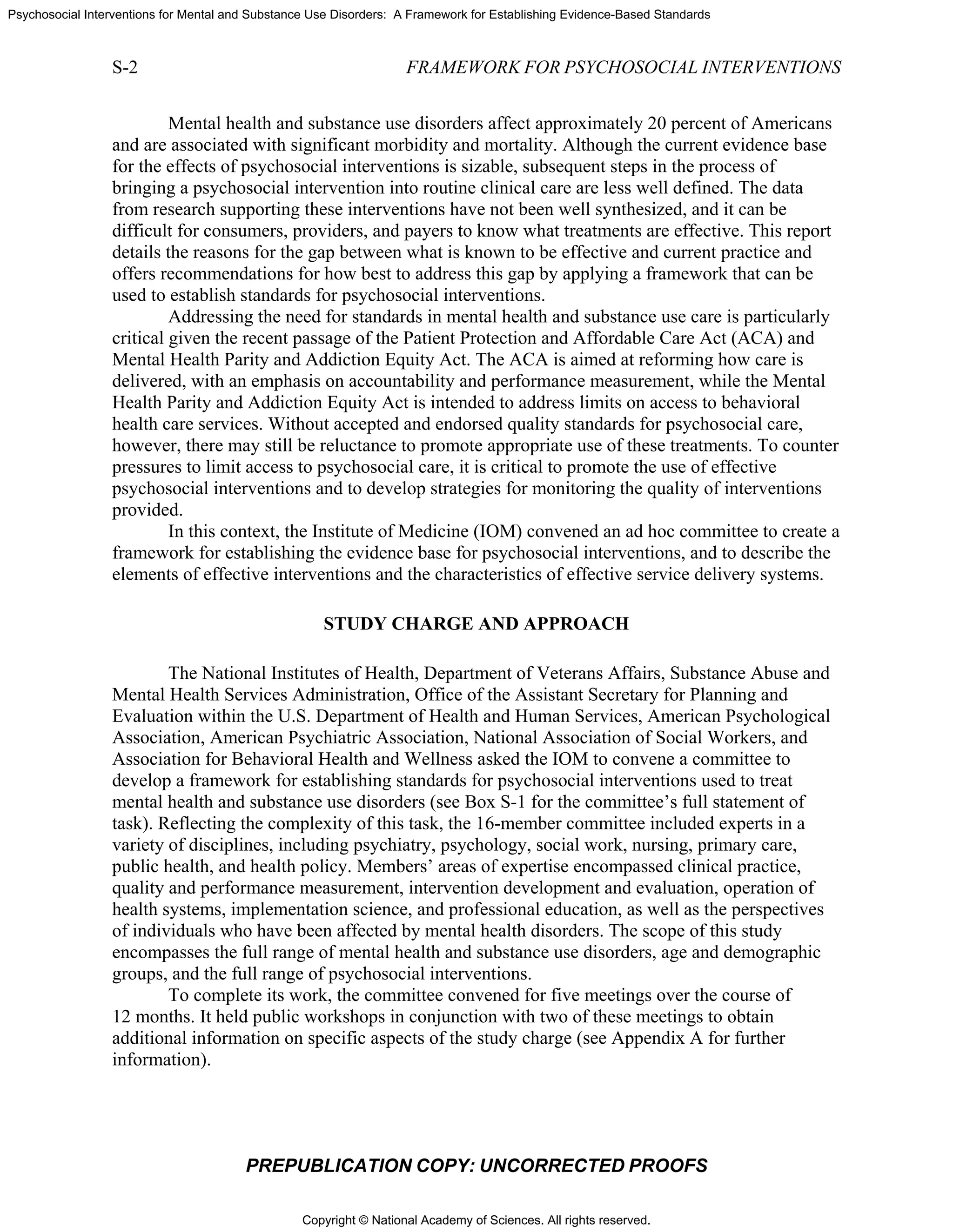Copyright © National Academy of Sciences. All rights reserved.
Psychosocial Interventions for Mental and Substance Use Disorders: A Framework for Establishing Evidence-Based Standards
S-2 FRAMEWORK FOR PSYCHOSOCIAL INTERVENTIONS
PREPUBLICATION COPY: UNCORRECTED PROOFS
Mental health and substance use disorders affect approximately 20 percent of Americans
and are associated with significant morbidity and mortality. Although the current evidence base
for the effects of psychosocial interventions is sizable, subsequent steps in the process of
bringing a psychosocial intervention into routine clinical care are less well defined. The data
from research supporting these interventions have not been well synthesized, and it can be
difficult for consumers, providers, and payers to know what treatments are effective. This report
details the reasons for the gap between what is known to be effective and current practice and
offers recommendations for how best to address this gap by applying a framework that can be
used to establish standards for psychosocial interventions.
Addressing the need for standards in mental health and substance use care is particularly
critical given the recent passage of the Patient Protection and Affordable Care Act (ACA) and
Mental Health Parity and Addiction Equity Act. The ACA is aimed at reforming how care is
delivered, with an emphasis on accountability and performance measurement, while the Mental
Health Parity and Addiction Equity Act is intended to address limits on access to behavioral
health care services. Without accepted and endorsed quality standards for psychosocial care,
however, there may still be reluctance to promote appropriate use of these treatments. To counter
pressures to limit access to psychosocial care, it is critical to promote the use of effective
psychosocial interventions and to develop strategies for monitoring the quality of interventions
provided.
In this context, the Institute of Medicine (IOM) convened an ad hoc committee to create a
framework for establishing the evidence base for psychosocial interventions, and to describe the
elements of effective interventions and the characteristics of effective service delivery systems.
STUDY CHARGE AND APPROACH
The National Institutes of Health, Department of Veterans Affairs, Substance Abuse and
Mental Health Services Administration, Office of the Assistant Secretary for Planning and
Evaluation within the U.S. Department of Health and Human Services, American Psychological
Association, American Psychiatric Association, National Association of Social Workers, and
Association for Behavioral Health and Wellness asked the IOM to convene a committee to
develop a framework for establishing standards for psychosocial interventions used to treat
mental health and substance use disorders (see Box S-1 for the committee’s full statement of
task). Reflecting the complexity of this task, the 16-member committee included experts in a
variety of disciplines, including psychiatry, psychology, social work, nursing, primary care,
public health, and health policy. Members’ areas of expertise encompassed clinical practice,
quality and performance measurement, intervention development and evaluation, operation of
health systems, implementation science, and professional education, as well as the perspectives
of individuals who have been affected by mental health disorders. The scope of this study
encompasses the full range of mental health and substance use disorders, age and demographic
groups, and the full range of psychosocial interventions.
To complete its work, the committee convened for five meetings over the course of
12 months. It held public workshops in conjunction with two of these meetings to obtain
additional information on specific aspects of the study charge (see Appendix A for further
information).
 