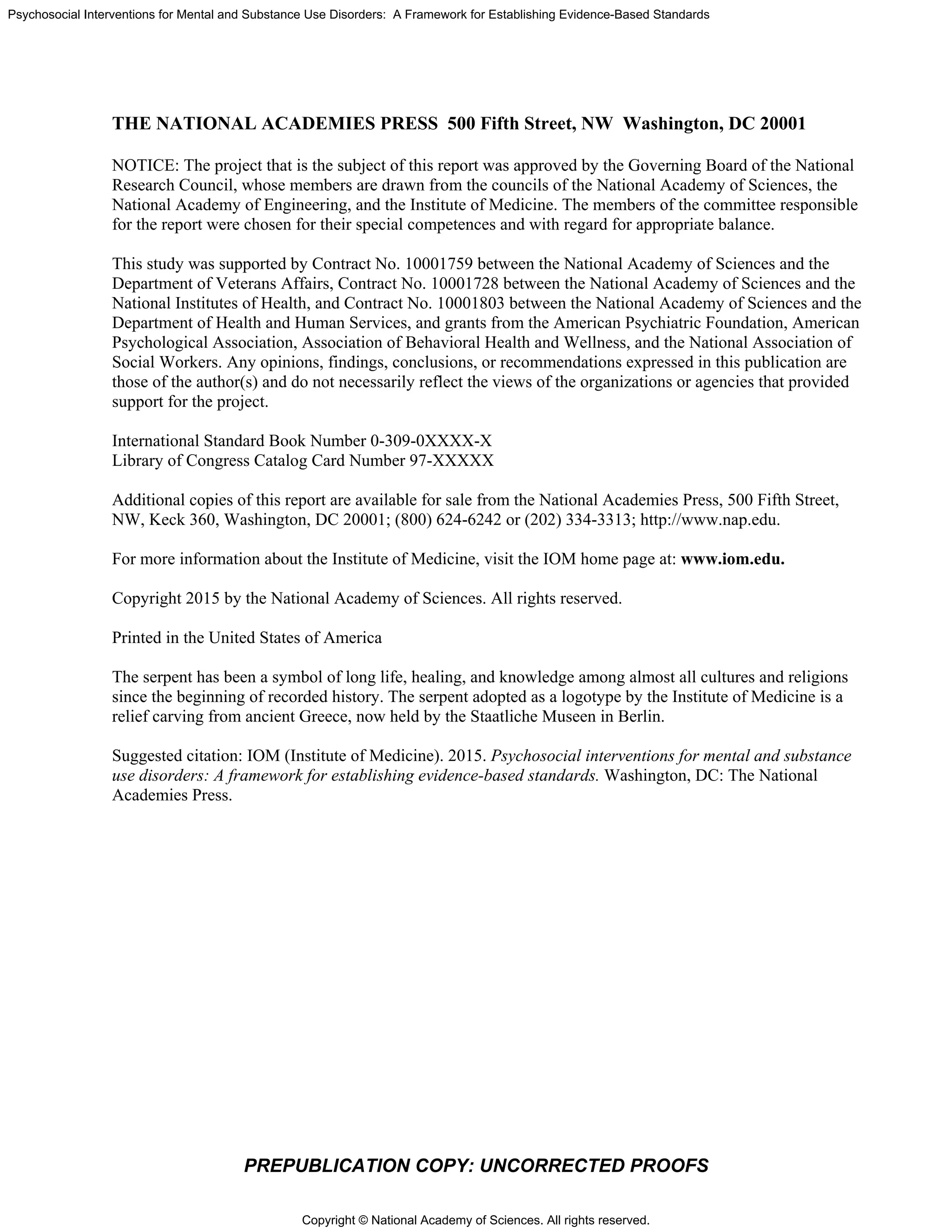 Copyright © National Academy of Sciences. All rights reserved.
Psychosocial Interventions for Mental and Substance Use Disorders: A Framework for Establishing Evidence-Based Standards
PREPUBLICATION COPY: UNCORRECTED PROOFS
THE NATIONAL ACADEMIES PRESS 500 Fifth Street, NW Washington, DC 20001
NOTICE: The project that is the subject of this report was approved by the Governing Board of the National
Research Council, whose members are drawn from the councils of the National Academy of Sciences, the
National Academy of Engineering, and the Institute of Medicine. The members of the committee responsible
for the report were chosen for their special competences and with regard for appropriate balance.
This study was supported by Contract No. 10001759 between the National Academy of Sciences and the
Department of Veterans Affairs, Contract No. 10001728 between the National Academy of Sciences and the
National Institutes of Health, and Contract No. 10001803 between the National Academy of Sciences and the
Department of Health and Human Services, and grants from the American Psychiatric Foundation, American
Psychological Association, Association of Behavioral Health and Wellness, and the National Association of
Social Workers. Any opinions, findings, conclusions, or recommendations expressed in this publication are
those of the author(s) and do not necessarily reflect the views of the organizations or agencies that provided
support for the project.
International Standard Book Number 0-309-0XXXX-X
Library of Congress Catalog Card Number 97-XXXXX
Additional copies of this report are available for sale from the National Academies Press, 500 Fifth Street,
NW, Keck 360, Washington, DC 20001; (800) 624-6242 or (202) 334-3313; http://www.nap.edu.
For more information about the Institute of Medicine, visit the IOM home page at: www.iom.edu.
Copyright 2015 by the National Academy of Sciences. All rights reserved.
Printed in the United States of America
The serpent has been a symbol of long life, healing, and knowledge among almost all cultures and religions
since the beginning of recorded history. The serpent adopted as a logotype by the Institute of Medicine is a
relief carving from ancient Greece, now held by the Staatliche Museen in Berlin.
Suggested citation: IOM (Institute of Medicine). 2015. Psychosocial interventions for mental and substance
use disorders: A framework for establishing evidence-based standards. Washington, DC: The National
Academies Press.
 