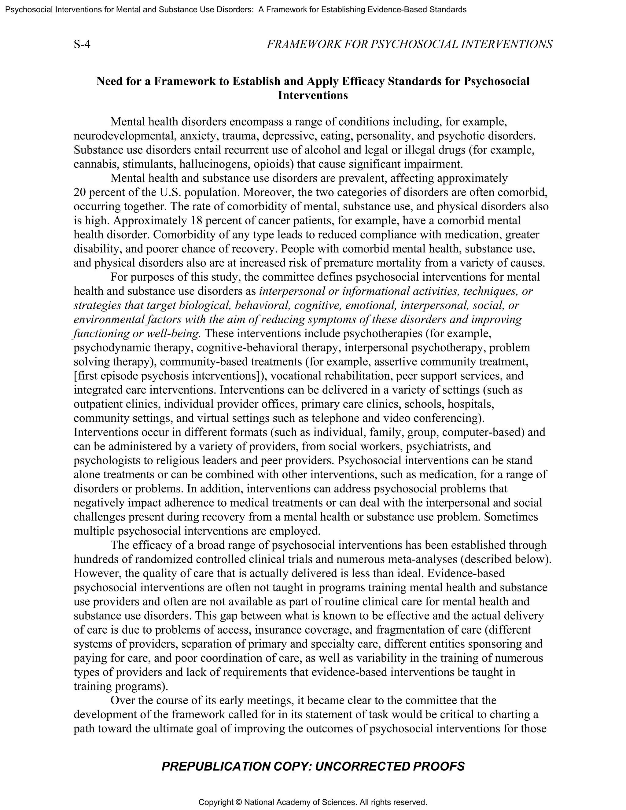 Copyright © National Academy of Sciences. All rights reserved.
Psychosocial Interventions for Mental and Substance Use Disorders: A Framework for Establishing Evidence-Based Standards
S-4 FRAMEWORK FOR PSYCHOSOCIAL INTERVENTIONS
PREPUBLICATION COPY: UNCORRECTED PROOFS
Need for a Framework to Establish and Apply Efficacy Standards for Psychosocial
Interventions
Mental health disorders encompass a range of conditions including, for example,
neurodevelopmental, anxiety, trauma, depressive, eating, personality, and psychotic disorders.
Substance use disorders entail recurrent use of alcohol and legal or illegal drugs (for example,
cannabis, stimulants, hallucinogens, opioids) that cause significant impairment.
Mental health and substance use disorders are prevalent, affecting approximately
20 percent of the U.S. population. Moreover, the two categories of disorders are often comorbid,
occurring together. The rate of comorbidity of mental, substance use, and physical disorders also
is high. Approximately 18 percent of cancer patients, for example, have a comorbid mental
health disorder. Comorbidity of any type leads to reduced compliance with medication, greater
disability, and poorer chance of recovery. People with comorbid mental health, substance use,
and physical disorders also are at increased risk of premature mortality from a variety of causes.
For purposes of this study, the committee defines psychosocial interventions for mental
health and substance use disorders as interpersonal or informational activities, techniques, or
strategies that target biological, behavioral, cognitive, emotional, interpersonal, social, or
environmental factors with the aim of reducing symptoms of these disorders and improving
functioning or well-being. These interventions include psychotherapies (for example,
psychodynamic therapy, cognitive-behavioral therapy, interpersonal psychotherapy, problem
solving therapy), community-based treatments (for example, assertive community treatment,
[first episode psychosis interventions]), vocational rehabilitation, peer support services, and
integrated care interventions. Interventions can be delivered in a variety of settings (such as
outpatient clinics, individual provider offices, primary care clinics, schools, hospitals,
community settings, and virtual settings such as telephone and video conferencing).
Interventions occur in different formats (such as individual, family, group, computer-based) and
can be administered by a variety of providers, from social workers, psychiatrists, and
psychologists to religious leaders and peer providers. Psychosocial interventions can be stand
alone treatments or can be combined with other interventions, such as medication, for a range of
disorders or problems. In addition, interventions can address psychosocial problems that
negatively impact adherence to medical treatments or can deal with the interpersonal and social
challenges present during recovery from a mental health or substance use problem. Sometimes
multiple psychosocial interventions are employed.
The efficacy of a broad range of psychosocial interventions has been established through
hundreds of randomized controlled clinical trials and numerous meta-analyses (described below).
However, the quality of care that is actually delivered is less than ideal. Evidence-based
psychosocial interventions are often not taught in programs training mental health and substance
use providers and often are not available as part of routine clinical care for mental health and
substance use disorders. This gap between what is known to be effective and the actual delivery
of care is due to problems of access, insurance coverage, and fragmentation of care (different
systems of providers, separation of primary and specialty care, different entities sponsoring and
paying for care, and poor coordination of care, as well as variability in the training of numerous
types of providers and lack of requirements that evidence-based interventions be taught in
training programs).
Over the course of its early meetings, it became clear to the committee that the
development of the framework called for in its statement of task would be critical to charting a
path toward the ultimate goal of improving the outcomes of psychosocial interventions for those
 