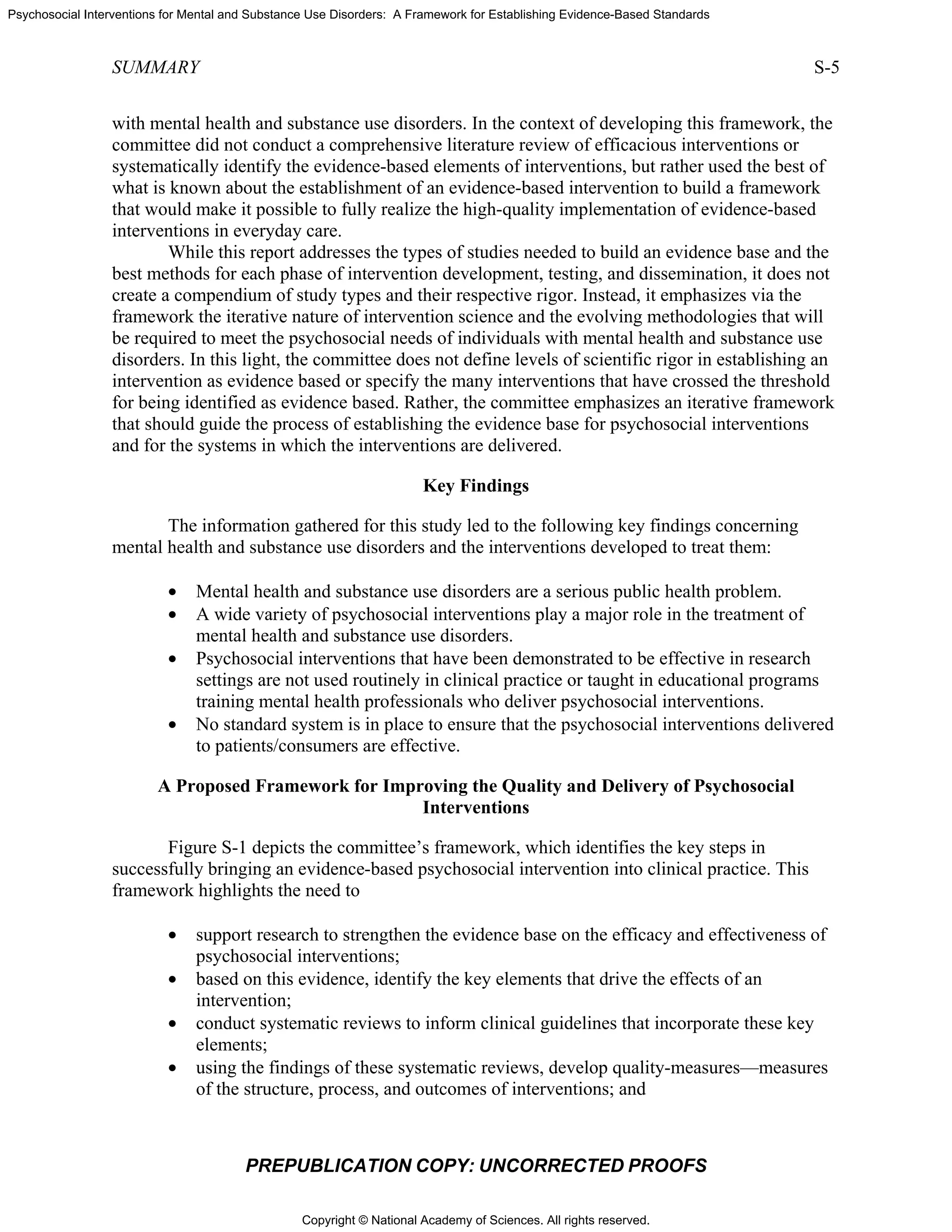 Copyright © National Academy of Sciences. All rights reserved.
Psychosocial Interventions for Mental and Substance Use Disorders: A Framework for Establishing Evidence-Based Standards
SUMMARY S-5
PREPUBLICATION COPY: UNCORRECTED PROOFS
with mental health and substance use disorders. In the context of developing this framework, the
committee did not conduct a comprehensive literature review of efficacious interventions or
systematically identify the evidence-based elements of interventions, but rather used the best of
what is known about the establishment of an evidence-based intervention to build a framework
that would make it possible to fully realize the high-quality implementation of evidence-based
interventions in everyday care.
While this report addresses the types of studies needed to build an evidence base and the
best methods for each phase of intervention development, testing, and dissemination, it does not
create a compendium of study types and their respective rigor. Instead, it emphasizes via the
framework the iterative nature of intervention science and the evolving methodologies that will
be required to meet the psychosocial needs of individuals with mental health and substance use
disorders. In this light, the committee does not define levels of scientific rigor in establishing an
intervention as evidence based or specify the many interventions that have crossed the threshold
for being identified as evidence based. Rather, the committee emphasizes an iterative framework
that should guide the process of establishing the evidence base for psychosocial interventions
and for the systems in which the interventions are delivered.
Key Findings
The information gathered for this study led to the following key findings concerning
mental health and substance use disorders and the interventions developed to treat them:
• Mental health and substance use disorders are a serious public health problem.
• A wide variety of psychosocial interventions play a major role in the treatment of
mental health and substance use disorders.
• Psychosocial interventions that have been demonstrated to be effective in research
settings are not used routinely in clinical practice or taught in educational programs
training mental health professionals who deliver psychosocial interventions.
• No standard system is in place to ensure that the psychosocial interventions delivered
to patients/consumers are effective.
A Proposed Framework for Improving the Quality and Delivery of Psychosocial
Interventions
Figure S-1 depicts the committee’s framework, which identifies the key steps in
successfully bringing an evidence-based psychosocial intervention into clinical practice. This
framework highlights the need to
• support research to strengthen the evidence base on the efficacy and effectiveness of
psychosocial interventions;
• based on this evidence, identify the key elements that drive the effects of an
intervention;
• conduct systematic reviews to inform clinical guidelines that incorporate these key
elements;
• using the findings of these systematic reviews, develop quality-measures—measures
of the structure, process, and outcomes of interventions; and
 