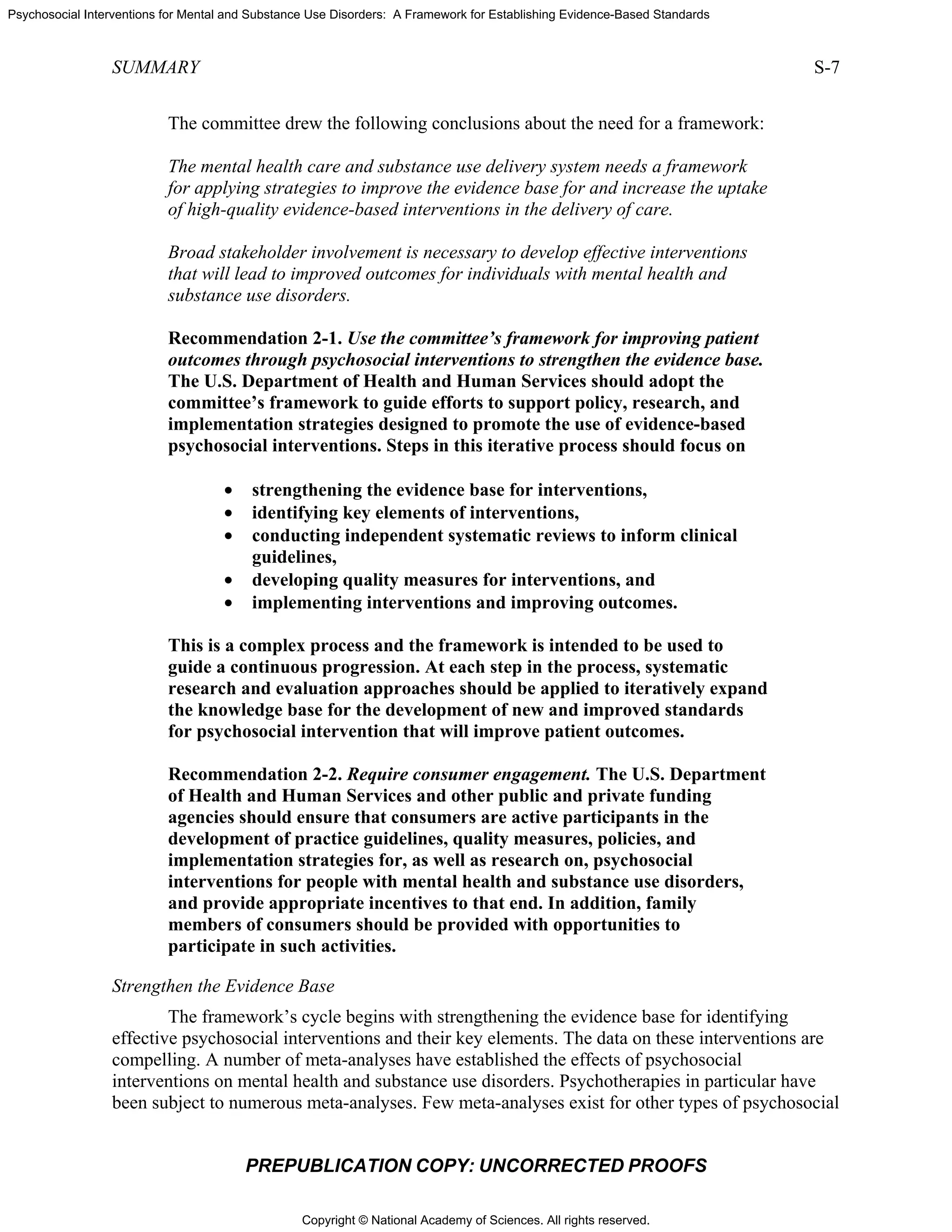 Copyright © National Academy of Sciences. All rights reserved.
Psychosocial Interventions for Mental and Substance Use Disorders: A Framework for Establishing Evidence-Based Standards
SUMMARY S-7
PREPUBLICATION COPY: UNCORRECTED PROOFS
The committee drew the following conclusions about the need for a framework:
The mental health care and substance use delivery system needs a framework
for applying strategies to improve the evidence base for and increase the uptake
of high-quality evidence-based interventions in the delivery of care.
Broad stakeholder involvement is necessary to develop effective interventions
that will lead to improved outcomes for individuals with mental health and
substance use disorders.
Recommendation 2-1. Use the committee’s framework for improving patient
outcomes through psychosocial interventions to strengthen the evidence base.
The U.S. Department of Health and Human Services should adopt the
committee’s framework to guide efforts to support policy, research, and
implementation strategies designed to promote the use of evidence-based
psychosocial interventions. Steps in this iterative process should focus on
• strengthening the evidence base for interventions,
• identifying key elements of interventions,
• conducting independent systematic reviews to inform clinical
guidelines,
• developing quality measures for interventions, and
• implementing interventions and improving outcomes.
This is a complex process and the framework is intended to be used to
guide a continuous progression. At each step in the process, systematic
research and evaluation approaches should be applied to iteratively expand
the knowledge base for the development of new and improved standards
for psychosocial intervention that will improve patient outcomes.
Recommendation 2-2. Require consumer engagement. The U.S. Department
of Health and Human Services and other public and private funding
agencies should ensure that consumers are active participants in the
development of practice guidelines, quality measures, policies, and
implementation strategies for, as well as research on, psychosocial
interventions for people with mental health and substance use disorders,
and provide appropriate incentives to that end. In addition, family
members of consumers should be provided with opportunities to
participate in such activities.
Strengthen the Evidence Base
The framework’s cycle begins with strengthening the evidence base for identifying
effective psychosocial interventions and their key elements. The data on these interventions are
compelling. A number of meta-analyses have established the effects of psychosocial
interventions on mental health and substance use disorders. Psychotherapies in particular have
been subject to numerous meta-analyses. Few meta-analyses exist for other types of psychosocial
 