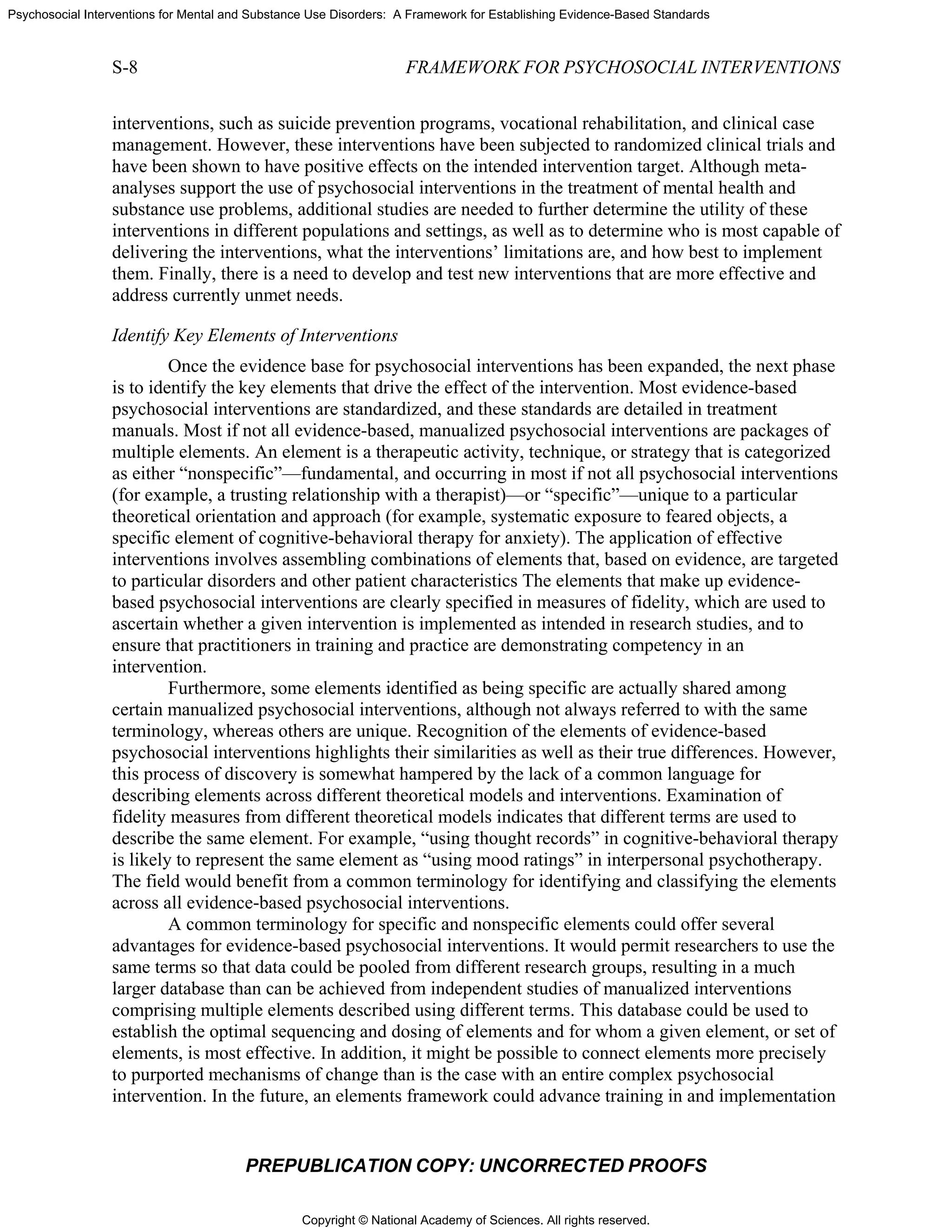 Copyright © National Academy of Sciences. All rights reserved.
Psychosocial Interventions for Mental and Substance Use Disorders: A Framework for Establishing Evidence-Based Standards
S-8 FRAMEWORK FOR PSYCHOSOCIAL INTERVENTIONS
PREPUBLICATION COPY: UNCORRECTED PROOFS
interventions, such as suicide prevention programs, vocational rehabilitation, and clinical case
management. However, these interventions have been subjected to randomized clinical trials and
have been shown to have positive effects on the intended intervention target. Although meta-
analyses support the use of psychosocial interventions in the treatment of mental health and
substance use problems, additional studies are needed to further determine the utility of these
interventions in different populations and settings, as well as to determine who is most capable of
delivering the interventions, what the interventions’ limitations are, and how best to implement
them. Finally, there is a need to develop and test new interventions that are more effective and
address currently unmet needs.
Identify Key Elements of Interventions
Once the evidence base for psychosocial interventions has been expanded, the next phase
is to identify the key elements that drive the effect of the intervention. Most evidence-based
psychosocial interventions are standardized, and these standards are detailed in treatment
manuals. Most if not all evidence-based, manualized psychosocial interventions are packages of
multiple elements. An element is a therapeutic activity, technique, or strategy that is categorized
as either “nonspecific”—fundamental, and occurring in most if not all psychosocial interventions
(for example, a trusting relationship with a therapist)—or “specific”—unique to a particular
theoretical orientation and approach (for example, systematic exposure to feared objects, a
specific element of cognitive-behavioral therapy for anxiety). The application of effective
interventions involves assembling combinations of elements that, based on evidence, are targeted
to particular disorders and other patient characteristics The elements that make up evidence-
based psychosocial interventions are clearly specified in measures of fidelity, which are used to
ascertain whether a given intervention is implemented as intended in research studies, and to
ensure that practitioners in training and practice are demonstrating competency in an
intervention.
Furthermore, some elements identified as being specific are actually shared among
certain manualized psychosocial interventions, although not always referred to with the same
terminology, whereas others are unique. Recognition of the elements of evidence-based
psychosocial interventions highlights their similarities as well as their true differences. However,
this process of discovery is somewhat hampered by the lack of a common language for
describing elements across different theoretical models and interventions. Examination of
fidelity measures from different theoretical models indicates that different terms are used to
describe the same element. For example, “using thought records” in cognitive-behavioral therapy
is likely to represent the same element as “using mood ratings” in interpersonal psychotherapy.
The field would benefit from a common terminology for identifying and classifying the elements
across all evidence-based psychosocial interventions.
A common terminology for specific and nonspecific elements could offer several
advantages for evidence-based psychosocial interventions. It would permit researchers to use the
same terms so that data could be pooled from different research groups, resulting in a much
larger database than can be achieved from independent studies of manualized interventions
comprising multiple elements described using different terms. This database could be used to
establish the optimal sequencing and dosing of elements and for whom a given element, or set of
elements, is most effective. In addition, it might be possible to connect elements more precisely
to purported mechanisms of change than is the case with an entire complex psychosocial
intervention. In the future, an elements framework could advance training in and implementation
 