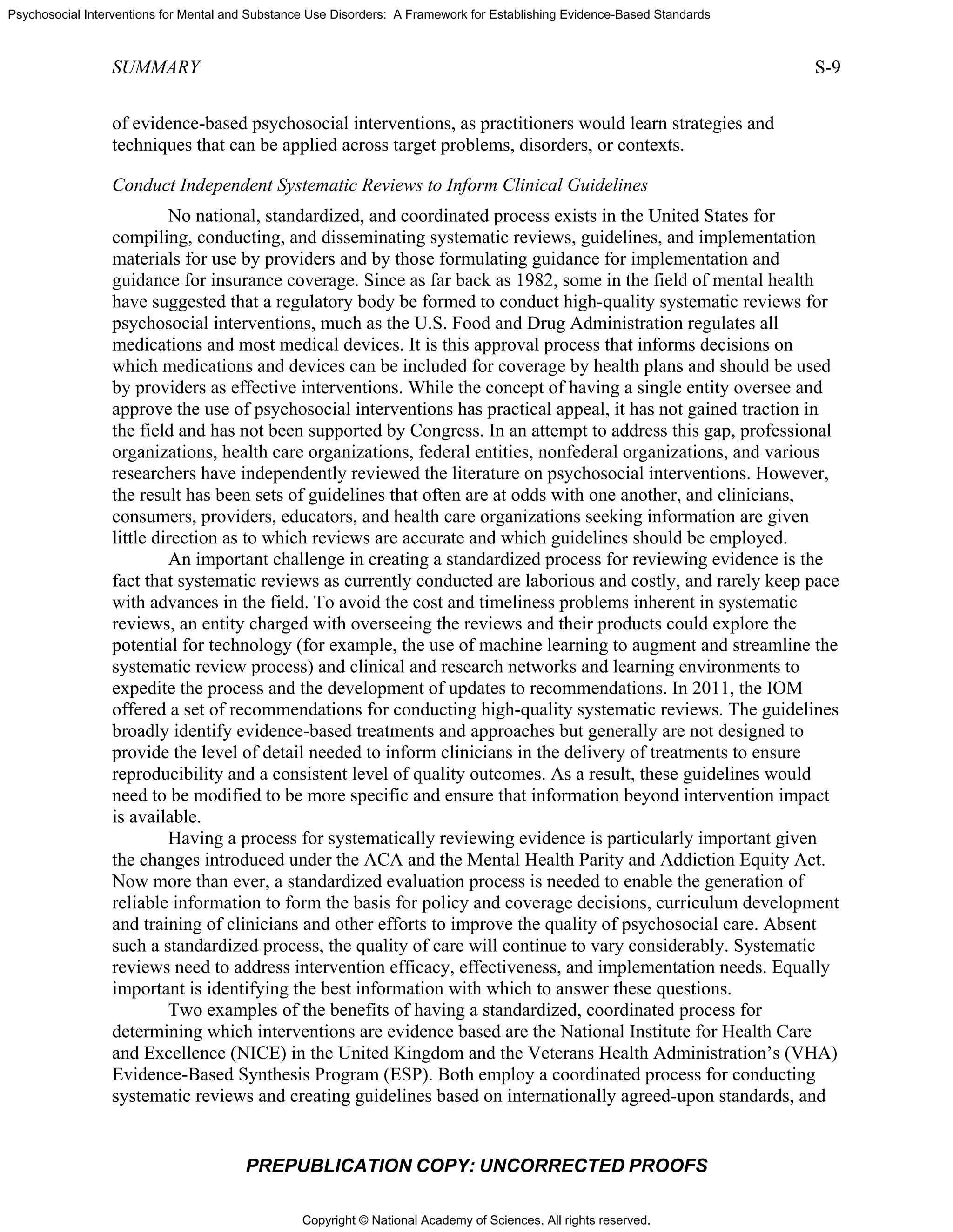 Copyright © National Academy of Sciences. All rights reserved.
Psychosocial Interventions for Mental and Substance Use Disorders: A Framework for Establishing Evidence-Based Standards
SUMMARY S-9
PREPUBLICATION COPY: UNCORRECTED PROOFS
of evidence-based psychosocial interventions, as practitioners would learn strategies and
techniques that can be applied across target problems, disorders, or contexts.
Conduct Independent Systematic Reviews to Inform Clinical Guidelines
No national, standardized, and coordinated process exists in the United States for
compiling, conducting, and disseminating systematic reviews, guidelines, and implementation
materials for use by providers and by those formulating guidance for implementation and
guidance for insurance coverage. Since as far back as 1982, some in the field of mental health
have suggested that a regulatory body be formed to conduct high-quality systematic reviews for
psychosocial interventions, much as the U.S. Food and Drug Administration regulates all
medications and most medical devices. It is this approval process that informs decisions on
which medications and devices can be included for coverage by health plans and should be used
by providers as effective interventions. While the concept of having a single entity oversee and
approve the use of psychosocial interventions has practical appeal, it has not gained traction in
the field and has not been supported by Congress. In an attempt to address this gap, professional
organizations, health care organizations, federal entities, nonfederal organizations, and various
researchers have independently reviewed the literature on psychosocial interventions. However,
the result has been sets of guidelines that often are at odds with one another, and clinicians,
consumers, providers, educators, and health care organizations seeking information are given
little direction as to which reviews are accurate and which guidelines should be employed.
An important challenge in creating a standardized process for reviewing evidence is the
fact that systematic reviews as currently conducted are laborious and costly, and rarely keep pace
with advances in the field. To avoid the cost and timeliness problems inherent in systematic
reviews, an entity charged with overseeing the reviews and their products could explore the
potential for technology (for example, the use of machine learning to augment and streamline the
systematic review process) and clinical and research networks and learning environments to
expedite the process and the development of updates to recommendations. In 2011, the IOM
offered a set of recommendations for conducting high-quality systematic reviews. The guidelines
broadly identify evidence-based treatments and approaches but generally are not designed to
provide the level of detail needed to inform clinicians in the delivery of treatments to ensure
reproducibility and a consistent level of quality outcomes. As a result, these guidelines would
need to be modified to be more specific and ensure that information beyond intervention impact
is available.
Having a process for systematically reviewing evidence is particularly important given
the changes introduced under the ACA and the Mental Health Parity and Addiction Equity Act.
Now more than ever, a standardized evaluation process is needed to enable the generation of
reliable information to form the basis for policy and coverage decisions, curriculum development
and training of clinicians and other efforts to improve the quality of psychosocial care. Absent
such a standardized process, the quality of care will continue to vary considerably. Systematic
reviews need to address intervention efficacy, effectiveness, and implementation needs. Equally
important is identifying the best information with which to answer these questions.
Two examples of the benefits of having a standardized, coordinated process for
determining which interventions are evidence based are the National Institute for Health Care
and Excellence (NICE) in the United Kingdom and the Veterans Health Administration’s (VHA)
Evidence-Based Synthesis Program (ESP). Both employ a coordinated process for conducting
systematic reviews and creating guidelines based on internationally agreed-upon standards, and
 