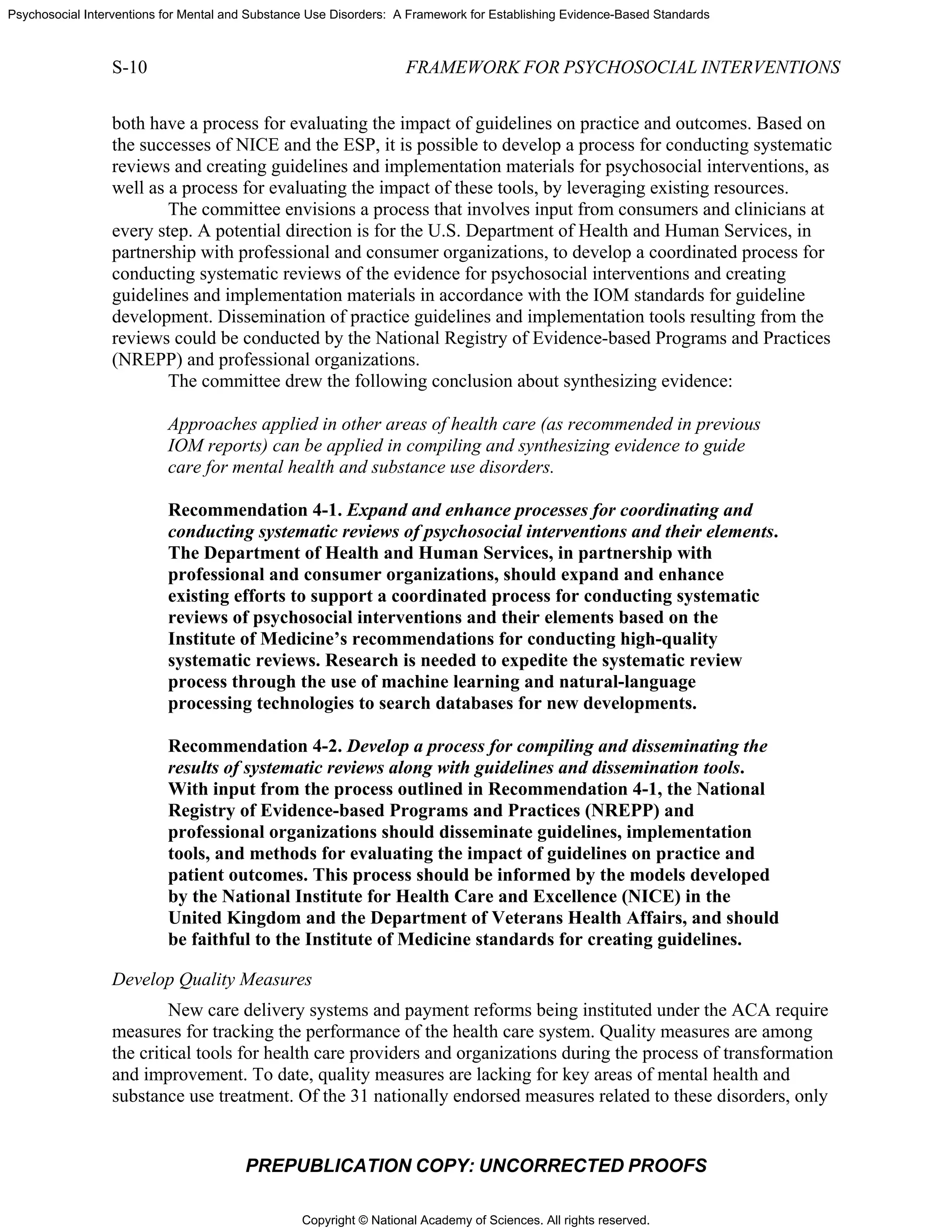 Copyright © National Academy of Sciences. All rights reserved.
Psychosocial Interventions for Mental and Substance Use Disorders: A Framework for Establishing Evidence-Based Standards
S-10 FRAMEWORK FOR PSYCHOSOCIAL INTERVENTIONS
PREPUBLICATION COPY: UNCORRECTED PROOFS
both have a process for evaluating the impact of guidelines on practice and outcomes. Based on
the successes of NICE and the ESP, it is possible to develop a process for conducting systematic
reviews and creating guidelines and implementation materials for psychosocial interventions, as
well as a process for evaluating the impact of these tools, by leveraging existing resources.
The committee envisions a process that involves input from consumers and clinicians at
every step. A potential direction is for the U.S. Department of Health and Human Services, in
partnership with professional and consumer organizations, to develop a coordinated process for
conducting systematic reviews of the evidence for psychosocial interventions and creating
guidelines and implementation materials in accordance with the IOM standards for guideline
development. Dissemination of practice guidelines and implementation tools resulting from the
reviews could be conducted by the National Registry of Evidence-based Programs and Practices
(NREPP) and professional organizations.
The committee drew the following conclusion about synthesizing evidence:
Approaches applied in other areas of health care (as recommended in previous
IOM reports) can be applied in compiling and synthesizing evidence to guide
care for mental health and substance use disorders.
Recommendation 4-1. Expand and enhance processes for coordinating and
conducting systematic reviews of psychosocial interventions and their elements.
The Department of Health and Human Services, in partnership with
professional and consumer organizations, should expand and enhance
existing efforts to support a coordinated process for conducting systematic
reviews of psychosocial interventions and their elements based on the
Institute of Medicine’s recommendations for conducting high-quality
systematic reviews. Research is needed to expedite the systematic review
process through the use of machine learning and natural-language
processing technologies to search databases for new developments.
Recommendation 4-2. Develop a process for compiling and disseminating the
results of systematic reviews along with guidelines and dissemination tools.
With input from the process outlined in Recommendation 4-1, the National
Registry of Evidence-based Programs and Practices (NREPP) and
professional organizations should disseminate guidelines, implementation
tools, and methods for evaluating the impact of guidelines on practice and
patient outcomes. This process should be informed by the models developed
by the National Institute for Health Care and Excellence (NICE) in the
United Kingdom and the Department of Veterans Health Affairs, and should
be faithful to the Institute of Medicine standards for creating guidelines.
Develop Quality Measures
New care delivery systems and payment reforms being instituted under the ACA require
measures for tracking the performance of the health care system. Quality measures are among
the critical tools for health care providers and organizations during the process of transformation
and improvement. To date, quality measures are lacking for key areas of mental health and
substance use treatment. Of the 31 nationally endorsed measures related to these disorders, only
 