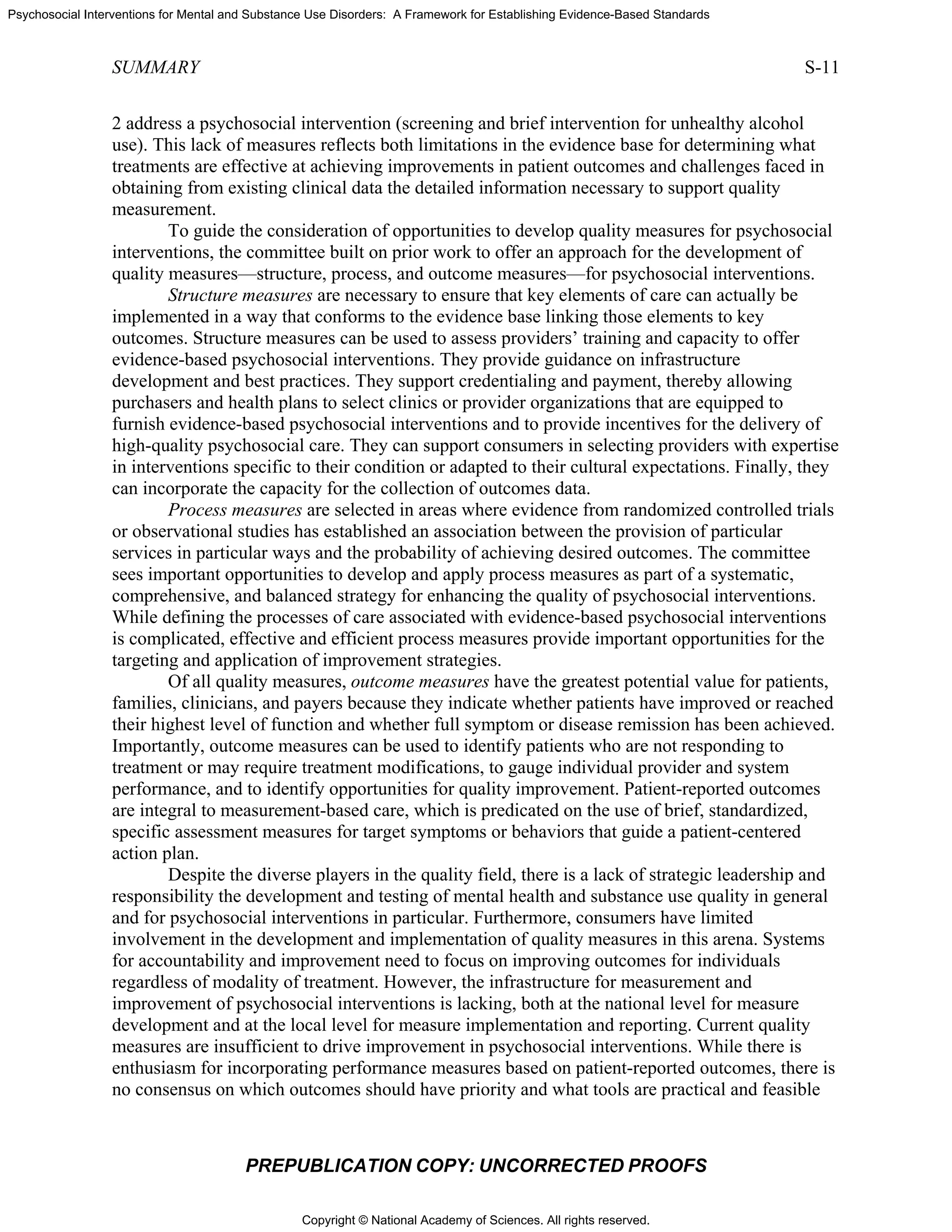 Copyright © National Academy of Sciences. All rights reserved.
Psychosocial Interventions for Mental and Substance Use Disorders: A Framework for Establishing Evidence-Based Standards
SUMMARY S-11
PREPUBLICATION COPY: UNCORRECTED PROOFS
2 address a psychosocial intervention (screening and brief intervention for unhealthy alcohol
use). This lack of measures reflects both limitations in the evidence base for determining what
treatments are effective at achieving improvements in patient outcomes and challenges faced in
obtaining from existing clinical data the detailed information necessary to support quality
measurement.
To guide the consideration of opportunities to develop quality measures for psychosocial
interventions, the committee built on prior work to offer an approach for the development of
quality measures—structure, process, and outcome measures—for psychosocial interventions.
Structure measures are necessary to ensure that key elements of care can actually be
implemented in a way that conforms to the evidence base linking those elements to key
outcomes. Structure measures can be used to assess providers’ training and capacity to offer
evidence-based psychosocial interventions. They provide guidance on infrastructure
development and best practices. They support credentialing and payment, thereby allowing
purchasers and health plans to select clinics or provider organizations that are equipped to
furnish evidence-based psychosocial interventions and to provide incentives for the delivery of
high-quality psychosocial care. They can support consumers in selecting providers with expertise
in interventions specific to their condition or adapted to their cultural expectations. Finally, they
can incorporate the capacity for the collection of outcomes data.
Process measures are selected in areas where evidence from randomized controlled trials
or observational studies has established an association between the provision of particular
services in particular ways and the probability of achieving desired outcomes. The committee
sees important opportunities to develop and apply process measures as part of a systematic,
comprehensive, and balanced strategy for enhancing the quality of psychosocial interventions.
While defining the processes of care associated with evidence-based psychosocial interventions
is complicated, effective and efficient process measures provide important opportunities for the
targeting and application of improvement strategies.
Of all quality measures, outcome measures have the greatest potential value for patients,
families, clinicians, and payers because they indicate whether patients have improved or reached
their highest level of function and whether full symptom or disease remission has been achieved.
Importantly, outcome measures can be used to identify patients who are not responding to
treatment or may require treatment modifications, to gauge individual provider and system
performance, and to identify opportunities for quality improvement. Patient-reported outcomes
are integral to measurement-based care, which is predicated on the use of brief, standardized,
specific assessment measures for target symptoms or behaviors that guide a patient-centered
action plan.
Despite the diverse players in the quality field, there is a lack of strategic leadership and
responsibility the development and testing of mental health and substance use quality in general
and for psychosocial interventions in particular. Furthermore, consumers have limited
involvement in the development and implementation of quality measures in this arena. Systems
for accountability and improvement need to focus on improving outcomes for individuals
regardless of modality of treatment. However, the infrastructure for measurement and
improvement of psychosocial interventions is lacking, both at the national level for measure
development and at the local level for measure implementation and reporting. Current quality
measures are insufficient to drive improvement in psychosocial interventions. While there is
enthusiasm for incorporating performance measures based on patient-reported outcomes, there is
no consensus on which outcomes should have priority and what tools are practical and feasible
 