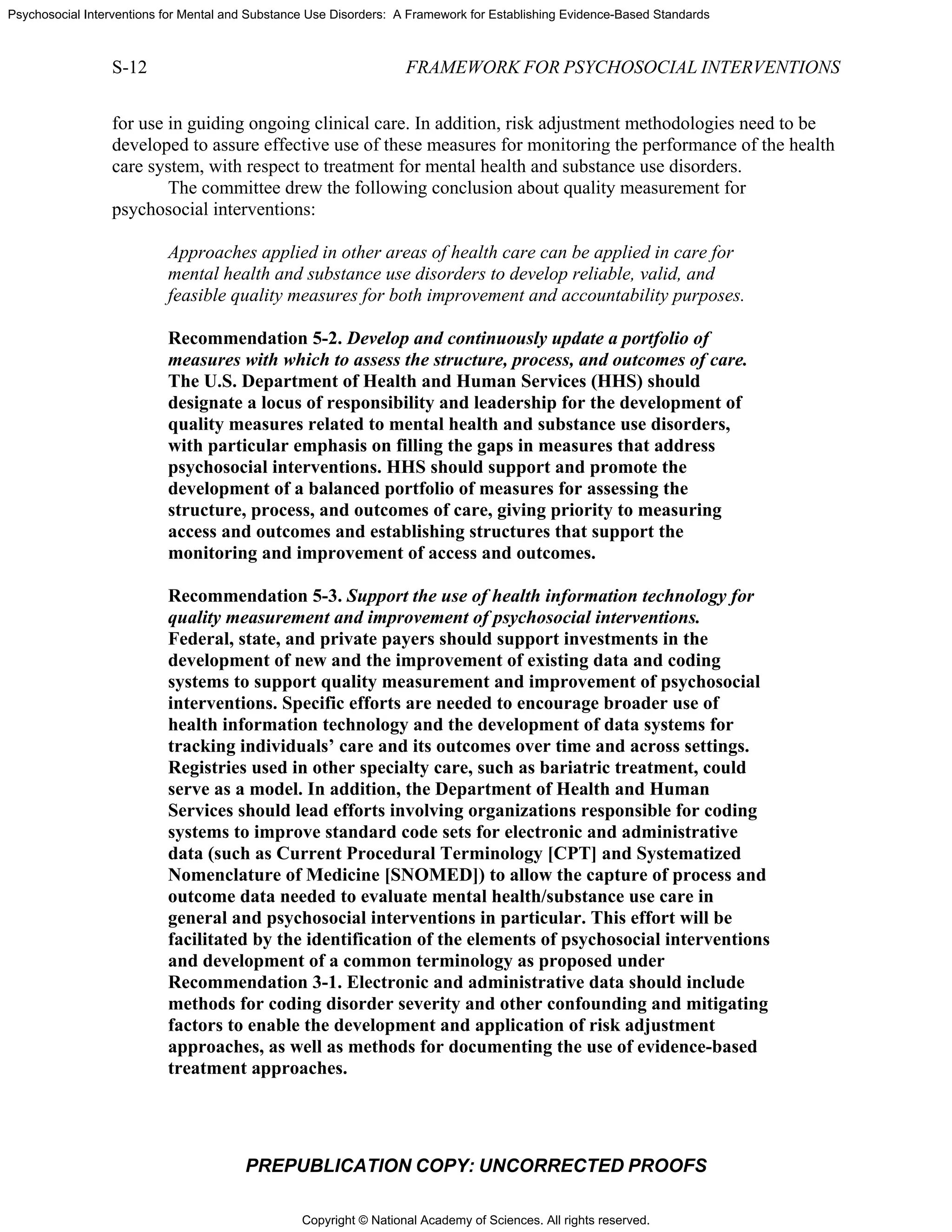 Copyright © National Academy of Sciences. All rights reserved.
Psychosocial Interventions for Mental and Substance Use Disorders: A Framework for Establishing Evidence-Based Standards
S-12 FRAMEWORK FOR PSYCHOSOCIAL INTERVENTIONS
PREPUBLICATION COPY: UNCORRECTED PROOFS
for use in guiding ongoing clinical care. In addition, risk adjustment methodologies need to be
developed to assure effective use of these measures for monitoring the performance of the health
care system, with respect to treatment for mental health and substance use disorders.
The committee drew the following conclusion about quality measurement for
psychosocial interventions:
Approaches applied in other areas of health care can be applied in care for
mental health and substance use disorders to develop reliable, valid, and
feasible quality measures for both improvement and accountability purposes.
Recommendation 5-2. Develop and continuously update a portfolio of
measures with which to assess the structure, process, and outcomes of care.
The U.S. Department of Health and Human Services (HHS) should
designate a locus of responsibility and leadership for the development of
quality measures related to mental health and substance use disorders,
with particular emphasis on filling the gaps in measures that address
psychosocial interventions. HHS should support and promote the
development of a balanced portfolio of measures for assessing the
structure, process, and outcomes of care, giving priority to measuring
access and outcomes and establishing structures that support the
monitoring and improvement of access and outcomes.
Recommendation 5-3. Support the use of health information technology for
quality measurement and improvement of psychosocial interventions.
Federal, state, and private payers should support investments in the
development of new and the improvement of existing data and coding
systems to support quality measurement and improvement of psychosocial
interventions. Specific efforts are needed to encourage broader use of
health information technology and the development of data systems for
tracking individuals’ care and its outcomes over time and across settings.
Registries used in other specialty care, such as bariatric treatment, could
serve as a model. In addition, the Department of Health and Human
Services should lead efforts involving organizations responsible for coding
systems to improve standard code sets for electronic and administrative
data (such as Current Procedural Terminology [CPT] and Systematized
Nomenclature of Medicine [SNOMED]) to allow the capture of process and
outcome data needed to evaluate mental health/substance use care in
general and psychosocial interventions in particular. This effort will be
facilitated by the identification of the elements of psychosocial interventions
and development of a common terminology as proposed under
Recommendation 3-1. Electronic and administrative data should include
methods for coding disorder severity and other confounding and mitigating
factors to enable the development and application of risk adjustment
approaches, as well as methods for documenting the use of evidence-based
treatment approaches.
 