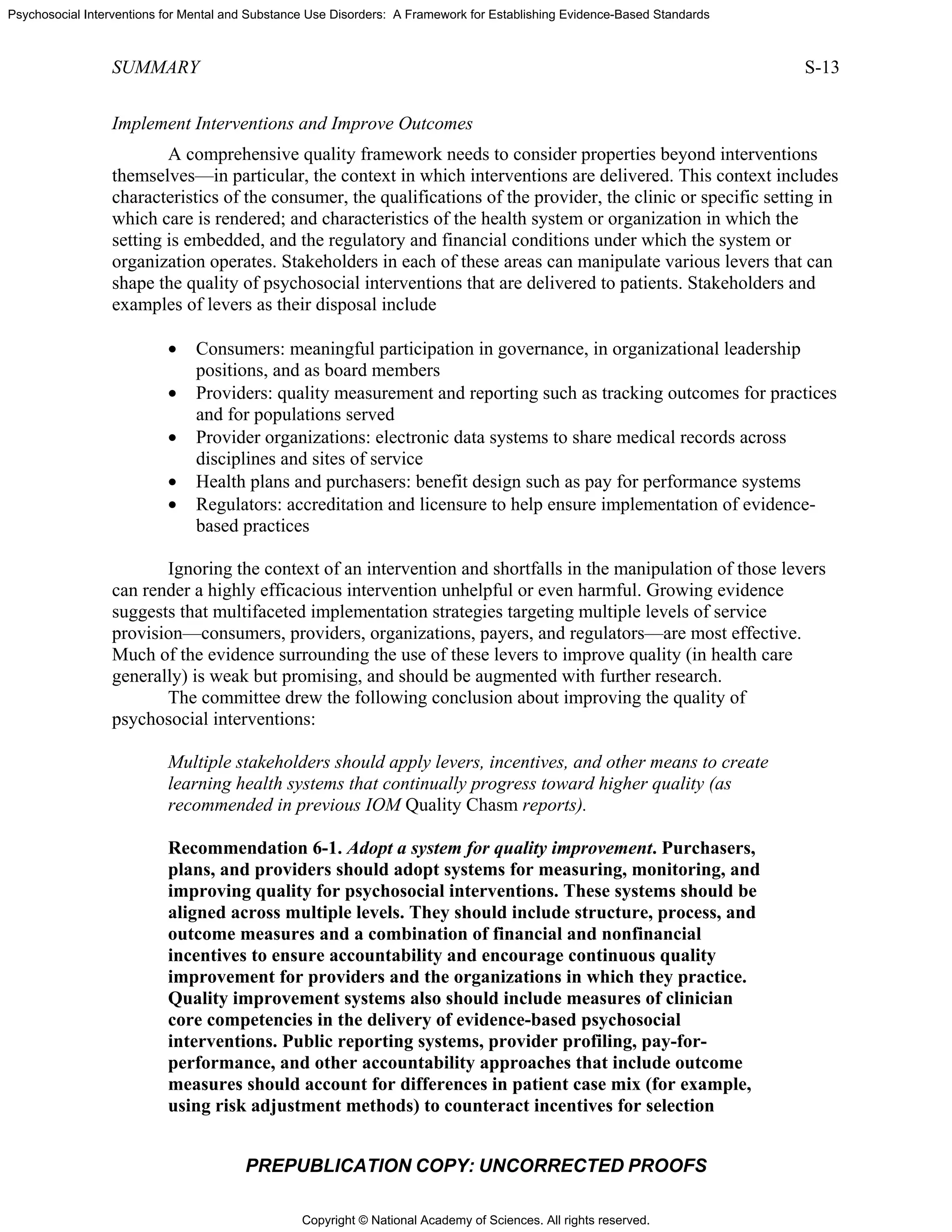 Copyright © National Academy of Sciences. All rights reserved.
Psychosocial Interventions for Mental and Substance Use Disorders: A Framework for Establishing Evidence-Based Standards
SUMMARY S-13
PREPUBLICATION COPY: UNCORRECTED PROOFS
Implement Interventions and Improve Outcomes
A comprehensive quality framework needs to consider properties beyond interventions
themselves—in particular, the context in which interventions are delivered. This context includes
characteristics of the consumer, the qualifications of the provider, the clinic or specific setting in
which care is rendered; and characteristics of the health system or organization in which the
setting is embedded, and the regulatory and financial conditions under which the system or
organization operates. Stakeholders in each of these areas can manipulate various levers that can
shape the quality of psychosocial interventions that are delivered to patients. Stakeholders and
examples of levers as their disposal include
• Consumers: meaningful participation in governance, in organizational leadership
positions, and as board members
• Providers: quality measurement and reporting such as tracking outcomes for practices
and for populations served
• Provider organizations: electronic data systems to share medical records across
disciplines and sites of service
• Health plans and purchasers: benefit design such as pay for performance systems
• Regulators: accreditation and licensure to help ensure implementation of evidence-
based practices
Ignoring the context of an intervention and shortfalls in the manipulation of those levers
can render a highly efficacious intervention unhelpful or even harmful. Growing evidence
suggests that multifaceted implementation strategies targeting multiple levels of service
provision—consumers, providers, organizations, payers, and regulators—are most effective.
Much of the evidence surrounding the use of these levers to improve quality (in health care
generally) is weak but promising, and should be augmented with further research.
The committee drew the following conclusion about improving the quality of
psychosocial interventions:
Multiple stakeholders should apply levers, incentives, and other means to create
learning health systems that continually progress toward higher quality (as
recommended in previous IOM Quality Chasm reports).
Recommendation 6-1. Adopt a system for quality improvement. Purchasers,
plans, and providers should adopt systems for measuring, monitoring, and
improving quality for psychosocial interventions. These systems should be
aligned across multiple levels. They should include structure, process, and
outcome measures and a combination of financial and nonfinancial
incentives to ensure accountability and encourage continuous quality
improvement for providers and the organizations in which they practice.
Quality improvement systems also should include measures of clinician
core competencies in the delivery of evidence-based psychosocial
interventions. Public reporting systems, provider profiling, pay-for-
performance, and other accountability approaches that include outcome
measures should account for differences in patient case mix (for example,
using risk adjustment methods) to counteract incentives for selection
 