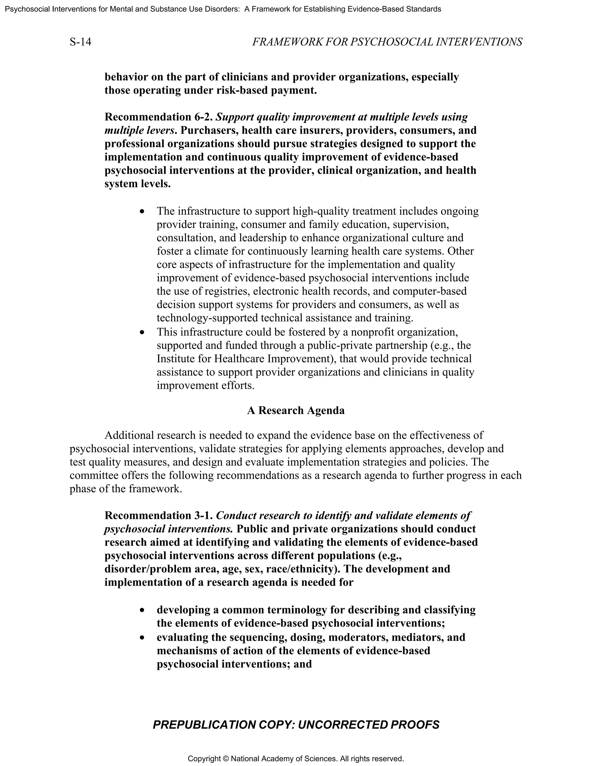 Copyright © National Academy of Sciences. All rights reserved.
Psychosocial Interventions for Mental and Substance Use Disorders: A Framework for Establishing Evidence-Based Standards
S-14 FRAMEWORK FOR PSYCHOSOCIAL INTERVENTIONS
PREPUBLICATION COPY: UNCORRECTED PROOFS
behavior on the part of clinicians and provider organizations, especially
those operating under risk-based payment.
Recommendation 6-2. Support quality improvement at multiple levels using
multiple levers. Purchasers, health care insurers, providers, consumers, and
professional organizations should pursue strategies designed to support the
implementation and continuous quality improvement of evidence-based
psychosocial interventions at the provider, clinical organization, and health
system levels.
• The infrastructure to support high-quality treatment includes ongoing
provider training, consumer and family education, supervision,
consultation, and leadership to enhance organizational culture and
foster a climate for continuously learning health care systems. Other
core aspects of infrastructure for the implementation and quality
improvement of evidence-based psychosocial interventions include
the use of registries, electronic health records, and computer-based
decision support systems for providers and consumers, as well as
technology-supported technical assistance and training.
• This infrastructure could be fostered by a nonprofit organization,
supported and funded through a public-private partnership (e.g., the
Institute for Healthcare Improvement), that would provide technical
assistance to support provider organizations and clinicians in quality
improvement efforts.
A Research Agenda
Additional research is needed to expand the evidence base on the effectiveness of
psychosocial interventions, validate strategies for applying elements approaches, develop and
test quality measures, and design and evaluate implementation strategies and policies. The
committee offers the following recommendations as a research agenda to further progress in each
phase of the framework.
Recommendation 3-1. Conduct research to identify and validate elements of
psychosocial interventions. Public and private organizations should conduct
research aimed at identifying and validating the elements of evidence-based
psychosocial interventions across different populations (e.g.,
disorder/problem area, age, sex, race/ethnicity). The development and
implementation of a research agenda is needed for
• developing a common terminology for describing and classifying
the elements of evidence-based psychosocial interventions;
• evaluating the sequencing, dosing, moderators, mediators, and
mechanisms of action of the elements of evidence-based
psychosocial interventions; and
 
