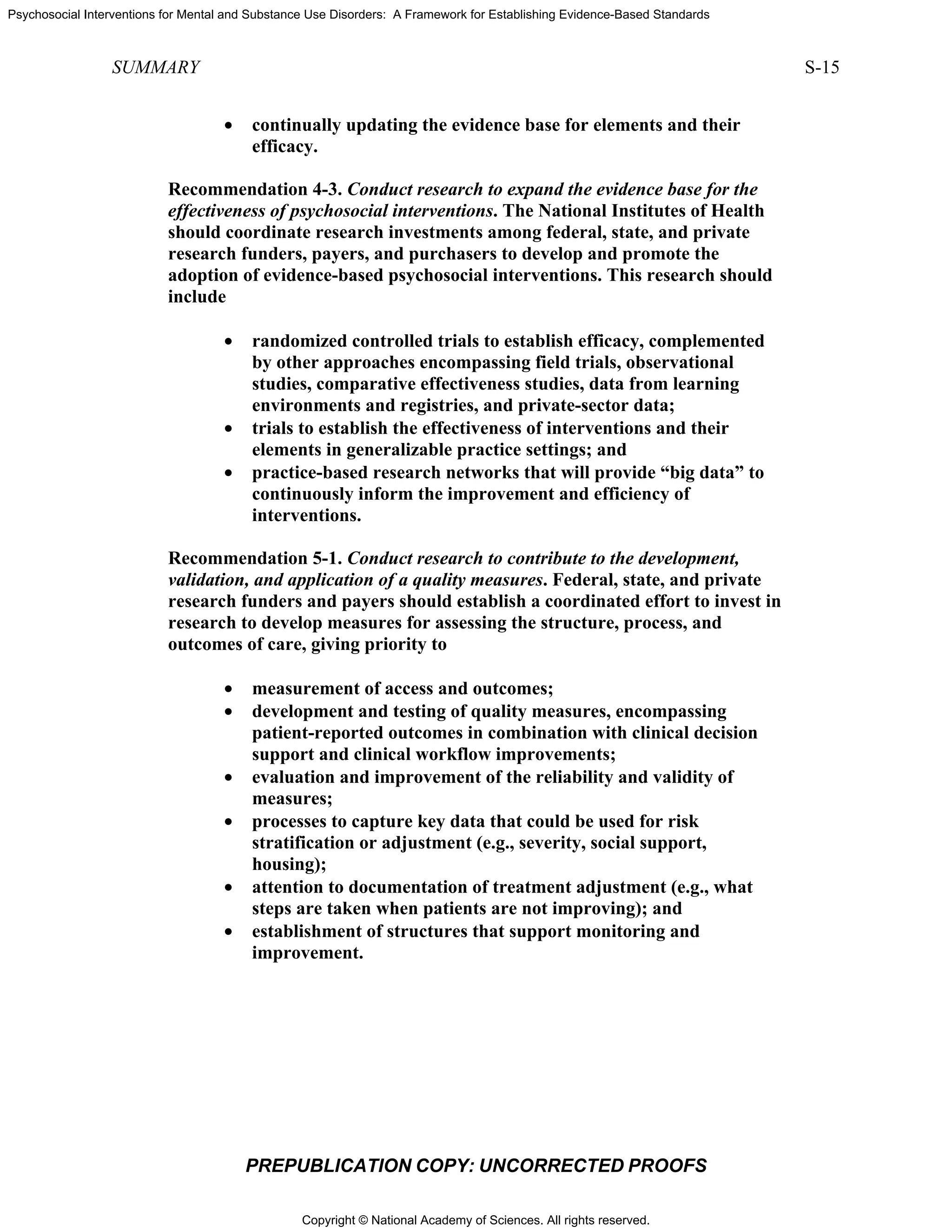Copyright © National Academy of Sciences. All rights reserved.
Psychosocial Interventions for Mental and Substance Use Disorders: A Framework for Establishing Evidence-Based Standards
SUMMARY S-15
PREPUBLICATION COPY: UNCORRECTED PROOFS
• continually updating the evidence base for elements and their
efficacy.
Recommendation 4-3. Conduct research to expand the evidence base for the
effectiveness of psychosocial interventions. The National Institutes of Health
should coordinate research investments among federal, state, and private
research funders, payers, and purchasers to develop and promote the
adoption of evidence-based psychosocial interventions. This research should
include
• randomized controlled trials to establish efficacy, complemented
by other approaches encompassing field trials, observational
studies, comparative effectiveness studies, data from learning
environments and registries, and private-sector data;
• trials to establish the effectiveness of interventions and their
elements in generalizable practice settings; and
• practice-based research networks that will provide “big data” to
continuously inform the improvement and efficiency of
interventions.
Recommendation 5-1. Conduct research to contribute to the development,
validation, and application of a quality measures. Federal, state, and private
research funders and payers should establish a coordinated effort to invest in
research to develop measures for assessing the structure, process, and
outcomes of care, giving priority to
• measurement of access and outcomes;
• development and testing of quality measures, encompassing
patient-reported outcomes in combination with clinical decision
support and clinical workflow improvements;
• evaluation and improvement of the reliability and validity of
measures;
• processes to capture key data that could be used for risk
stratification or adjustment (e.g., severity, social support,
housing);
• attention to documentation of treatment adjustment (e.g., what
steps are taken when patients are not improving); and
• establishment of structures that support monitoring and
improvement.
 