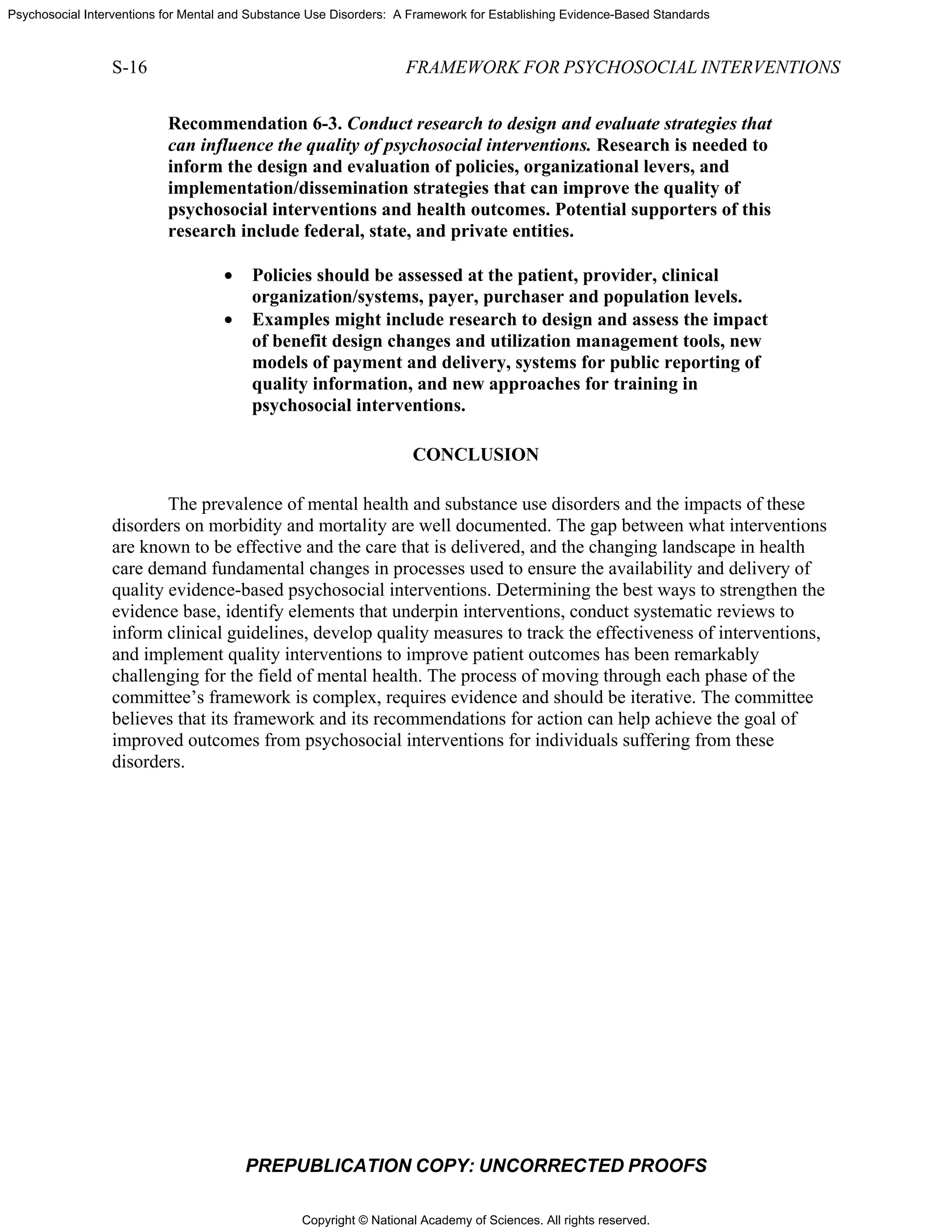 Copyright © National Academy of Sciences. All rights reserved.
Psychosocial Interventions for Mental and Substance Use Disorders: A Framework for Establishing Evidence-Based Standards
S-16 FRAMEWORK FOR PSYCHOSOCIAL INTERVENTIONS
PREPUBLICATION COPY: UNCORRECTED PROOFS
Recommendation 6-3. Conduct research to design and evaluate strategies that
can influence the quality of psychosocial interventions. Research is needed to
inform the design and evaluation of policies, organizational levers, and
implementation/dissemination strategies that can improve the quality of
psychosocial interventions and health outcomes. Potential supporters of this
research include federal, state, and private entities.
• Policies should be assessed at the patient, provider, clinical
organization/systems, payer, purchaser and population levels.
• Examples might include research to design and assess the impact
of benefit design changes and utilization management tools, new
models of payment and delivery, systems for public reporting of
quality information, and new approaches for training in
psychosocial interventions.
CONCLUSION
The prevalence of mental health and substance use disorders and the impacts of these
disorders on morbidity and mortality are well documented. The gap between what interventions
are known to be effective and the care that is delivered, and the changing landscape in health
care demand fundamental changes in processes used to ensure the availability and delivery of
quality evidence-based psychosocial interventions. Determining the best ways to strengthen the
evidence base, identify elements that underpin interventions, conduct systematic reviews to
inform clinical guidelines, develop quality measures to track the effectiveness of interventions,
and implement quality interventions to improve patient outcomes has been remarkably
challenging for the field of mental health. The process of moving through each phase of the
committee’s framework is complex, requires evidence and should be iterative. The committee
believes that its framework and its recommendations for action can help achieve the goal of
improved outcomes from psychosocial interventions for individuals suffering from these
disorders.
 