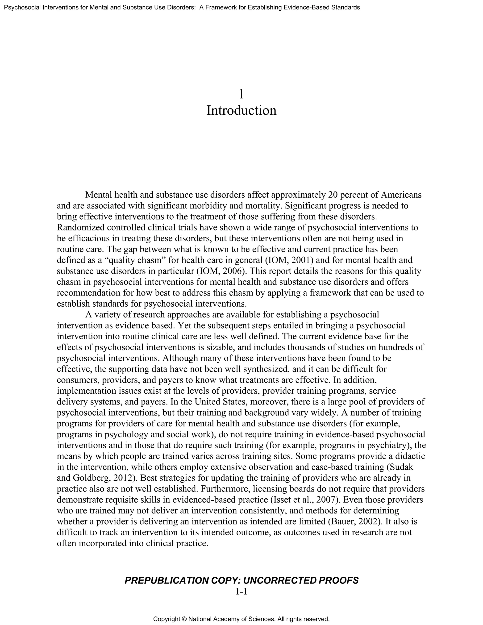 Copyright © National Academy of Sciences. All rights reserved.
Psychosocial Interventions for Mental and Substance Use Disorders: A Framework for Establishing Evidence-Based Standards
PREPUBLICATION COPY: UNCORRECTED PROOFS
1-1
1
Introduction
Mental health and substance use disorders affect approximately 20 percent of Americans
and are associated with significant morbidity and mortality. Significant progress is needed to
bring effective interventions to the treatment of those suffering from these disorders.
Randomized controlled clinical trials have shown a wide range of psychosocial interventions to
be efficacious in treating these disorders, but these interventions often are not being used in
routine care. The gap between what is known to be effective and current practice has been
defined as a “quality chasm” for health care in general (IOM, 2001) and for mental health and
substance use disorders in particular (IOM, 2006). This report details the reasons for this quality
chasm in psychosocial interventions for mental health and substance use disorders and offers
recommendation for how best to address this chasm by applying a framework that can be used to
establish standards for psychosocial interventions.
A variety of research approaches are available for establishing a psychosocial
intervention as evidence based. Yet the subsequent steps entailed in bringing a psychosocial
intervention into routine clinical care are less well defined. The current evidence base for the
effects of psychosocial interventions is sizable, and includes thousands of studies on hundreds of
psychosocial interventions. Although many of these interventions have been found to be
effective, the supporting data have not been well synthesized, and it can be difficult for
consumers, providers, and payers to know what treatments are effective. In addition,
implementation issues exist at the levels of providers, provider training programs, service
delivery systems, and payers. In the United States, moreover, there is a large pool of providers of
psychosocial interventions, but their training and background vary widely. A number of training
programs for providers of care for mental health and substance use disorders (for example,
programs in psychology and social work), do not require training in evidence-based psychosocial
interventions and in those that do require such training (for example, programs in psychiatry), the
means by which people are trained varies across training sites. Some programs provide a didactic
in the intervention, while others employ extensive observation and case-based training (Sudak
and Goldberg, 2012). Best strategies for updating the training of providers who are already in
practice also are not well established. Furthermore, licensing boards do not require that providers
demonstrate requisite skills in evidenced-based practice (Isset et al., 2007). Even those providers
who are trained may not deliver an intervention consistently, and methods for determining
whether a provider is delivering an intervention as intended are limited (Bauer, 2002). It also is
difficult to track an intervention to its intended outcome, as outcomes used in research are not
often incorporated into clinical practice.
 