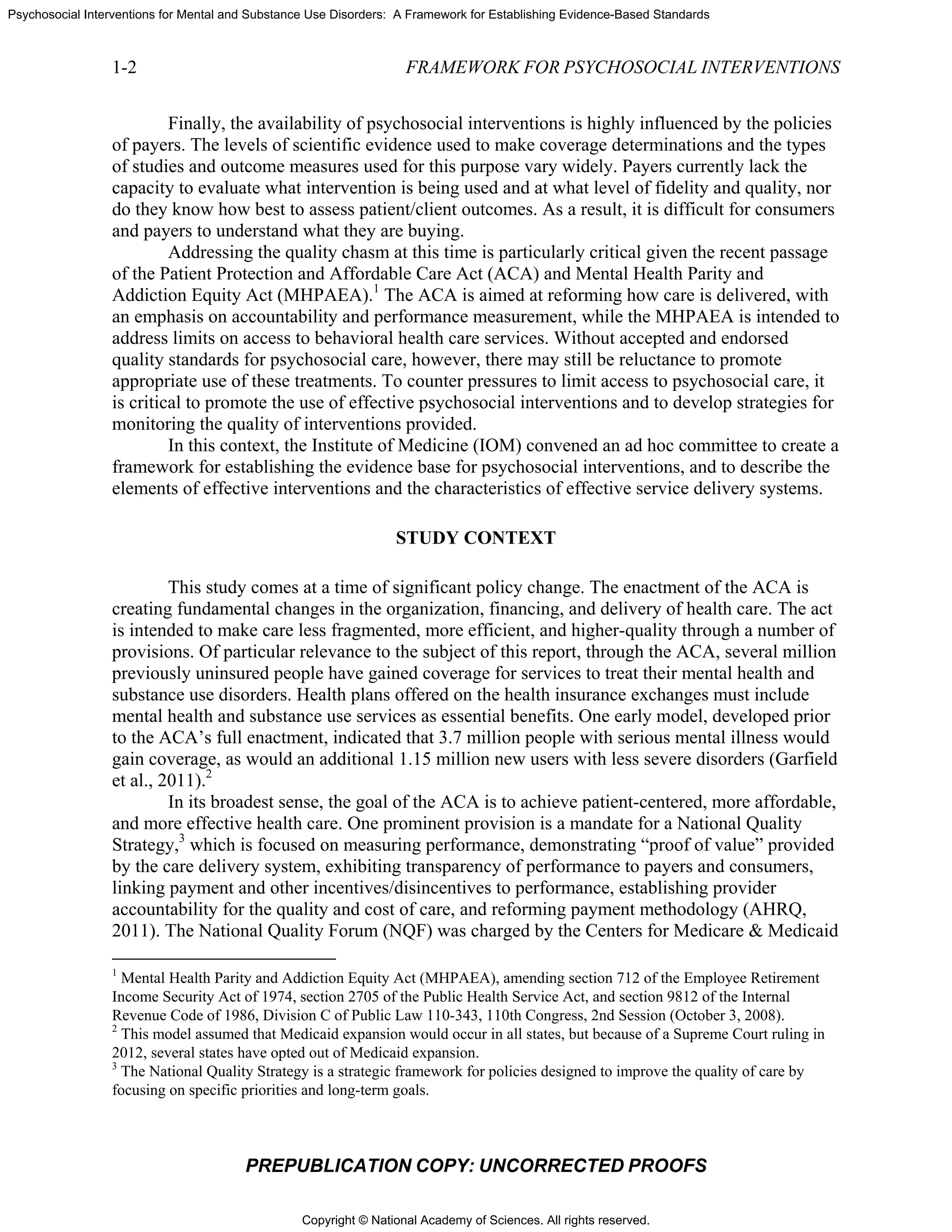 Copyright © National Academy of Sciences. All rights reserved.
Psychosocial Interventions for Mental and Substance Use Disorders: A Framework for Establishing Evidence-Based Standards
1-2 FRAMEWORK FOR PSYCHOSOCIAL INTERVENTIONS
PREPUBLICATION COPY: UNCORRECTED PROOFS
Finally, the availability of psychosocial interventions is highly influenced by the policies
of payers. The levels of scientific evidence used to make coverage determinations and the types
of studies and outcome measures used for this purpose vary widely. Payers currently lack the
capacity to evaluate what intervention is being used and at what level of fidelity and quality, nor
do they know how best to assess patient/client outcomes. As a result, it is difficult for consumers
and payers to understand what they are buying.
Addressing the quality chasm at this time is particularly critical given the recent passage
of the Patient Protection and Affordable Care Act (ACA) and Mental Health Parity and
Addiction Equity Act (MHPAEA).1
The ACA is aimed at reforming how care is delivered, with
an emphasis on accountability and performance measurement, while the MHPAEA is intended to
address limits on access to behavioral health care services. Without accepted and endorsed
quality standards for psychosocial care, however, there may still be reluctance to promote
appropriate use of these treatments. To counter pressures to limit access to psychosocial care, it
is critical to promote the use of effective psychosocial interventions and to develop strategies for
monitoring the quality of interventions provided.
In this context, the Institute of Medicine (IOM) convened an ad hoc committee to create a
framework for establishing the evidence base for psychosocial interventions, and to describe the
elements of effective interventions and the characteristics of effective service delivery systems.
STUDY CONTEXT
This study comes at a time of significant policy change. The enactment of the ACA is
creating fundamental changes in the organization, financing, and delivery of health care. The act
is intended to make care less fragmented, more efficient, and higher-quality through a number of
provisions. Of particular relevance to the subject of this report, through the ACA, several million
previously uninsured people have gained coverage for services to treat their mental health and
substance use disorders. Health plans offered on the health insurance exchanges must include
mental health and substance use services as essential benefits. One early model, developed prior
to the ACA’s full enactment, indicated that 3.7 million people with serious mental illness would
gain coverage, as would an additional 1.15 million new users with less severe disorders (Garfield
et al., 2011).2
In its broadest sense, the goal of the ACA is to achieve patient-centered, more affordable,
and more effective health care. One prominent provision is a mandate for a National Quality
Strategy,3
which is focused on measuring performance, demonstrating “proof of value” provided
by the care delivery system, exhibiting transparency of performance to payers and consumers,
linking payment and other incentives/disincentives to performance, establishing provider
accountability for the quality and cost of care, and reforming payment methodology (AHRQ,
2011). The National Quality Forum (NQF) was charged by the Centers for Medicare & Medicaid
1
Mental Health Parity and Addiction Equity Act (MHPAEA), amending section 712 of the Employee Retirement
Income Security Act of 1974, section 2705 of the Public Health Service Act, and section 9812 of the Internal
Revenue Code of 1986, Division C of Public Law 110-343, 110th Congress, 2nd Session (October 3, 2008).
2
This model assumed that Medicaid expansion would occur in all states, but because of a Supreme Court ruling in
2012, several states have opted out of Medicaid expansion.
3
The National Quality Strategy is a strategic framework for policies designed to improve the quality of care by
focusing on specific priorities and long-term goals.
 