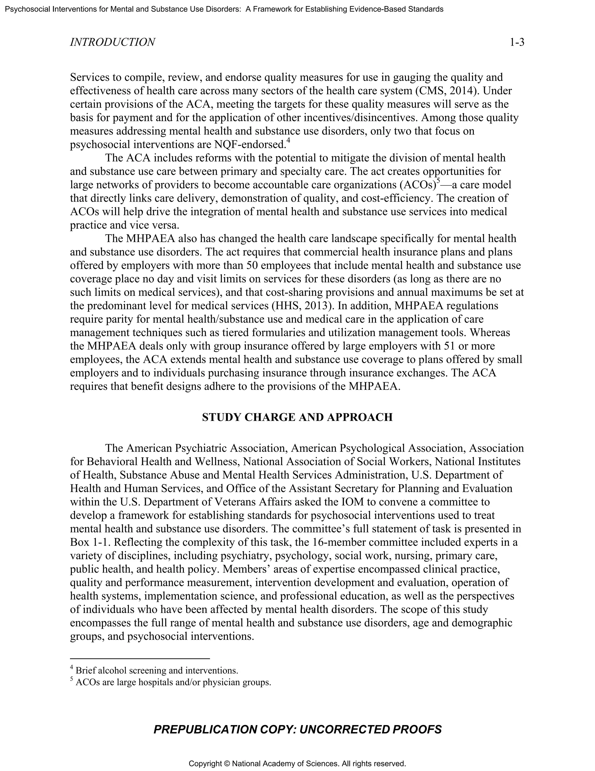 Copyright © National Academy of Sciences. All rights reserved.
Psychosocial Interventions for Mental and Substance Use Disorders: A Framework for Establishing Evidence-Based Standards
INTRODUCTION 1-3
PREPUBLICATION COPY: UNCORRECTED PROOFS
Services to compile, review, and endorse quality measures for use in gauging the quality and
effectiveness of health care across many sectors of the health care system (CMS, 2014). Under
certain provisions of the ACA, meeting the targets for these quality measures will serve as the
basis for payment and for the application of other incentives/disincentives. Among those quality
measures addressing mental health and substance use disorders, only two that focus on
psychosocial interventions are NQF-endorsed.4
The ACA includes reforms with the potential to mitigate the division of mental health
and substance use care between primary and specialty care. The act creates opportunities for
large networks of providers to become accountable care organizations (ACOs)5
—a care model
that directly links care delivery, demonstration of quality, and cost-efficiency. The creation of
ACOs will help drive the integration of mental health and substance use services into medical
practice and vice versa.
The MHPAEA also has changed the health care landscape specifically for mental health
and substance use disorders. The act requires that commercial health insurance plans and plans
offered by employers with more than 50 employees that include mental health and substance use
coverage place no day and visit limits on services for these disorders (as long as there are no
such limits on medical services), and that cost-sharing provisions and annual maximums be set at
the predominant level for medical services (HHS, 2013). In addition, MHPAEA regulations
require parity for mental health/substance use and medical care in the application of care
management techniques such as tiered formularies and utilization management tools. Whereas
the MHPAEA deals only with group insurance offered by large employers with 51 or more
employees, the ACA extends mental health and substance use coverage to plans offered by small
employers and to individuals purchasing insurance through insurance exchanges. The ACA
requires that benefit designs adhere to the provisions of the MHPAEA.
STUDY CHARGE AND APPROACH
The American Psychiatric Association, American Psychological Association, Association
for Behavioral Health and Wellness, National Association of Social Workers, National Institutes
of Health, Substance Abuse and Mental Health Services Administration, U.S. Department of
Health and Human Services, and Office of the Assistant Secretary for Planning and Evaluation
within the U.S. Department of Veterans Affairs asked the IOM to convene a committee to
develop a framework for establishing standards for psychosocial interventions used to treat
mental health and substance use disorders. The committee’s full statement of task is presented in
Box 1-1. Reflecting the complexity of this task, the 16-member committee included experts in a
variety of disciplines, including psychiatry, psychology, social work, nursing, primary care,
public health, and health policy. Members’ areas of expertise encompassed clinical practice,
quality and performance measurement, intervention development and evaluation, operation of
health systems, implementation science, and professional education, as well as the perspectives
of individuals who have been affected by mental health disorders. The scope of this study
encompasses the full range of mental health and substance use disorders, age and demographic
groups, and psychosocial interventions.
4
Brief alcohol screening and interventions.
5
ACOs are large hospitals and/or physician groups.
 