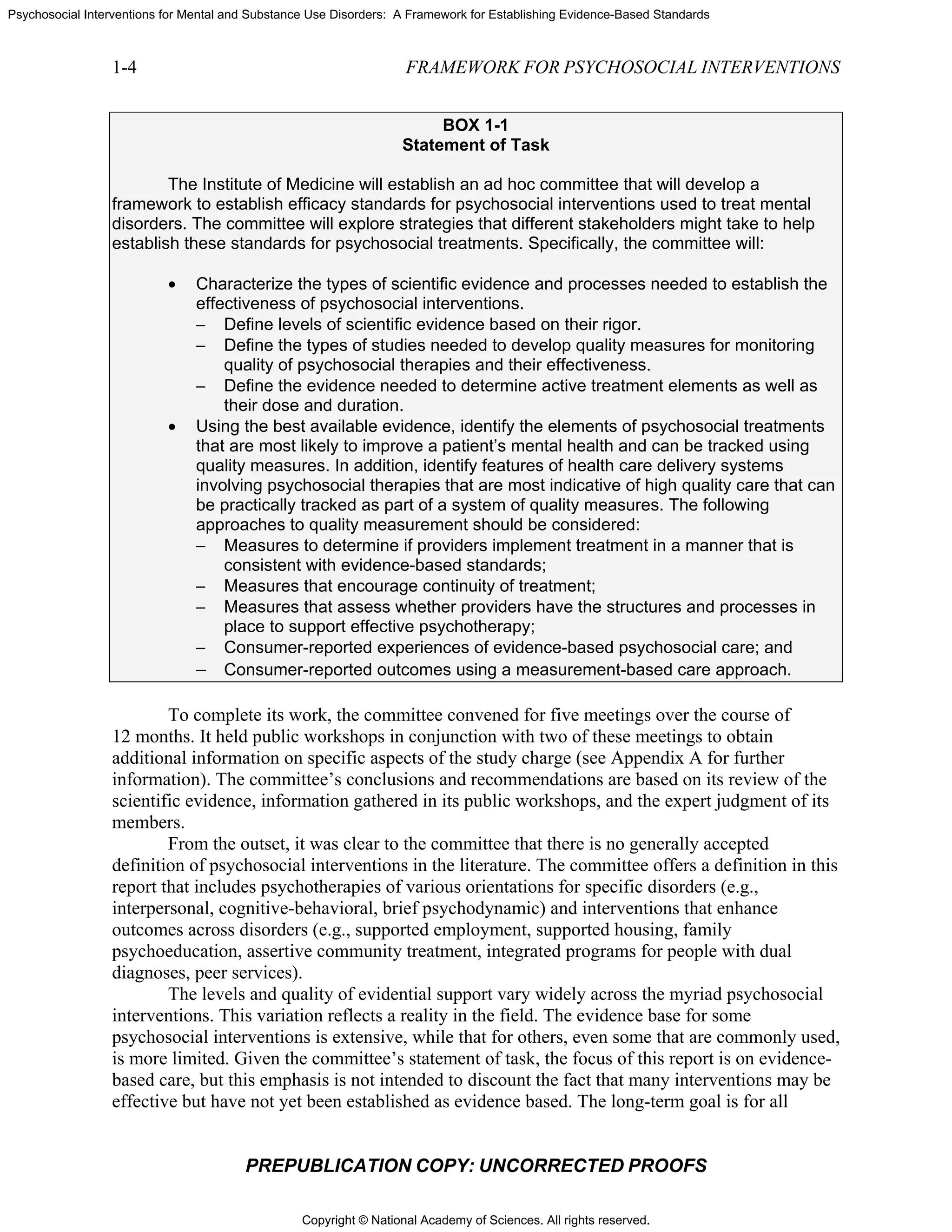 Copyright © National Academy of Sciences. All rights reserved.
Psychosocial Interventions for Mental and Substance Use Disorders: A Framework for Establishing Evidence-Based Standards
1-4 FRAMEWORK FOR PSYCHOSOCIAL INTERVENTIONS
PREPUBLICATION COPY: UNCORRECTED PROOFS
BOX 1-1
Statement of Task
The Institute of Medicine will establish an ad hoc committee that will develop a
framework to establish efficacy standards for psychosocial interventions used to treat mental
disorders. The committee will explore strategies that different stakeholders might take to help
establish these standards for psychosocial treatments. Specifically, the committee will:
• Characterize the types of scientific evidence and processes needed to establish the
effectiveness of psychosocial interventions.
− Define levels of scientific evidence based on their rigor.
− Define the types of studies needed to develop quality measures for monitoring
quality of psychosocial therapies and their effectiveness.
− Define the evidence needed to determine active treatment elements as well as
their dose and duration.
• Using the best available evidence, identify the elements of psychosocial treatments
that are most likely to improve a patient’s mental health and can be tracked using
quality measures. In addition, identify features of health care delivery systems
involving psychosocial therapies that are most indicative of high quality care that can
be practically tracked as part of a system of quality measures. The following
approaches to quality measurement should be considered:
− Measures to determine if providers implement treatment in a manner that is
consistent with evidence-based standards;
− Measures that encourage continuity of treatment;
− Measures that assess whether providers have the structures and processes in
place to support effective psychotherapy;
− Consumer-reported experiences of evidence-based psychosocial care; and
− Consumer-reported outcomes using a measurement-based care approach.
To complete its work, the committee convened for five meetings over the course of
12 months. It held public workshops in conjunction with two of these meetings to obtain
additional information on specific aspects of the study charge (see Appendix A for further
information). The committee’s conclusions and recommendations are based on its review of the
scientific evidence, information gathered in its public workshops, and the expert judgment of its
members.
From the outset, it was clear to the committee that there is no generally accepted
definition of psychosocial interventions in the literature. The committee offers a definition in this
report that includes psychotherapies of various orientations for specific disorders (e.g.,
interpersonal, cognitive-behavioral, brief psychodynamic) and interventions that enhance
outcomes across disorders (e.g., supported employment, supported housing, family
psychoeducation, assertive community treatment, integrated programs for people with dual
diagnoses, peer services).
The levels and quality of evidential support vary widely across the myriad psychosocial
interventions. This variation reflects a reality in the field. The evidence base for some
psychosocial interventions is extensive, while that for others, even some that are commonly used,
is more limited. Given the committee’s statement of task, the focus of this report is on evidence-
based care, but this emphasis is not intended to discount the fact that many interventions may be
effective but have not yet been established as evidence based. The long-term goal is for all
 