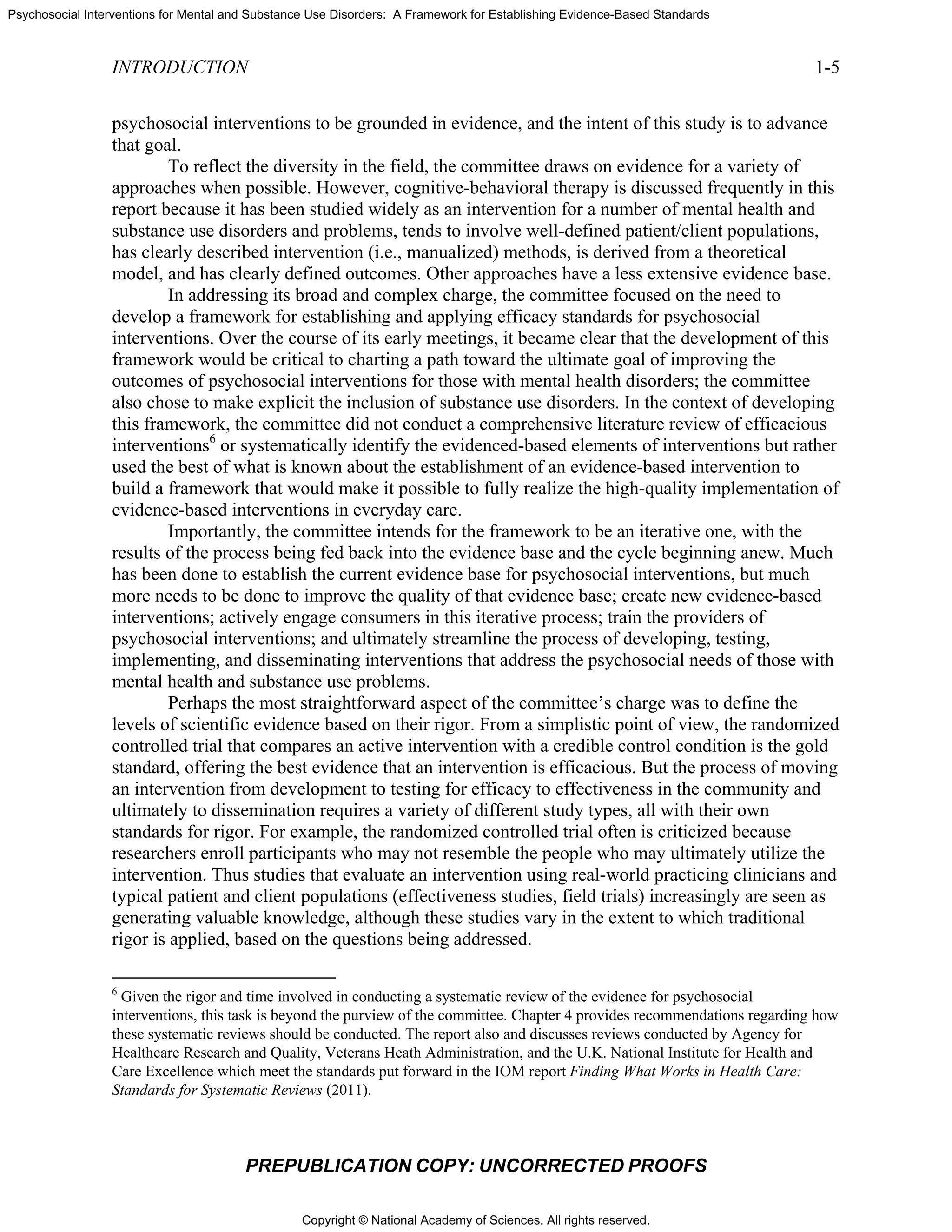 Copyright © National Academy of Sciences. All rights reserved.
Psychosocial Interventions for Mental and Substance Use Disorders: A Framework for Establishing Evidence-Based Standards
INTRODUCTION 1-5
PREPUBLICATION COPY: UNCORRECTED PROOFS
psychosocial interventions to be grounded in evidence, and the intent of this study is to advance
that goal.
To reflect the diversity in the field, the committee draws on evidence for a variety of
approaches when possible. However, cognitive-behavioral therapy is discussed frequently in this
report because it has been studied widely as an intervention for a number of mental health and
substance use disorders and problems, tends to involve well-defined patient/client populations,
has clearly described intervention (i.e., manualized) methods, is derived from a theoretical
model, and has clearly defined outcomes. Other approaches have a less extensive evidence base.
In addressing its broad and complex charge, the committee focused on the need to
develop a framework for establishing and applying efficacy standards for psychosocial
interventions. Over the course of its early meetings, it became clear that the development of this
framework would be critical to charting a path toward the ultimate goal of improving the
outcomes of psychosocial interventions for those with mental health disorders; the committee
also chose to make explicit the inclusion of substance use disorders. In the context of developing
this framework, the committee did not conduct a comprehensive literature review of efficacious
interventions6
or systematically identify the evidenced-based elements of interventions but rather
used the best of what is known about the establishment of an evidence-based intervention to
build a framework that would make it possible to fully realize the high-quality implementation of
evidence-based interventions in everyday care.
Importantly, the committee intends for the framework to be an iterative one, with the
results of the process being fed back into the evidence base and the cycle beginning anew. Much
has been done to establish the current evidence base for psychosocial interventions, but much
more needs to be done to improve the quality of that evidence base; create new evidence-based
interventions; actively engage consumers in this iterative process; train the providers of
psychosocial interventions; and ultimately streamline the process of developing, testing,
implementing, and disseminating interventions that address the psychosocial needs of those with
mental health and substance use problems.
Perhaps the most straightforward aspect of the committee’s charge was to define the
levels of scientific evidence based on their rigor. From a simplistic point of view, the randomized
controlled trial that compares an active intervention with a credible control condition is the gold
standard, offering the best evidence that an intervention is efficacious. But the process of moving
an intervention from development to testing for efficacy to effectiveness in the community and
ultimately to dissemination requires a variety of different study types, all with their own
standards for rigor. For example, the randomized controlled trial often is criticized because
researchers enroll participants who may not resemble the people who may ultimately utilize the
intervention. Thus studies that evaluate an intervention using real-world practicing clinicians and
typical patient and client populations (effectiveness studies, field trials) increasingly are seen as
generating valuable knowledge, although these studies vary in the extent to which traditional
rigor is applied, based on the questions being addressed.
6
Given the rigor and time involved in conducting a systematic review of the evidence for psychosocial
interventions, this task is beyond the purview of the committee. Chapter 4 provides recommendations regarding how
these systematic reviews should be conducted. The report also and discusses reviews conducted by Agency for
Healthcare Research and Quality, Veterans Heath Administration, and the U.K. National Institute for Health and
Care Excellence which meet the standards put forward in the IOM report Finding What Works in Health Care:
Standards for Systematic Reviews (2011).
 
