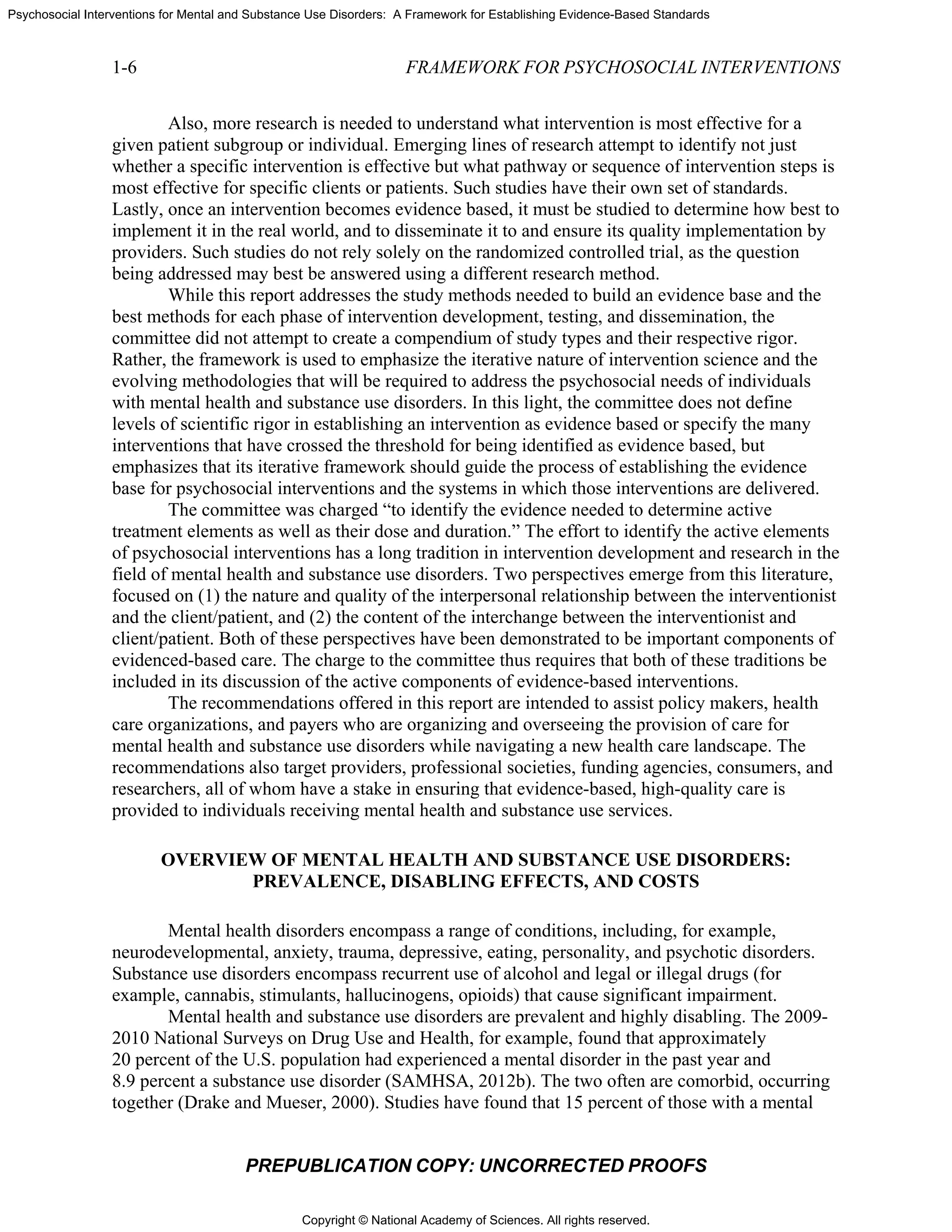 Copyright © National Academy of Sciences. All rights reserved.
Psychosocial Interventions for Mental and Substance Use Disorders: A Framework for Establishing Evidence-Based Standards
1-6 FRAMEWORK FOR PSYCHOSOCIAL INTERVENTIONS
PREPUBLICATION COPY: UNCORRECTED PROOFS
Also, more research is needed to understand what intervention is most effective for a
given patient subgroup or individual. Emerging lines of research attempt to identify not just
whether a specific intervention is effective but what pathway or sequence of intervention steps is
most effective for specific clients or patients. Such studies have their own set of standards.
Lastly, once an intervention becomes evidence based, it must be studied to determine how best to
implement it in the real world, and to disseminate it to and ensure its quality implementation by
providers. Such studies do not rely solely on the randomized controlled trial, as the question
being addressed may best be answered using a different research method.
While this report addresses the study methods needed to build an evidence base and the
best methods for each phase of intervention development, testing, and dissemination, the
committee did not attempt to create a compendium of study types and their respective rigor.
Rather, the framework is used to emphasize the iterative nature of intervention science and the
evolving methodologies that will be required to address the psychosocial needs of individuals
with mental health and substance use disorders. In this light, the committee does not define
levels of scientific rigor in establishing an intervention as evidence based or specify the many
interventions that have crossed the threshold for being identified as evidence based, but
emphasizes that its iterative framework should guide the process of establishing the evidence
base for psychosocial interventions and the systems in which those interventions are delivered.
The committee was charged “to identify the evidence needed to determine active
treatment elements as well as their dose and duration.” The effort to identify the active elements
of psychosocial interventions has a long tradition in intervention development and research in the
field of mental health and substance use disorders. Two perspectives emerge from this literature,
focused on (1) the nature and quality of the interpersonal relationship between the interventionist
and the client/patient, and (2) the content of the interchange between the interventionist and
client/patient. Both of these perspectives have been demonstrated to be important components of
evidenced-based care. The charge to the committee thus requires that both of these traditions be
included in its discussion of the active components of evidence-based interventions.
The recommendations offered in this report are intended to assist policy makers, health
care organizations, and payers who are organizing and overseeing the provision of care for
mental health and substance use disorders while navigating a new health care landscape. The
recommendations also target providers, professional societies, funding agencies, consumers, and
researchers, all of whom have a stake in ensuring that evidence-based, high-quality care is
provided to individuals receiving mental health and substance use services.
OVERVIEW OF MENTAL HEALTH AND SUBSTANCE USE DISORDERS:
PREVALENCE, DISABLING EFFECTS, AND COSTS
Mental health disorders encompass a range of conditions, including, for example,
neurodevelopmental, anxiety, trauma, depressive, eating, personality, and psychotic disorders.
Substance use disorders encompass recurrent use of alcohol and legal or illegal drugs (for
example, cannabis, stimulants, hallucinogens, opioids) that cause significant impairment.
Mental health and substance use disorders are prevalent and highly disabling. The 2009-
2010 National Surveys on Drug Use and Health, for example, found that approximately
20 percent of the U.S. population had experienced a mental disorder in the past year and
8.9 percent a substance use disorder (SAMHSA, 2012b). The two often are comorbid, occurring
together (Drake and Mueser, 2000). Studies have found that 15 percent of those with a mental
 