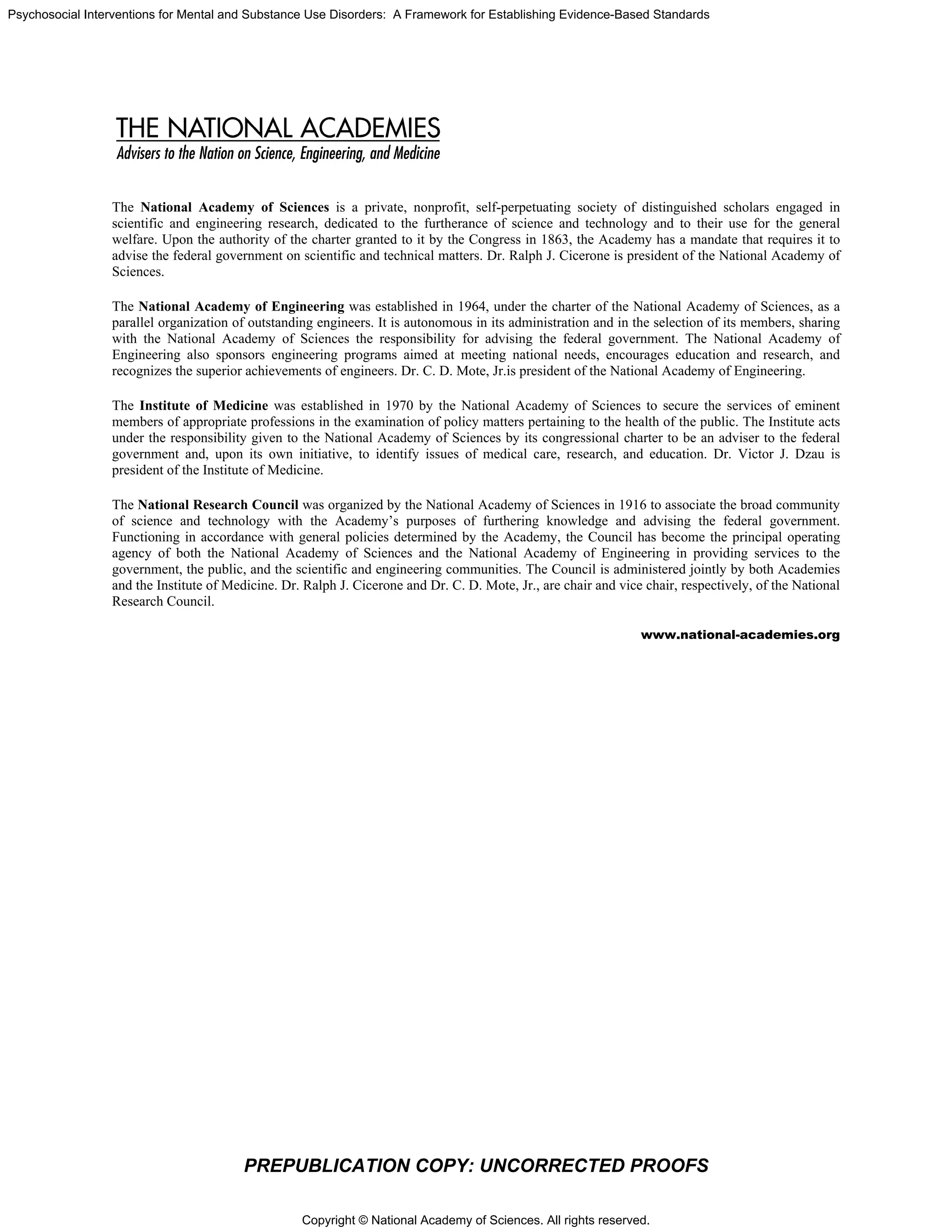 Copyright © National Academy of Sciences. All rights reserved.
Psychosocial Interventions for Mental and Substance Use Disorders: A Framework for Establishing Evidence-Based Standards
PREPUBLICATION COPY: UNCORRECTED PROOFS
The National Academy of Sciences is a private, nonprofit, self-perpetuating society of distinguished scholars engaged in
scientific and engineering research, dedicated to the furtherance of science and technology and to their use for the general
welfare. Upon the authority of the charter granted to it by the Congress in 1863, the Academy has a mandate that requires it to
advise the federal government on scientific and technical matters. Dr. Ralph J. Cicerone is president of the National Academy of
Sciences.
The National Academy of Engineering was established in 1964, under the charter of the National Academy of Sciences, as a
parallel organization of outstanding engineers. It is autonomous in its administration and in the selection of its members, sharing
with the National Academy of Sciences the responsibility for advising the federal government. The National Academy of
Engineering also sponsors engineering programs aimed at meeting national needs, encourages education and research, and
recognizes the superior achievements of engineers. Dr. C. D. Mote, Jr.is president of the National Academy of Engineering.
The Institute of Medicine was established in 1970 by the National Academy of Sciences to secure the services of eminent
members of appropriate professions in the examination of policy matters pertaining to the health of the public. The Institute acts
under the responsibility given to the National Academy of Sciences by its congressional charter to be an adviser to the federal
government and, upon its own initiative, to identify issues of medical care, research, and education. Dr. Victor J. Dzau is
president of the Institute of Medicine.
The National Research Council was organized by the National Academy of Sciences in 1916 to associate the broad community
of science and technology with the Academy’s purposes of furthering knowledge and advising the federal government.
Functioning in accordance with general policies determined by the Academy, the Council has become the principal operating
agency of both the National Academy of Sciences and the National Academy of Engineering in providing services to the
government, the public, and the scientific and engineering communities. The Council is administered jointly by both Academies
and the Institute of Medicine. Dr. Ralph J. Cicerone and Dr. C. D. Mote, Jr., are chair and vice chair, respectively, of the National
Research Council.
www.national-academies.org
 