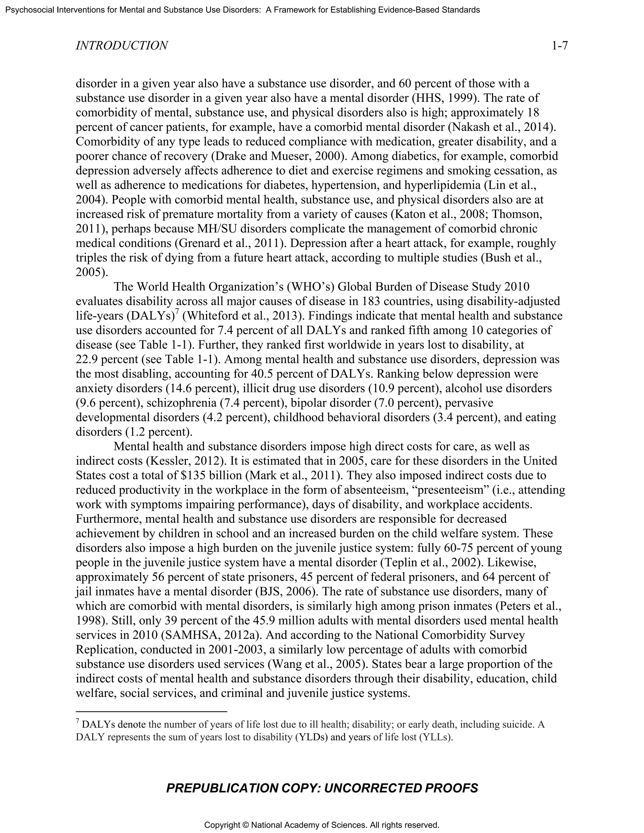 Copyright © National Academy of Sciences. All rights reserved.
Psychosocial Interventions for Mental and Substance Use Disorders: A Framework for Establishing Evidence-Based Standards
INTRODUCTION 1-7
PREPUBLICATION COPY: UNCORRECTED PROOFS
disorder in a given year also have a substance use disorder, and 60 percent of those with a
substance use disorder in a given year also have a mental disorder (HHS, 1999). The rate of
comorbidity of mental, substance use, and physical disorders also is high; approximately 18
percent of cancer patients, for example, have a comorbid mental disorder (Nakash et al., 2014).
Comorbidity of any type leads to reduced compliance with medication, greater disability, and a
poorer chance of recovery (Drake and Mueser, 2000). Among diabetics, for example, comorbid
depression adversely affects adherence to diet and exercise regimens and smoking cessation, as
well as adherence to medications for diabetes, hypertension, and hyperlipidemia (Lin et al.,
2004). People with comorbid mental health, substance use, and physical disorders also are at
increased risk of premature mortality from a variety of causes (Katon et al., 2008; Thomson,
2011), perhaps because MH/SU disorders complicate the management of comorbid chronic
medical conditions (Grenard et al., 2011). Depression after a heart attack, for example, roughly
triples the risk of dying from a future heart attack, according to multiple studies (Bush et al.,
2005).
The World Health Organization’s (WHO’s) Global Burden of Disease Study 2010
evaluates disability across all major causes of disease in 183 countries, using disability-adjusted
life-years (DALYs)7
(Whiteford et al., 2013). Findings indicate that mental health and substance
use disorders accounted for 7.4 percent of all DALYs and ranked fifth among 10 categories of
disease (see Table 1-1). Further, they ranked first worldwide in years lost to disability, at
22.9 percent (see Table 1-1). Among mental health and substance use disorders, depression was
the most disabling, accounting for 40.5 percent of DALYs. Ranking below depression were
anxiety disorders (14.6 percent), illicit drug use disorders (10.9 percent), alcohol use disorders
(9.6 percent), schizophrenia (7.4 percent), bipolar disorder (7.0 percent), pervasive
developmental disorders (4.2 percent), childhood behavioral disorders (3.4 percent), and eating
disorders (1.2 percent).
Mental health and substance disorders impose high direct costs for care, as well as
indirect costs (Kessler, 2012). It is estimated that in 2005, care for these disorders in the United
States cost a total of $135 billion (Mark et al., 2011). They also imposed indirect costs due to
reduced productivity in the workplace in the form of absenteeism, “presenteeism” (i.e., attending
work with symptoms impairing performance), days of disability, and workplace accidents.
Furthermore, mental health and substance use disorders are responsible for decreased
achievement by children in school and an increased burden on the child welfare system. These
disorders also impose a high burden on the juvenile justice system: fully 60-75 percent of young
people in the juvenile justice system have a mental disorder (Teplin et al., 2002). Likewise,
approximately 56 percent of state prisoners, 45 percent of federal prisoners, and 64 percent of
jail inmates have a mental disorder (BJS, 2006). The rate of substance use disorders, many of
which are comorbid with mental disorders, is similarly high among prison inmates (Peters et al.,
1998). Still, only 39 percent of the 45.9 million adults with mental disorders used mental health
services in 2010 (SAMHSA, 2012a). And according to the National Comorbidity Survey
Replication, conducted in 2001-2003, a similarly low percentage of adults with comorbid
substance use disorders used services (Wang et al., 2005). States bear a large proportion of the
indirect costs of mental health and substance disorders through their disability, education, child
welfare, social services, and criminal and juvenile justice systems.
7
DALYs denote the number of years of life lost due to ill health; disability; or early death, including suicide. A
DALY represents the sum of years lost to disability (YLDs) and years of life lost (YLLs).
 