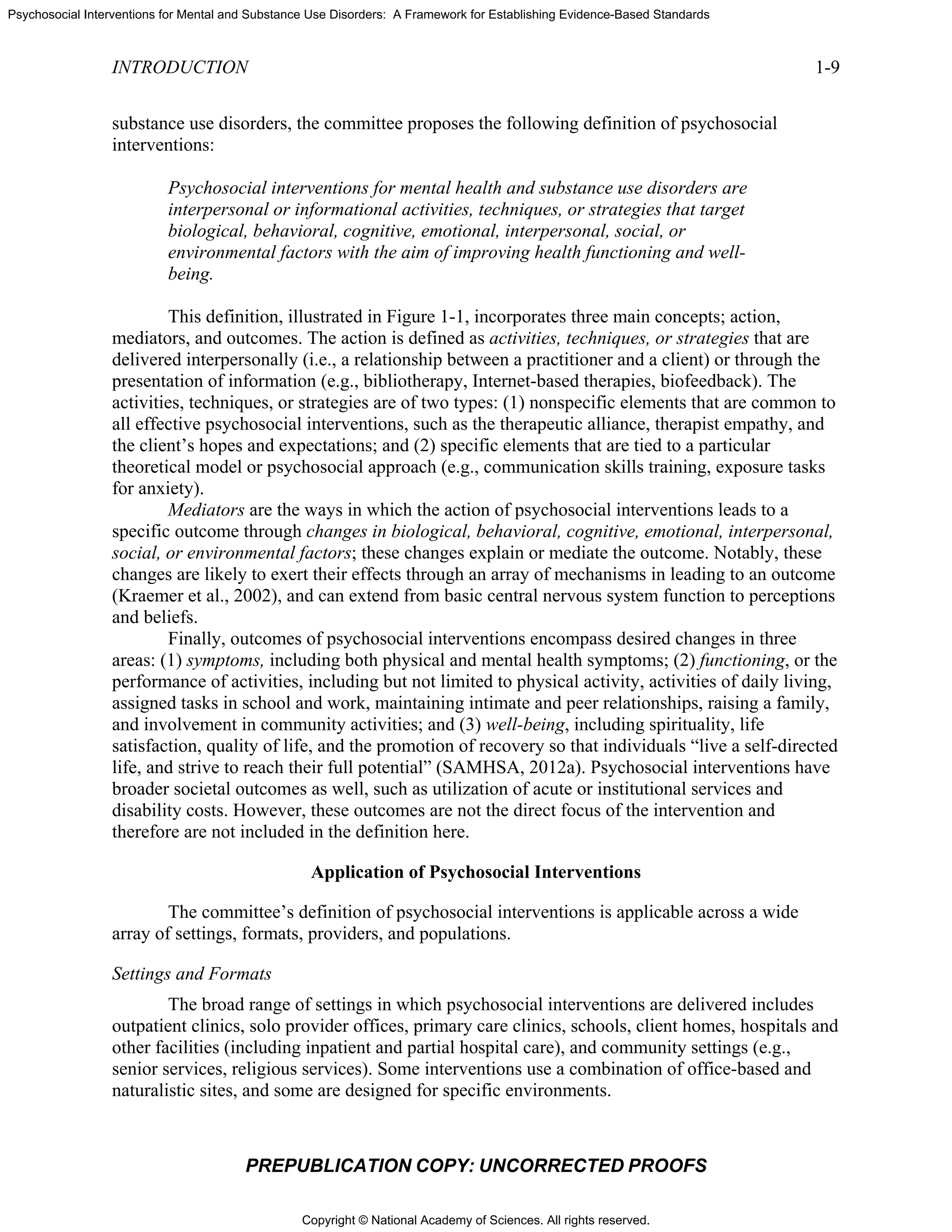 Copyright © National Academy of Sciences. All rights reserved.
Psychosocial Interventions for Mental and Substance Use Disorders: A Framework for Establishing Evidence-Based Standards
INTRODUCTION 1-9
PREPUBLICATION COPY: UNCORRECTED PROOFS
substance use disorders, the committee proposes the following definition of psychosocial
interventions:
Psychosocial interventions for mental health and substance use disorders are
interpersonal or informational activities, techniques, or strategies that target
biological, behavioral, cognitive, emotional, interpersonal, social, or
environmental factors with the aim of improving health functioning and well-
being.
This definition, illustrated in Figure 1-1, incorporates three main concepts; action,
mediators, and outcomes. The action is defined as activities, techniques, or strategies that are
delivered interpersonally (i.e., a relationship between a practitioner and a client) or through the
presentation of information (e.g., bibliotherapy, Internet-based therapies, biofeedback). The
activities, techniques, or strategies are of two types: (1) nonspecific elements that are common to
all effective psychosocial interventions, such as the therapeutic alliance, therapist empathy, and
the client’s hopes and expectations; and (2) specific elements that are tied to a particular
theoretical model or psychosocial approach (e.g., communication skills training, exposure tasks
for anxiety).
Mediators are the ways in which the action of psychosocial interventions leads to a
specific outcome through changes in biological, behavioral, cognitive, emotional, interpersonal,
social, or environmental factors; these changes explain or mediate the outcome. Notably, these
changes are likely to exert their effects through an array of mechanisms in leading to an outcome
(Kraemer et al., 2002), and can extend from basic central nervous system function to perceptions
and beliefs.
Finally, outcomes of psychosocial interventions encompass desired changes in three
areas: (1) symptoms, including both physical and mental health symptoms; (2) functioning, or the
performance of activities, including but not limited to physical activity, activities of daily living,
assigned tasks in school and work, maintaining intimate and peer relationships, raising a family,
and involvement in community activities; and (3) well-being, including spirituality, life
satisfaction, quality of life, and the promotion of recovery so that individuals “live a self-directed
life, and strive to reach their full potential” (SAMHSA, 2012a). Psychosocial interventions have
broader societal outcomes as well, such as utilization of acute or institutional services and
disability costs. However, these outcomes are not the direct focus of the intervention and
therefore are not included in the definition here.
Application of Psychosocial Interventions
The committee’s definition of psychosocial interventions is applicable across a wide
array of settings, formats, providers, and populations.
Settings and Formats
The broad range of settings in which psychosocial interventions are delivered includes
outpatient clinics, solo provider offices, primary care clinics, schools, client homes, hospitals and
other facilities (including inpatient and partial hospital care), and community settings (e.g.,
senior services, religious services). Some interventions use a combination of office-based and
naturalistic sites, and some are designed for specific environments.
 