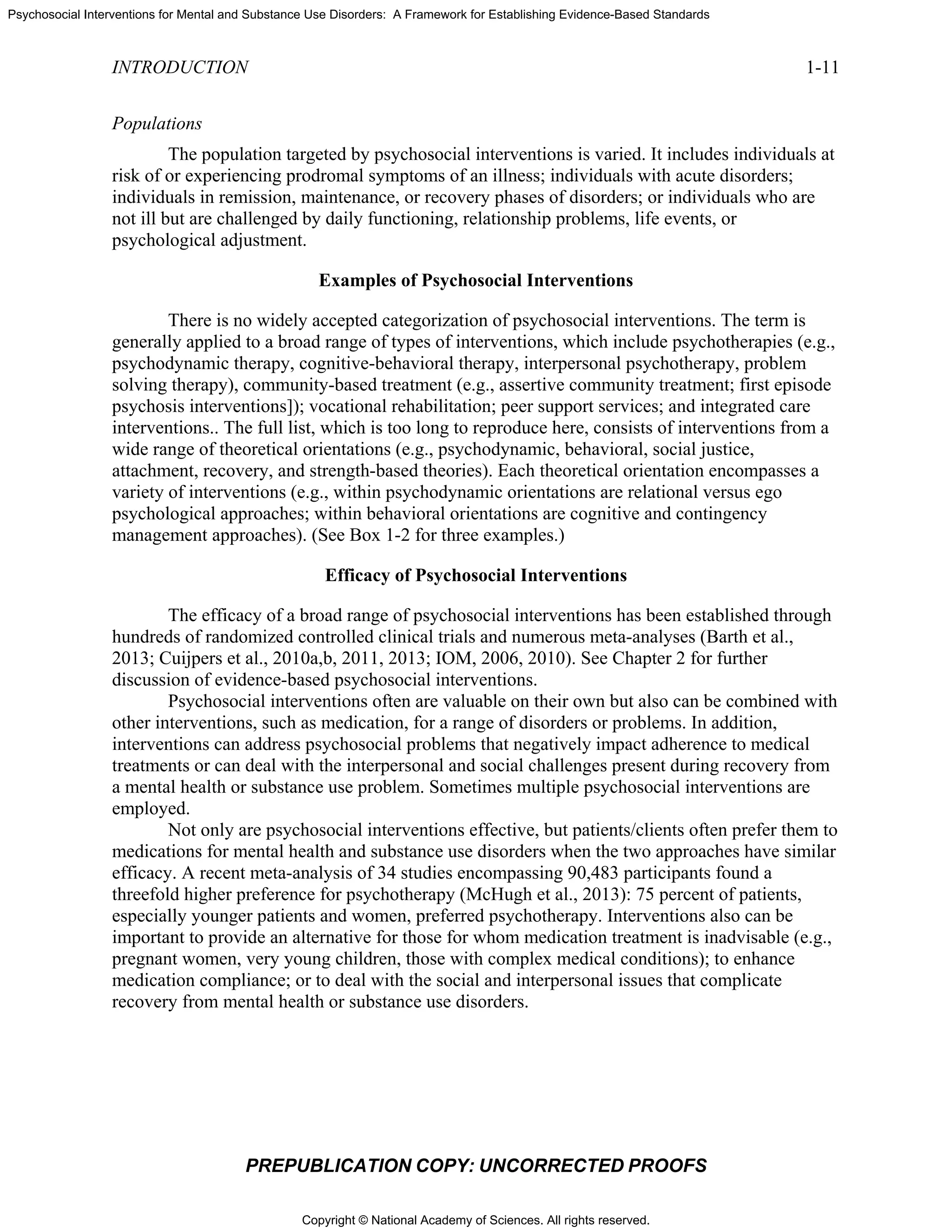 Copyright © National Academy of Sciences. All rights reserved.
Psychosocial Interventions for Mental and Substance Use Disorders: A Framework for Establishing Evidence-Based Standards
INTRODUCTION 1-11
PREPUBLICATION COPY: UNCORRECTED PROOFS
Populations
The population targeted by psychosocial interventions is varied. It includes individuals at
risk of or experiencing prodromal symptoms of an illness; individuals with acute disorders;
individuals in remission, maintenance, or recovery phases of disorders; or individuals who are
not ill but are challenged by daily functioning, relationship problems, life events, or
psychological adjustment.
Examples of Psychosocial Interventions
There is no widely accepted categorization of psychosocial interventions. The term is
generally applied to a broad range of types of interventions, which include psychotherapies (e.g.,
psychodynamic therapy, cognitive-behavioral therapy, interpersonal psychotherapy, problem
solving therapy), community-based treatment (e.g., assertive community treatment; first episode
psychosis interventions]); vocational rehabilitation; peer support services; and integrated care
interventions.. The full list, which is too long to reproduce here, consists of interventions from a
wide range of theoretical orientations (e.g., psychodynamic, behavioral, social justice,
attachment, recovery, and strength-based theories). Each theoretical orientation encompasses a
variety of interventions (e.g., within psychodynamic orientations are relational versus ego
psychological approaches; within behavioral orientations are cognitive and contingency
management approaches). (See Box 1-2 for three examples.)
Efficacy of Psychosocial Interventions
The efficacy of a broad range of psychosocial interventions has been established through
hundreds of randomized controlled clinical trials and numerous meta-analyses (Barth et al.,
2013; Cuijpers et al., 2010a,b, 2011, 2013; IOM, 2006, 2010). See Chapter 2 for further
discussion of evidence-based psychosocial interventions.
Psychosocial interventions often are valuable on their own but also can be combined with
other interventions, such as medication, for a range of disorders or problems. In addition,
interventions can address psychosocial problems that negatively impact adherence to medical
treatments or can deal with the interpersonal and social challenges present during recovery from
a mental health or substance use problem. Sometimes multiple psychosocial interventions are
employed.
Not only are psychosocial interventions effective, but patients/clients often prefer them to
medications for mental health and substance use disorders when the two approaches have similar
efficacy. A recent meta-analysis of 34 studies encompassing 90,483 participants found a
threefold higher preference for psychotherapy (McHugh et al., 2013): 75 percent of patients,
especially younger patients and women, preferred psychotherapy. Interventions also can be
important to provide an alternative for those for whom medication treatment is inadvisable (e.g.,
pregnant women, very young children, those with complex medical conditions); to enhance
medication compliance; or to deal with the social and interpersonal issues that complicate
recovery from mental health or substance use disorders.
 