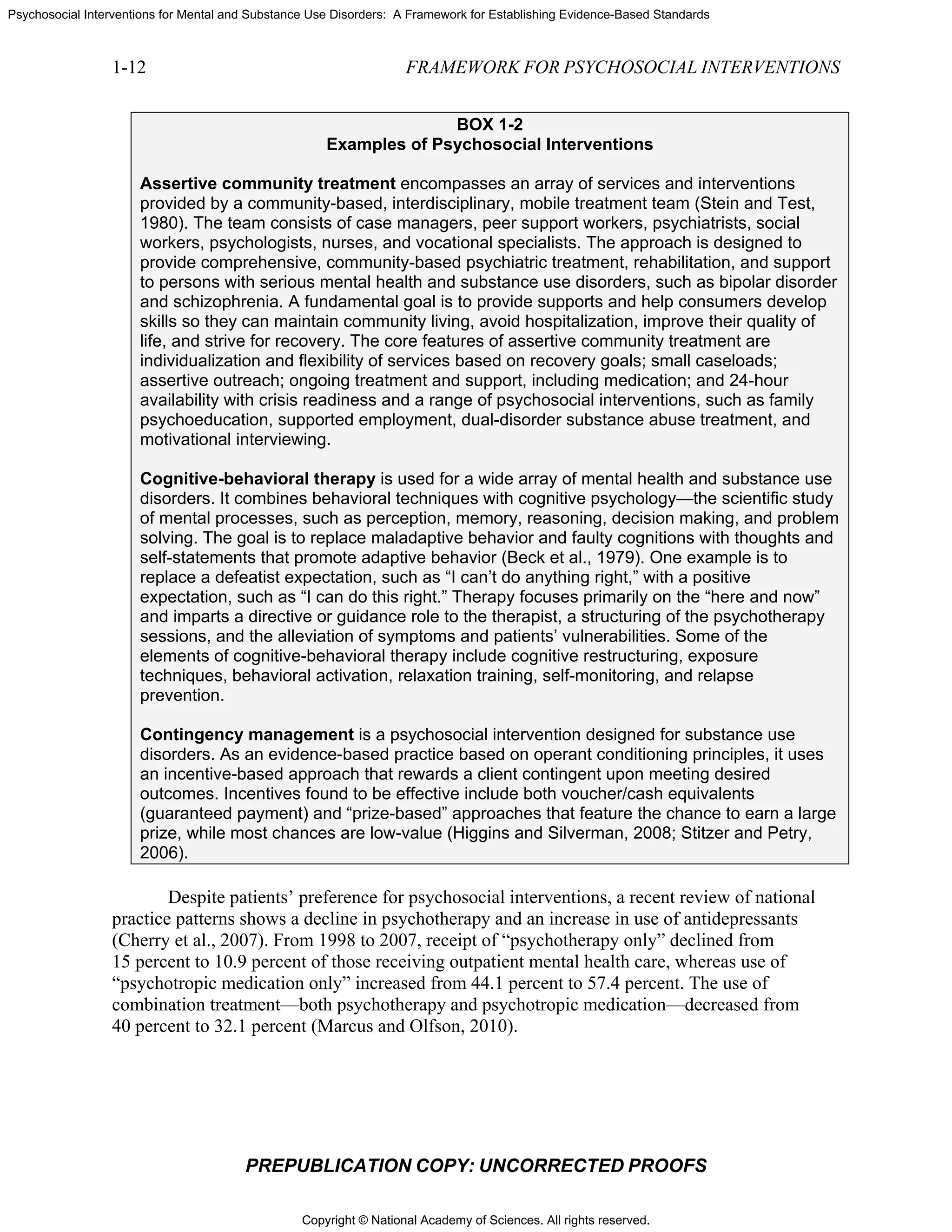 Copyright © National Academy of Sciences. All rights reserved.
Psychosocial Interventions for Mental and Substance Use Disorders: A Framework for Establishing Evidence-Based Standards
1-12 FRAMEWORK FOR PSYCHOSOCIAL INTERVENTIONS
PREPUBLICATION COPY: UNCORRECTED PROOFS
BOX 1-2
Examples of Psychosocial Interventions
Assertive community treatment encompasses an array of services and interventions
provided by a community-based, interdisciplinary, mobile treatment team (Stein and Test,
1980). The team consists of case managers, peer support workers, psychiatrists, social
workers, psychologists, nurses, and vocational specialists. The approach is designed to
provide comprehensive, community-based psychiatric treatment, rehabilitation, and support
to persons with serious mental health and substance use disorders, such as bipolar disorder
and schizophrenia. A fundamental goal is to provide supports and help consumers develop
skills so they can maintain community living, avoid hospitalization, improve their quality of
life, and strive for recovery. The core features of assertive community treatment are
individualization and flexibility of services based on recovery goals; small caseloads;
assertive outreach; ongoing treatment and support, including medication; and 24-hour
availability with crisis readiness and a range of psychosocial interventions, such as family
psychoeducation, supported employment, dual-disorder substance abuse treatment, and
motivational interviewing.
Cognitive-behavioral therapy is used for a wide array of mental health and substance use
disorders. It combines behavioral techniques with cognitive psychology—the scientific study
of mental processes, such as perception, memory, reasoning, decision making, and problem
solving. The goal is to replace maladaptive behavior and faulty cognitions with thoughts and
self-statements that promote adaptive behavior (Beck et al., 1979). One example is to
replace a defeatist expectation, such as “I can’t do anything right,” with a positive
expectation, such as “I can do this right.” Therapy focuses primarily on the “here and now”
and imparts a directive or guidance role to the therapist, a structuring of the psychotherapy
sessions, and the alleviation of symptoms and patients’ vulnerabilities. Some of the
elements of cognitive-behavioral therapy include cognitive restructuring, exposure
techniques, behavioral activation, relaxation training, self-monitoring, and relapse
prevention.
Contingency management is a psychosocial intervention designed for substance use
disorders. As an evidence-based practice based on operant conditioning principles, it uses
an incentive-based approach that rewards a client contingent upon meeting desired
outcomes. Incentives found to be effective include both voucher/cash equivalents
(guaranteed payment) and “prize-based” approaches that feature the chance to earn a large
prize, while most chances are low-value (Higgins and Silverman, 2008; Stitzer and Petry,
2006).
Despite patients’ preference for psychosocial interventions, a recent review of national
practice patterns shows a decline in psychotherapy and an increase in use of antidepressants
(Cherry et al., 2007). From 1998 to 2007, receipt of “psychotherapy only” declined from
15 percent to 10.9 percent of those receiving outpatient mental health care, whereas use of
“psychotropic medication only” increased from 44.1 percent to 57.4 percent. The use of
combination treatment—both psychotherapy and psychotropic medication—decreased from
40 percent to 32.1 percent (Marcus and Olfson, 2010).
 