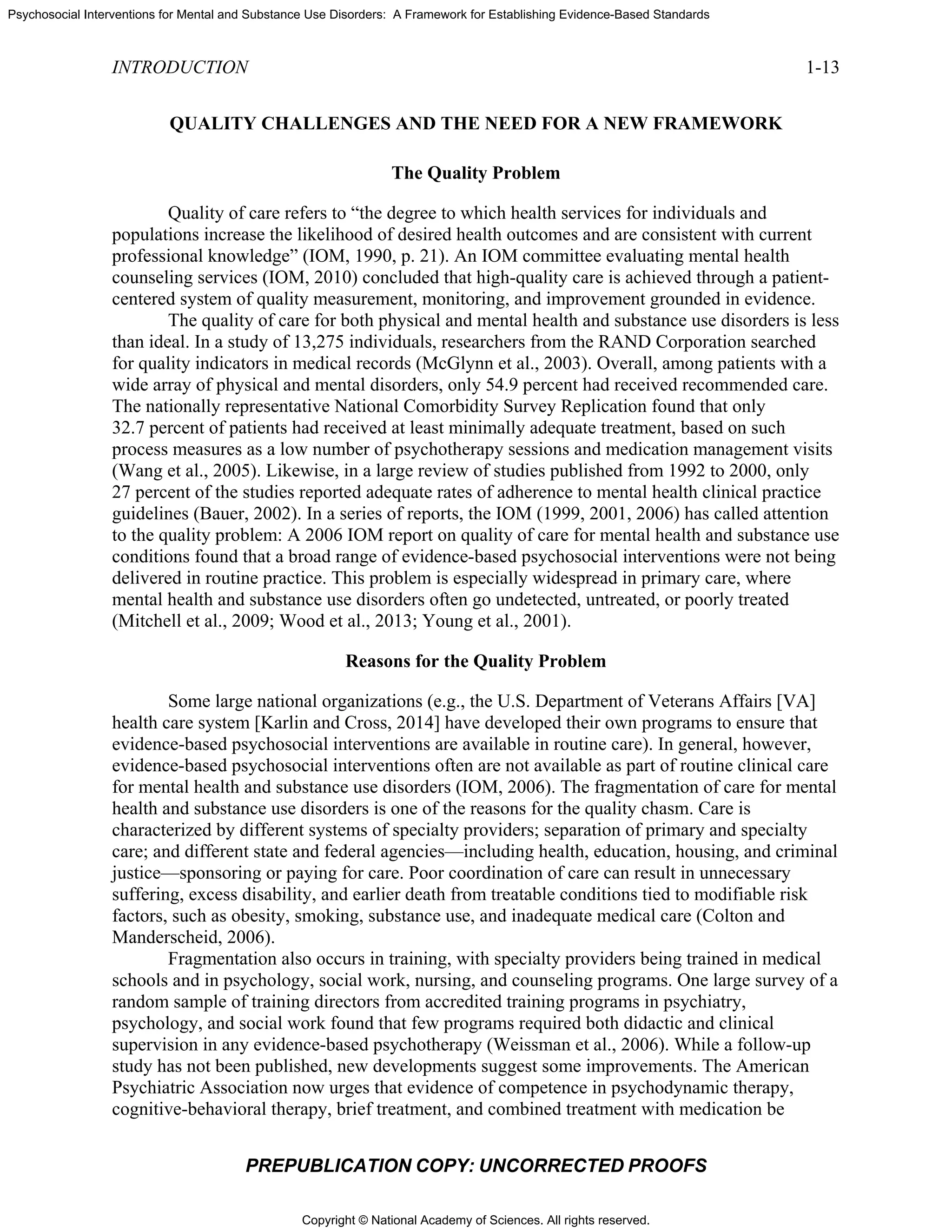 Copyright © National Academy of Sciences. All rights reserved.
Psychosocial Interventions for Mental and Substance Use Disorders: A Framework for Establishing Evidence-Based Standards
INTRODUCTION 1-13
PREPUBLICATION COPY: UNCORRECTED PROOFS
QUALITY CHALLENGES AND THE NEED FOR A NEW FRAMEWORK
The Quality Problem
Quality of care refers to “the degree to which health services for individuals and
populations increase the likelihood of desired health outcomes and are consistent with current
professional knowledge” (IOM, 1990, p. 21). An IOM committee evaluating mental health
counseling services (IOM, 2010) concluded that high-quality care is achieved through a patient-
centered system of quality measurement, monitoring, and improvement grounded in evidence.
The quality of care for both physical and mental health and substance use disorders is less
than ideal. In a study of 13,275 individuals, researchers from the RAND Corporation searched
for quality indicators in medical records (McGlynn et al., 2003). Overall, among patients with a
wide array of physical and mental disorders, only 54.9 percent had received recommended care.
The nationally representative National Comorbidity Survey Replication found that only
32.7 percent of patients had received at least minimally adequate treatment, based on such
process measures as a low number of psychotherapy sessions and medication management visits
(Wang et al., 2005). Likewise, in a large review of studies published from 1992 to 2000, only
27 percent of the studies reported adequate rates of adherence to mental health clinical practice
guidelines (Bauer, 2002). In a series of reports, the IOM (1999, 2001, 2006) has called attention
to the quality problem: A 2006 IOM report on quality of care for mental health and substance use
conditions found that a broad range of evidence-based psychosocial interventions were not being
delivered in routine practice. This problem is especially widespread in primary care, where
mental health and substance use disorders often go undetected, untreated, or poorly treated
(Mitchell et al., 2009; Wood et al., 2013; Young et al., 2001).
Reasons for the Quality Problem
Some large national organizations (e.g., the U.S. Department of Veterans Affairs [VA]
health care system [Karlin and Cross, 2014] have developed their own programs to ensure that
evidence-based psychosocial interventions are available in routine care). In general, however,
evidence-based psychosocial interventions often are not available as part of routine clinical care
for mental health and substance use disorders (IOM, 2006). The fragmentation of care for mental
health and substance use disorders is one of the reasons for the quality chasm. Care is
characterized by different systems of specialty providers; separation of primary and specialty
care; and different state and federal agencies—including health, education, housing, and criminal
justice—sponsoring or paying for care. Poor coordination of care can result in unnecessary
suffering, excess disability, and earlier death from treatable conditions tied to modifiable risk
factors, such as obesity, smoking, substance use, and inadequate medical care (Colton and
Manderscheid, 2006).
Fragmentation also occurs in training, with specialty providers being trained in medical
schools and in psychology, social work, nursing, and counseling programs. One large survey of a
random sample of training directors from accredited training programs in psychiatry,
psychology, and social work found that few programs required both didactic and clinical
supervision in any evidence-based psychotherapy (Weissman et al., 2006). While a follow-up
study has not been published, new developments suggest some improvements. The American
Psychiatric Association now urges that evidence of competence in psychodynamic therapy,
cognitive-behavioral therapy, brief treatment, and combined treatment with medication be
 
