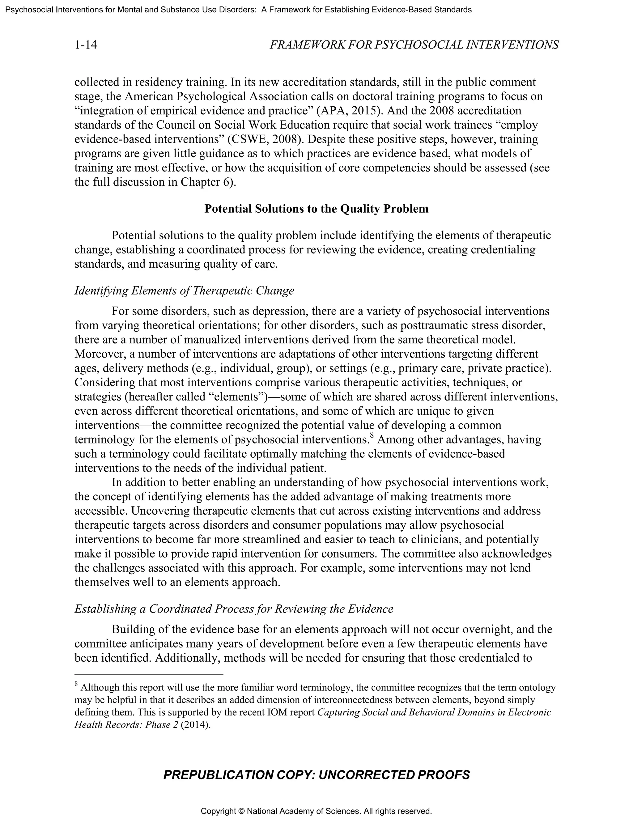 Copyright © National Academy of Sciences. All rights reserved.
Psychosocial Interventions for Mental and Substance Use Disorders: A Framework for Establishing Evidence-Based Standards
1-14 FRAMEWORK FOR PSYCHOSOCIAL INTERVENTIONS
PREPUBLICATION COPY: UNCORRECTED PROOFS
collected in residency training. In its new accreditation standards, still in the public comment
stage, the American Psychological Association calls on doctoral training programs to focus on
“integration of empirical evidence and practice” (APA, 2015). And the 2008 accreditation
standards of the Council on Social Work Education require that social work trainees “employ
evidence-based interventions” (CSWE, 2008). Despite these positive steps, however, training
programs are given little guidance as to which practices are evidence based, what models of
training are most effective, or how the acquisition of core competencies should be assessed (see
the full discussion in Chapter 6).
Potential Solutions to the Quality Problem
Potential solutions to the quality problem include identifying the elements of therapeutic
change, establishing a coordinated process for reviewing the evidence, creating credentialing
standards, and measuring quality of care.
Identifying Elements of Therapeutic Change
For some disorders, such as depression, there are a variety of psychosocial interventions
from varying theoretical orientations; for other disorders, such as posttraumatic stress disorder,
there are a number of manualized interventions derived from the same theoretical model.
Moreover, a number of interventions are adaptations of other interventions targeting different
ages, delivery methods (e.g., individual, group), or settings (e.g., primary care, private practice).
Considering that most interventions comprise various therapeutic activities, techniques, or
strategies (hereafter called “elements”)—some of which are shared across different interventions,
even across different theoretical orientations, and some of which are unique to given
interventions—the committee recognized the potential value of developing a common
terminology for the elements of psychosocial interventions.8
Among other advantages, having
such a terminology could facilitate optimally matching the elements of evidence-based
interventions to the needs of the individual patient.
In addition to better enabling an understanding of how psychosocial interventions work,
the concept of identifying elements has the added advantage of making treatments more
accessible. Uncovering therapeutic elements that cut across existing interventions and address
therapeutic targets across disorders and consumer populations may allow psychosocial
interventions to become far more streamlined and easier to teach to clinicians, and potentially
make it possible to provide rapid intervention for consumers. The committee also acknowledges
the challenges associated with this approach. For example, some interventions may not lend
themselves well to an elements approach.
Establishing a Coordinated Process for Reviewing the Evidence
Building of the evidence base for an elements approach will not occur overnight, and the
committee anticipates many years of development before even a few therapeutic elements have
been identified. Additionally, methods will be needed for ensuring that those credentialed to
8
Although this report will use the more familiar word terminology, the committee recognizes that the term ontology
may be helpful in that it describes an added dimension of interconnectedness between elements, beyond simply
defining them. This is supported by the recent IOM report Capturing Social and Behavioral Domains in Electronic
Health Records: Phase 2 (2014).
 