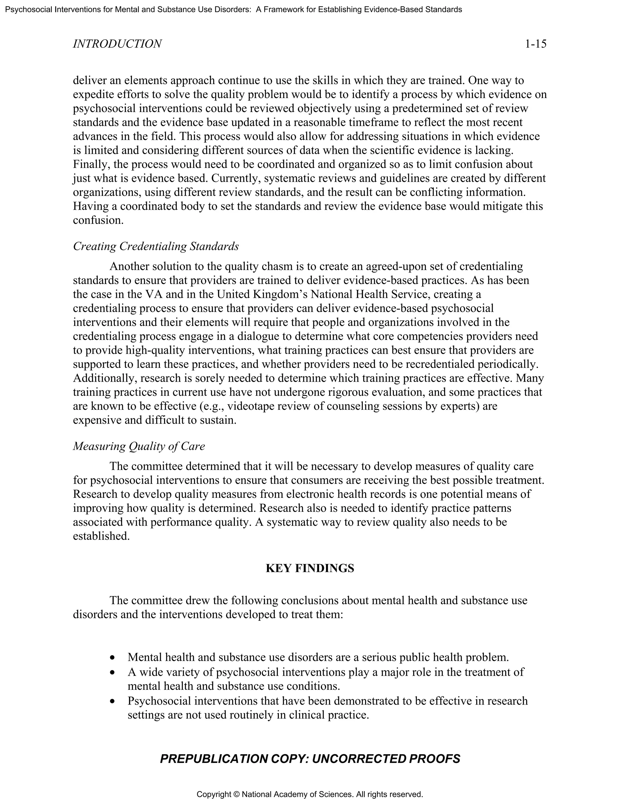 Copyright © National Academy of Sciences. All rights reserved.
Psychosocial Interventions for Mental and Substance Use Disorders: A Framework for Establishing Evidence-Based Standards
INTRODUCTION 1-15
PREPUBLICATION COPY: UNCORRECTED PROOFS
deliver an elements approach continue to use the skills in which they are trained. One way to
expedite efforts to solve the quality problem would be to identify a process by which evidence on
psychosocial interventions could be reviewed objectively using a predetermined set of review
standards and the evidence base updated in a reasonable timeframe to reflect the most recent
advances in the field. This process would also allow for addressing situations in which evidence
is limited and considering different sources of data when the scientific evidence is lacking.
Finally, the process would need to be coordinated and organized so as to limit confusion about
just what is evidence based. Currently, systematic reviews and guidelines are created by different
organizations, using different review standards, and the result can be conflicting information.
Having a coordinated body to set the standards and review the evidence base would mitigate this
confusion.
Creating Credentialing Standards
Another solution to the quality chasm is to create an agreed-upon set of credentialing
standards to ensure that providers are trained to deliver evidence-based practices. As has been
the case in the VA and in the United Kingdom’s National Health Service, creating a
credentialing process to ensure that providers can deliver evidence-based psychosocial
interventions and their elements will require that people and organizations involved in the
credentialing process engage in a dialogue to determine what core competencies providers need
to provide high-quality interventions, what training practices can best ensure that providers are
supported to learn these practices, and whether providers need to be recredentialed periodically.
Additionally, research is sorely needed to determine which training practices are effective. Many
training practices in current use have not undergone rigorous evaluation, and some practices that
are known to be effective (e.g., videotape review of counseling sessions by experts) are
expensive and difficult to sustain.
Measuring Quality of Care
The committee determined that it will be necessary to develop measures of quality care
for psychosocial interventions to ensure that consumers are receiving the best possible treatment.
Research to develop quality measures from electronic health records is one potential means of
improving how quality is determined. Research also is needed to identify practice patterns
associated with performance quality. A systematic way to review quality also needs to be
established.
KEY FINDINGS
The committee drew the following conclusions about mental health and substance use
disorders and the interventions developed to treat them:
• Mental health and substance use disorders are a serious public health problem.
• A wide variety of psychosocial interventions play a major role in the treatment of
mental health and substance use conditions.
• Psychosocial interventions that have been demonstrated to be effective in research
settings are not used routinely in clinical practice.
 