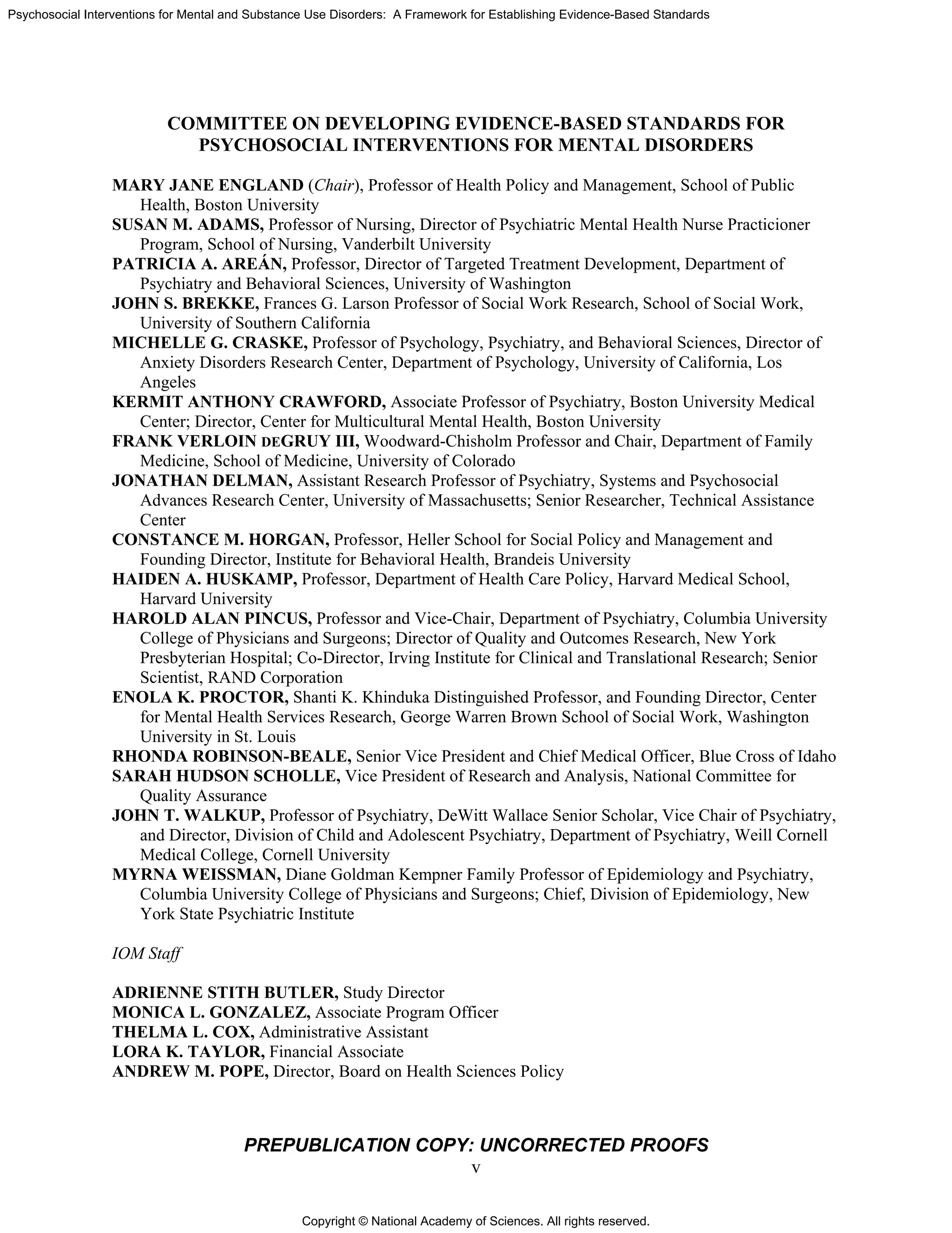 Copyright © National Academy of Sciences. All rights reserved.
Psychosocial Interventions for Mental and Substance Use Disorders: A Framework for Establishing Evidence-Based Standards
PREPUBLICATION COPY: UNCORRECTED PROOFS
v
COMMITTEE ON DEVELOPING EVIDENCE-BASED STANDARDS FOR
PSYCHOSOCIAL INTERVENTIONS FOR MENTAL DISORDERS
MARY JANE ENGLAND (Chair), Professor of Health Policy and Management, School of Public
Health, Boston University
SUSAN M. ADAMS, Professor of Nursing, Director of Psychiatric Mental Health Nurse Practicioner
Program, School of Nursing, Vanderbilt University
PATRICIA A. AREÁN, Professor, Director of Targeted Treatment Development, Department of
Psychiatry and Behavioral Sciences, University of Washington
JOHN S. BREKKE, Frances G. Larson Professor of Social Work Research, School of Social Work,
University of Southern California
MICHELLE G. CRASKE, Professor of Psychology, Psychiatry, and Behavioral Sciences, Director of
Anxiety Disorders Research Center, Department of Psychology, University of California, Los
Angeles
KERMIT ANTHONY CRAWFORD, Associate Professor of Psychiatry, Boston University Medical
Center; Director, Center for Multicultural Mental Health, Boston University
FRANK VERLOIN DEGRUY III, Woodward-Chisholm Professor and Chair, Department of Family
Medicine, School of Medicine, University of Colorado
JONATHAN DELMAN, Assistant Research Professor of Psychiatry, Systems and Psychosocial
Advances Research Center, University of Massachusetts; Senior Researcher, Technical Assistance
Center
CONSTANCE M. HORGAN, Professor, Heller School for Social Policy and Management and
Founding Director, Institute for Behavioral Health, Brandeis University
HAIDEN A. HUSKAMP, Professor, Department of Health Care Policy, Harvard Medical School,
Harvard University
HAROLD ALAN PINCUS, Professor and Vice-Chair, Department of Psychiatry, Columbia University
College of Physicians and Surgeons; Director of Quality and Outcomes Research, New York
Presbyterian Hospital; Co-Director, Irving Institute for Clinical and Translational Research; Senior
Scientist, RAND Corporation
ENOLA K. PROCTOR, Shanti K. Khinduka Distinguished Professor, and Founding Director, Center
for Mental Health Services Research, George Warren Brown School of Social Work, Washington
University in St. Louis
RHONDA ROBINSON-BEALE, Senior Vice President and Chief Medical Officer, Blue Cross of Idaho
SARAH HUDSON SCHOLLE, Vice President of Research and Analysis, National Committee for
Quality Assurance
JOHN T. WALKUP, Professor of Psychiatry, DeWitt Wallace Senior Scholar, Vice Chair of Psychiatry,
and Director, Division of Child and Adolescent Psychiatry, Department of Psychiatry, Weill Cornell
Medical College, Cornell University
MYRNA WEISSMAN, Diane Goldman Kempner Family Professor of Epidemiology and Psychiatry,
Columbia University College of Physicians and Surgeons; Chief, Division of Epidemiology, New
York State Psychiatric Institute
IOM Staff
ADRIENNE STITH BUTLER, Study Director
MONICA L. GONZALEZ, Associate Program Officer
THELMA L. COX, Administrative Assistant
LORA K. TAYLOR, Financial Associate
ANDREW M. POPE, Director, Board on Health Sciences Policy
 