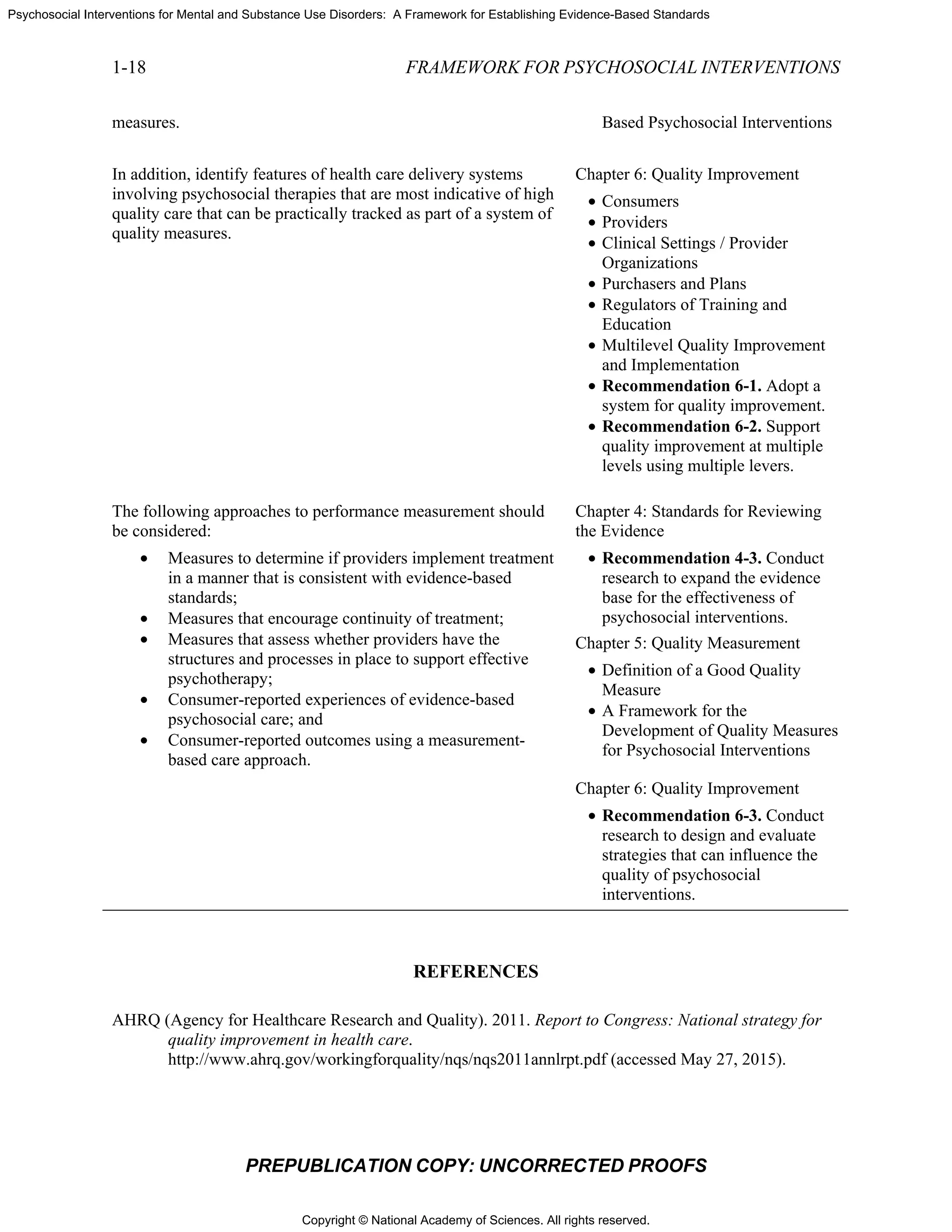Copyright © National Academy of Sciences. All rights reserved.
Psychosocial Interventions for Mental and Substance Use Disorders: A Framework for Establishing Evidence-Based Standards
1-18 FRAMEWORK FOR PSYCHOSOCIAL INTERVENTIONS
PREPUBLICATION COPY: UNCORRECTED PROOFS
measures. Based Psychosocial Interventions
In addition, identify features of health care delivery systems
involving psychosocial therapies that are most indicative of high
quality care that can be practically tracked as part of a system of
quality measures.
Chapter 6: Quality Improvement
• Consumers
• Providers
• Clinical Settings / Provider
Organizations
• Purchasers and Plans
• Regulators of Training and
Education
• Multilevel Quality Improvement
and Implementation
• Recommendation 6-1. Adopt a
system for quality improvement.
• Recommendation 6-2. Support
quality improvement at multiple
levels using multiple levers.
The following approaches to performance measurement should
be considered:
• Measures to determine if providers implement treatment
in a manner that is consistent with evidence-based
standards;
• Measures that encourage continuity of treatment;
• Measures that assess whether providers have the
structures and processes in place to support effective
psychotherapy;
• Consumer-reported experiences of evidence-based
psychosocial care; and
• Consumer-reported outcomes using a measurement-
based care approach.
Chapter 4: Standards for Reviewing
the Evidence
• Recommendation 4-3. Conduct
research to expand the evidence
base for the effectiveness of
psychosocial interventions.
Chapter 5: Quality Measurement
• Definition of a Good Quality
Measure
• A Framework for the
Development of Quality Measures
for Psychosocial Interventions
Chapter 6: Quality Improvement
• Recommendation 6-3. Conduct
research to design and evaluate
strategies that can influence the
quality of psychosocial
interventions.
REFERENCES
AHRQ (Agency for Healthcare Research and Quality). 2011. Report to Congress: National strategy for
quality improvement in health care.
http://www.ahrq.gov/workingforquality/nqs/nqs2011annlrpt.pdf (accessed May 27, 2015).
 