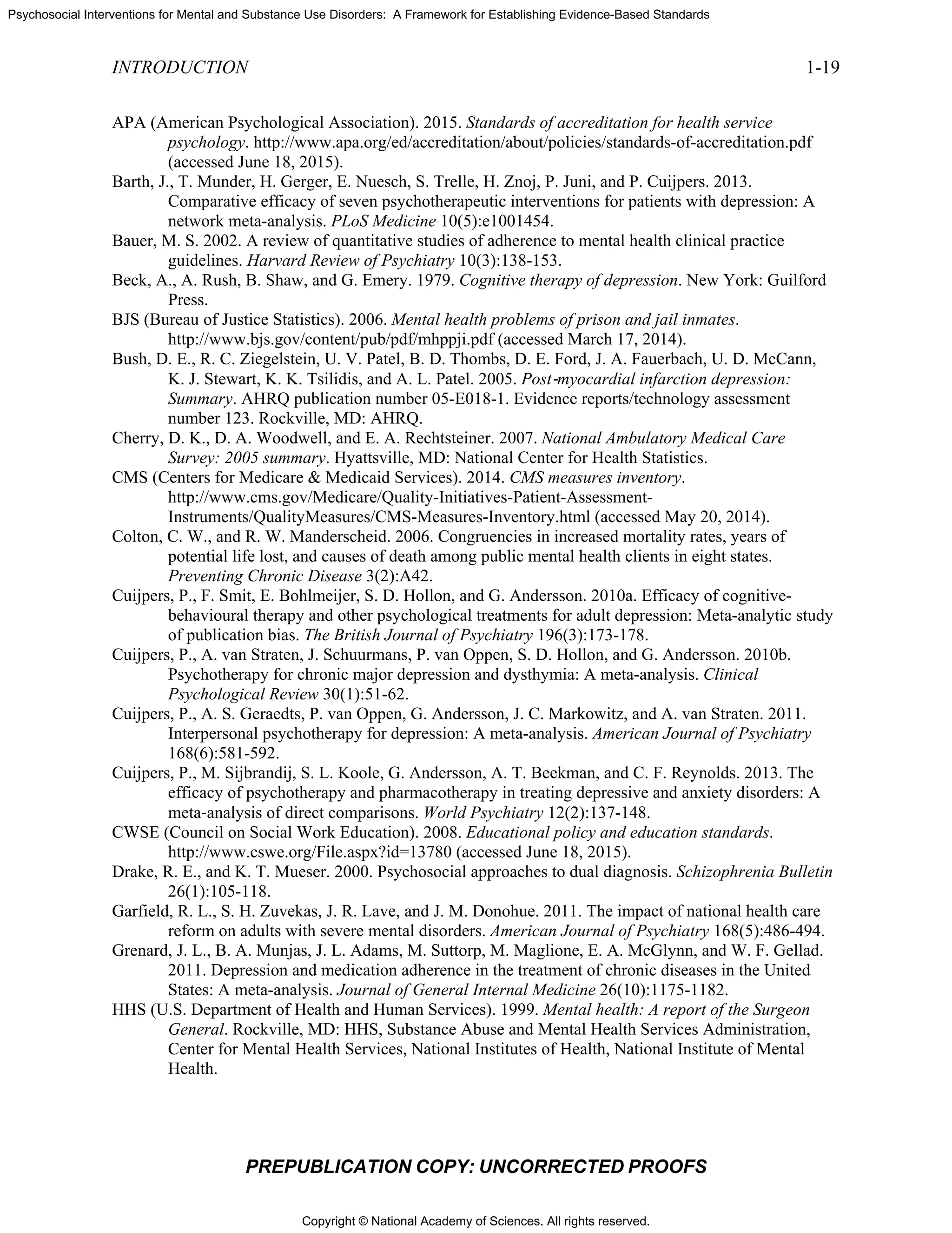 Copyright © National Academy of Sciences. All rights reserved.
Psychosocial Interventions for Mental and Substance Use Disorders: A Framework for Establishing Evidence-Based Standards
INTRODUCTION 1-19
PREPUBLICATION COPY: UNCORRECTED PROOFS
APA (American Psychological Association). 2015. Standards of accreditation for health service
psychology. http://www.apa.org/ed/accreditation/about/policies/standards-of-accreditation.pdf
(accessed June 18, 2015).
Barth, J., T. Munder, H. Gerger, E. Nuesch, S. Trelle, H. Znoj, P. Juni, and P. Cuijpers. 2013.
Comparative efficacy of seven psychotherapeutic interventions for patients with depression: A
network meta-analysis. PLoS Medicine 10(5):e1001454.
Bauer, M. S. 2002. A review of quantitative studies of adherence to mental health clinical practice
guidelines. Harvard Review of Psychiatry 10(3):138-153.
Beck, A., A. Rush, B. Shaw, and G. Emery. 1979. Cognitive therapy of depression. New York: Guilford
Press.
BJS (Bureau of Justice Statistics). 2006. Mental health problems of prison and jail inmates.
http://www.bjs.gov/content/pub/pdf/mhppji.pdf (accessed March 17, 2014).
Bush, D. E., R. C. Ziegelstein, U. V. Patel, B. D. Thombs, D. E. Ford, J. A. Fauerbach, U. D. McCann,
K. J. Stewart, K. K. Tsilidis, and A. L. Patel. 2005. Post‐myocardial infarction depression:
Summary. AHRQ publication number 05-E018-1. Evidence reports/technology assessment
number 123. Rockville, MD: AHRQ.
Cherry, D. K., D. A. Woodwell, and E. A. Rechtsteiner. 2007. National Ambulatory Medical Care
Survey: 2005 summary. Hyattsville, MD: National Center for Health Statistics.
CMS (Centers for Medicare & Medicaid Services). 2014. CMS measures inventory.
http://www.cms.gov/Medicare/Quality-Initiatives-Patient-Assessment-
Instruments/QualityMeasures/CMS-Measures-Inventory.html (accessed May 20, 2014).
Colton, C. W., and R. W. Manderscheid. 2006. Congruencies in increased mortality rates, years of
potential life lost, and causes of death among public mental health clients in eight states.
Preventing Chronic Disease 3(2):A42.
Cuijpers, P., F. Smit, E. Bohlmeijer, S. D. Hollon, and G. Andersson. 2010a. Efficacy of cognitive-
behavioural therapy and other psychological treatments for adult depression: Meta-analytic study
of publication bias. The British Journal of Psychiatry 196(3):173-178.
Cuijpers, P., A. van Straten, J. Schuurmans, P. van Oppen, S. D. Hollon, and G. Andersson. 2010b.
Psychotherapy for chronic major depression and dysthymia: A meta-analysis. Clinical
Psychological Review 30(1):51-62.
Cuijpers, P., A. S. Geraedts, P. van Oppen, G. Andersson, J. C. Markowitz, and A. van Straten. 2011.
Interpersonal psychotherapy for depression: A meta-analysis. American Journal of Psychiatry
168(6):581-592.
Cuijpers, P., M. Sijbrandij, S. L. Koole, G. Andersson, A. T. Beekman, and C. F. Reynolds. 2013. The
efficacy of psychotherapy and pharmacotherapy in treating depressive and anxiety disorders: A
meta‐analysis of direct comparisons. World Psychiatry 12(2):137-148.
CWSE (Council on Social Work Education). 2008. Educational policy and education standards.
http://www.cswe.org/File.aspx?id=13780 (accessed June 18, 2015).
Drake, R. E., and K. T. Mueser. 2000. Psychosocial approaches to dual diagnosis. Schizophrenia Bulletin
26(1):105-118.
Garfield, R. L., S. H. Zuvekas, J. R. Lave, and J. M. Donohue. 2011. The impact of national health care
reform on adults with severe mental disorders. American Journal of Psychiatry 168(5):486-494.
Grenard, J. L., B. A. Munjas, J. L. Adams, M. Suttorp, M. Maglione, E. A. McGlynn, and W. F. Gellad.
2011. Depression and medication adherence in the treatment of chronic diseases in the United
States: A meta-analysis. Journal of General Internal Medicine 26(10):1175-1182.
HHS (U.S. Department of Health and Human Services). 1999. Mental health: A report of the Surgeon
General. Rockville, MD: HHS, Substance Abuse and Mental Health Services Administration,
Center for Mental Health Services, National Institutes of Health, National Institute of Mental
Health.
 