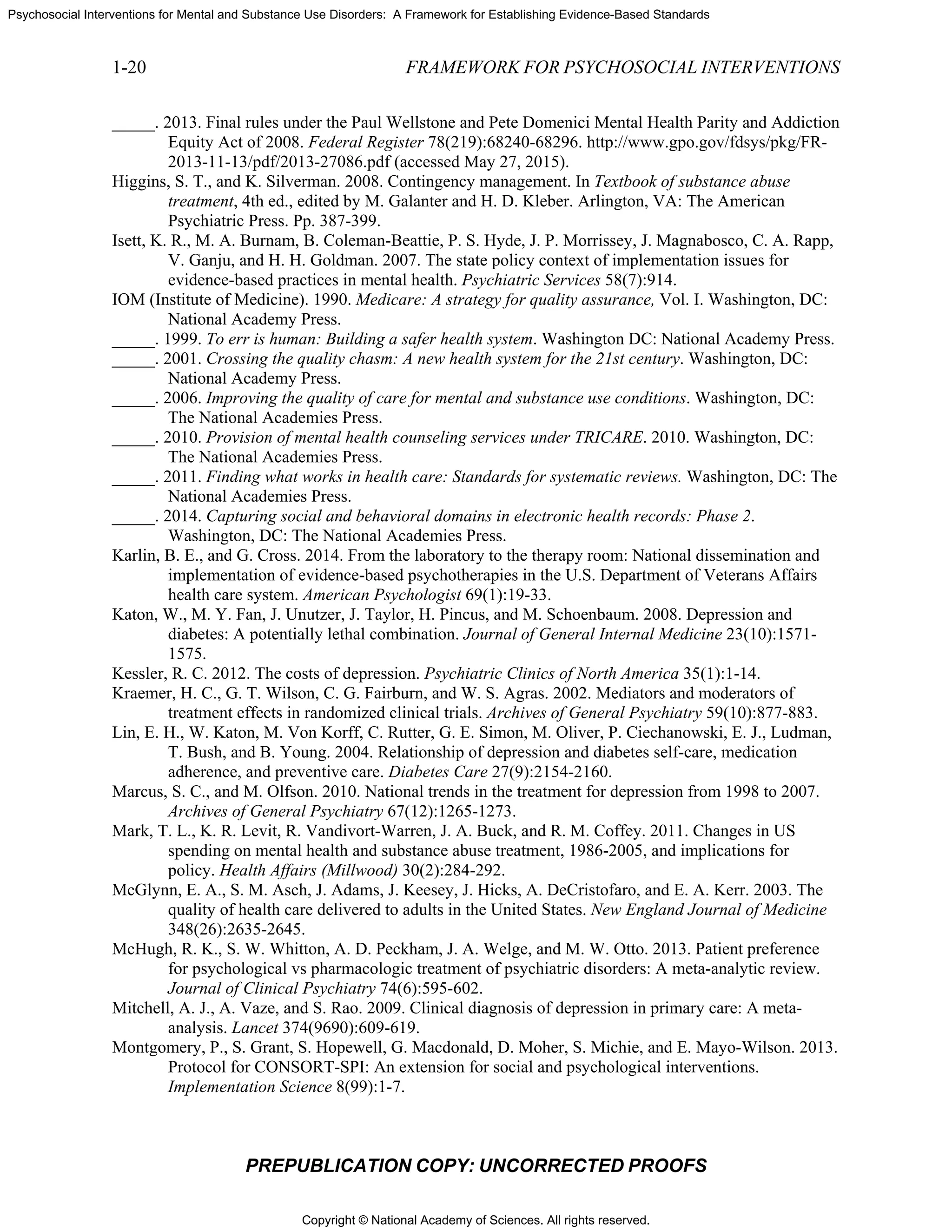 Copyright © National Academy of Sciences. All rights reserved.
Psychosocial Interventions for Mental and Substance Use Disorders: A Framework for Establishing Evidence-Based Standards
1-20 FRAMEWORK FOR PSYCHOSOCIAL INTERVENTIONS
PREPUBLICATION COPY: UNCORRECTED PROOFS
_____. 2013. Final rules under the Paul Wellstone and Pete Domenici Mental Health Parity and Addiction
Equity Act of 2008. Federal Register 78(219):68240-68296. http://www.gpo.gov/fdsys/pkg/FR-
2013-11-13/pdf/2013-27086.pdf (accessed May 27, 2015).
Higgins, S. T., and K. Silverman. 2008. Contingency management. In Textbook of substance abuse
treatment, 4th ed., edited by M. Galanter and H. D. Kleber. Arlington, VA: The American
Psychiatric Press. Pp. 387-399.
Isett, K. R., M. A. Burnam, B. Coleman-Beattie, P. S. Hyde, J. P. Morrissey, J. Magnabosco, C. A. Rapp,
V. Ganju, and H. H. Goldman. 2007. The state policy context of implementation issues for
evidence-based practices in mental health. Psychiatric Services 58(7):914.
IOM (Institute of Medicine). 1990. Medicare: A strategy for quality assurance, Vol. I. Washington, DC:
National Academy Press.
_____. 1999. To err is human: Building a safer health system. Washington DC: National Academy Press.
_____. 2001. Crossing the quality chasm: A new health system for the 21st century. Washington, DC:
National Academy Press.
_____. 2006. Improving the quality of care for mental and substance use conditions. Washington, DC:
The National Academies Press.
_____. 2010. Provision of mental health counseling services under TRICARE. 2010. Washington, DC:
The National Academies Press.
_____. 2011. Finding what works in health care: Standards for systematic reviews. Washington, DC: The
National Academies Press.
_____. 2014. Capturing social and behavioral domains in electronic health records: Phase 2.
Washington, DC: The National Academies Press.
Karlin, B. E., and G. Cross. 2014. From the laboratory to the therapy room: National dissemination and
implementation of evidence-based psychotherapies in the U.S. Department of Veterans Affairs
health care system. American Psychologist 69(1):19-33.
Katon, W., M. Y. Fan, J. Unutzer, J. Taylor, H. Pincus, and M. Schoenbaum. 2008. Depression and
diabetes: A potentially lethal combination. Journal of General Internal Medicine 23(10):1571-
1575.
Kessler, R. C. 2012. The costs of depression. Psychiatric Clinics of North America 35(1):1-14.
Kraemer, H. C., G. T. Wilson, C. G. Fairburn, and W. S. Agras. 2002. Mediators and moderators of
treatment effects in randomized clinical trials. Archives of General Psychiatry 59(10):877-883.
Lin, E. H., W. Katon, M. Von Korff, C. Rutter, G. E. Simon, M. Oliver, P. Ciechanowski, E. J., Ludman,
T. Bush, and B. Young. 2004. Relationship of depression and diabetes self-care, medication
adherence, and preventive care. Diabetes Care 27(9):2154-2160.
Marcus, S. C., and M. Olfson. 2010. National trends in the treatment for depression from 1998 to 2007.
Archives of General Psychiatry 67(12):1265-1273.
Mark, T. L., K. R. Levit, R. Vandivort-Warren, J. A. Buck, and R. M. Coffey. 2011. Changes in US
spending on mental health and substance abuse treatment, 1986-2005, and implications for
policy. Health Affairs (Millwood) 30(2):284-292.
McGlynn, E. A., S. M. Asch, J. Adams, J. Keesey, J. Hicks, A. DeCristofaro, and E. A. Kerr. 2003. The
quality of health care delivered to adults in the United States. New England Journal of Medicine
348(26):2635-2645.
McHugh, R. K., S. W. Whitton, A. D. Peckham, J. A. Welge, and M. W. Otto. 2013. Patient preference
for psychological vs pharmacologic treatment of psychiatric disorders: A meta-analytic review.
Journal of Clinical Psychiatry 74(6):595-602.
Mitchell, A. J., A. Vaze, and S. Rao. 2009. Clinical diagnosis of depression in primary care: A meta-
analysis. Lancet 374(9690):609-619.
Montgomery, P., S. Grant, S. Hopewell, G. Macdonald, D. Moher, S. Michie, and E. Mayo-Wilson. 2013.
Protocol for CONSORT-SPI: An extension for social and psychological interventions.
Implementation Science 8(99):1-7.
 
