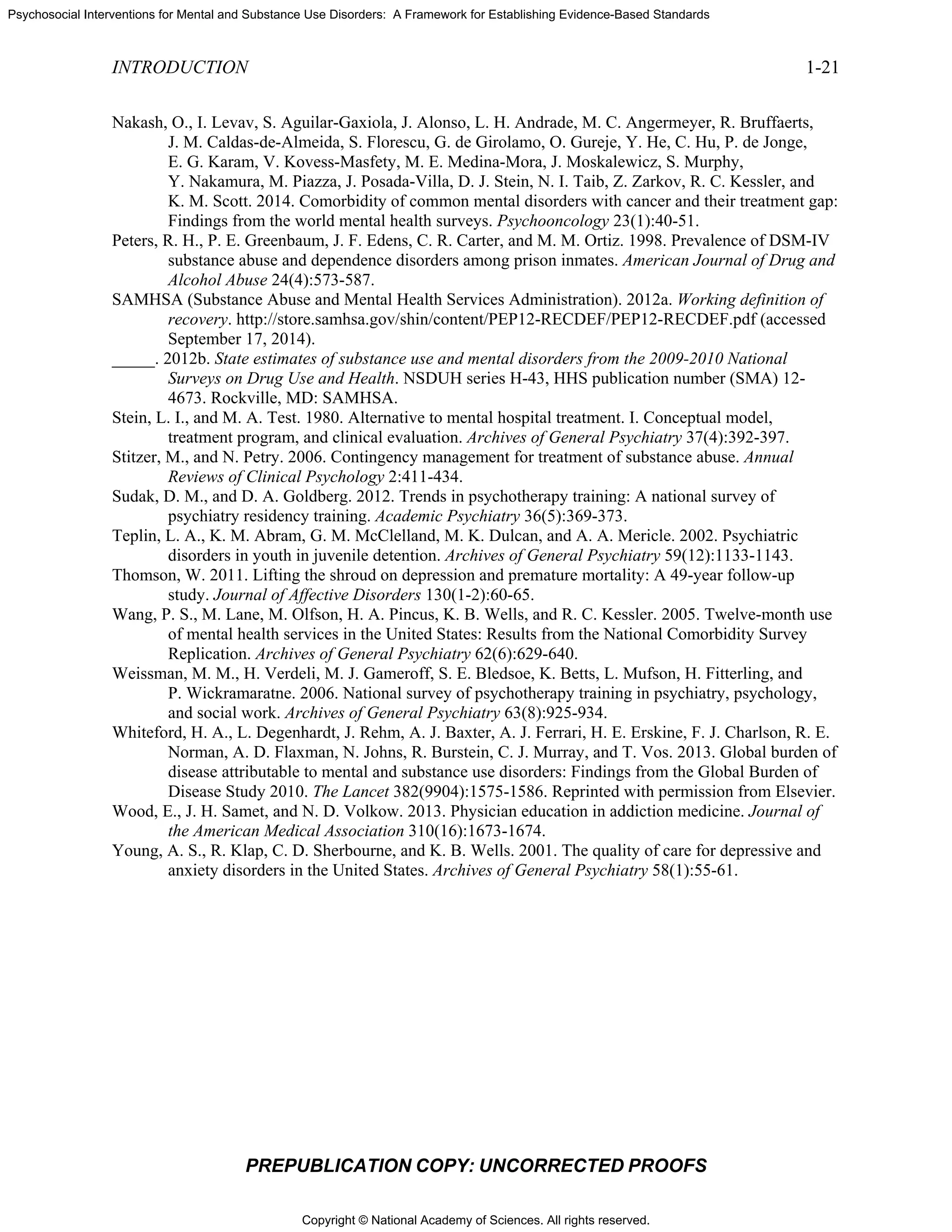 Copyright © National Academy of Sciences. All rights reserved.
Psychosocial Interventions for Mental and Substance Use Disorders: A Framework for Establishing Evidence-Based Standards
INTRODUCTION 1-21
PREPUBLICATION COPY: UNCORRECTED PROOFS
Nakash, O., I. Levav, S. Aguilar-Gaxiola, J. Alonso, L. H. Andrade, M. C. Angermeyer, R. Bruffaerts,
J. M. Caldas-de-Almeida, S. Florescu, G. de Girolamo, O. Gureje, Y. He, C. Hu, P. de Jonge,
E. G. Karam, V. Kovess-Masfety, M. E. Medina-Mora, J. Moskalewicz, S. Murphy,
Y. Nakamura, M. Piazza, J. Posada-Villa, D. J. Stein, N. I. Taib, Z. Zarkov, R. C. Kessler, and
K. M. Scott. 2014. Comorbidity of common mental disorders with cancer and their treatment gap:
Findings from the world mental health surveys. Psychooncology 23(1):40-51.
Peters, R. H., P. E. Greenbaum, J. F. Edens, C. R. Carter, and M. M. Ortiz. 1998. Prevalence of DSM-IV
substance abuse and dependence disorders among prison inmates. American Journal of Drug and
Alcohol Abuse 24(4):573-587.
SAMHSA (Substance Abuse and Mental Health Services Administration). 2012a. Working definition of
recovery. http://store.samhsa.gov/shin/content/PEP12-RECDEF/PEP12-RECDEF.pdf (accessed
September 17, 2014).
_____. 2012b. State estimates of substance use and mental disorders from the 2009-2010 National
Surveys on Drug Use and Health. NSDUH series H-43, HHS publication number (SMA) 12-
4673. Rockville, MD: SAMHSA.
Stein, L. I., and M. A. Test. 1980. Alternative to mental hospital treatment. I. Conceptual model,
treatment program, and clinical evaluation. Archives of General Psychiatry 37(4):392-397.
Stitzer, M., and N. Petry. 2006. Contingency management for treatment of substance abuse. Annual
Reviews of Clinical Psychology 2:411-434.
Sudak, D. M., and D. A. Goldberg. 2012. Trends in psychotherapy training: A national survey of
psychiatry residency training. Academic Psychiatry 36(5):369-373.
Teplin, L. A., K. M. Abram, G. M. McClelland, M. K. Dulcan, and A. A. Mericle. 2002. Psychiatric
disorders in youth in juvenile detention. Archives of General Psychiatry 59(12):1133-1143.
Thomson, W. 2011. Lifting the shroud on depression and premature mortality: A 49-year follow-up
study. Journal of Affective Disorders 130(1-2):60-65.
Wang, P. S., M. Lane, M. Olfson, H. A. Pincus, K. B. Wells, and R. C. Kessler. 2005. Twelve-month use
of mental health services in the United States: Results from the National Comorbidity Survey
Replication. Archives of General Psychiatry 62(6):629-640.
Weissman, M. M., H. Verdeli, M. J. Gameroff, S. E. Bledsoe, K. Betts, L. Mufson, H. Fitterling, and
P. Wickramaratne. 2006. National survey of psychotherapy training in psychiatry, psychology,
and social work. Archives of General Psychiatry 63(8):925-934.
Whiteford, H. A., L. Degenhardt, J. Rehm, A. J. Baxter, A. J. Ferrari, H. E. Erskine, F. J. Charlson, R. E.
Norman, A. D. Flaxman, N. Johns, R. Burstein, C. J. Murray, and T. Vos. 2013. Global burden of
disease attributable to mental and substance use disorders: Findings from the Global Burden of
Disease Study 2010. The Lancet 382(9904):1575-1586. Reprinted with permission from Elsevier.
Wood, E., J. H. Samet, and N. D. Volkow. 2013. Physician education in addiction medicine. Journal of
the American Medical Association 310(16):1673-1674.
Young, A. S., R. Klap, C. D. Sherbourne, and K. B. Wells. 2001. The quality of care for depressive and
anxiety disorders in the United States. Archives of General Psychiatry 58(1):55-61.
 