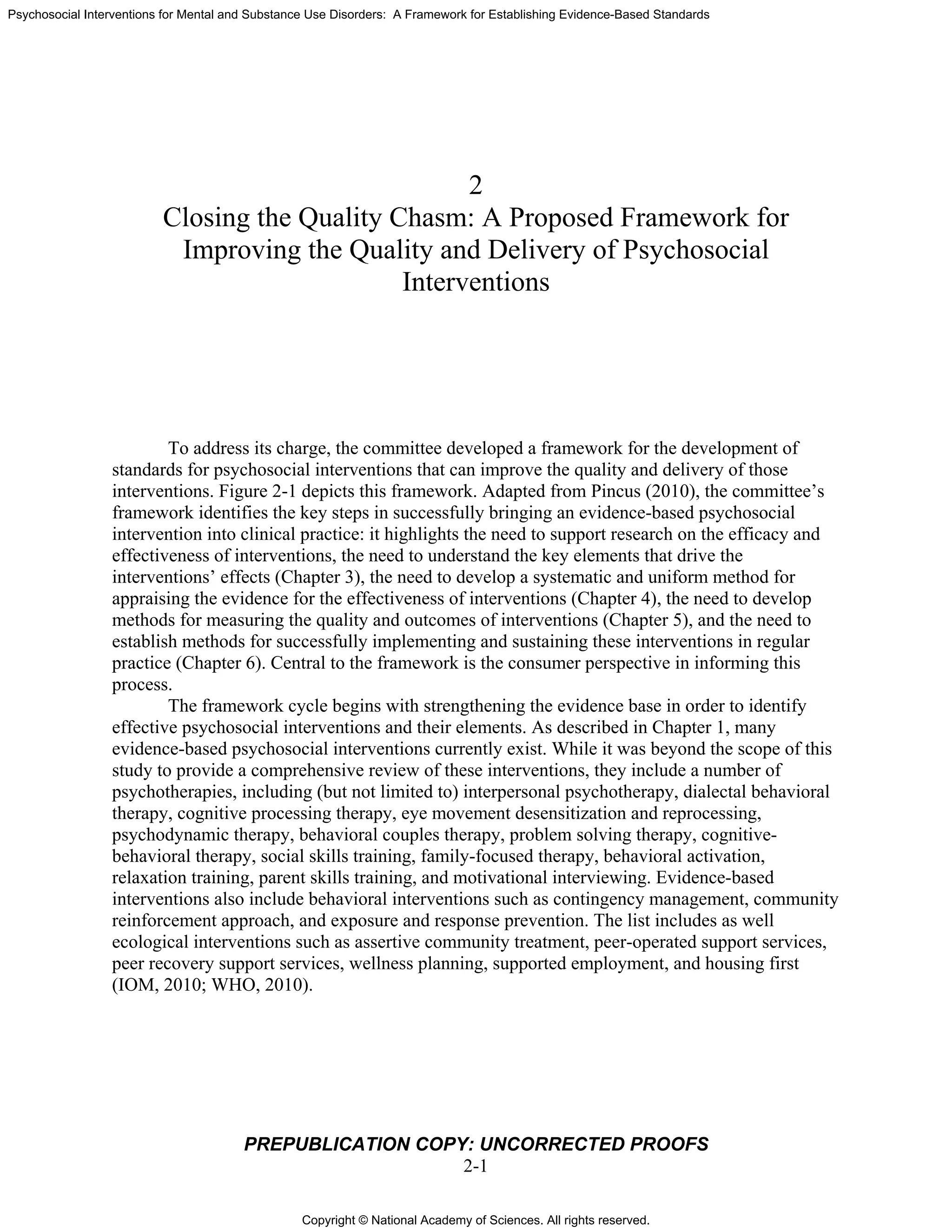 Copyright © National Academy of Sciences. All rights reserved.
Psychosocial Interventions for Mental and Substance Use Disorders: A Framework for Establishing Evidence-Based Standards
PREPUBLICATION COPY: UNCORRECTED PROOFS
2-1
2
Closing the Quality Chasm: A Proposed Framework for
Improving the Quality and Delivery of Psychosocial
Interventions
To address its charge, the committee developed a framework for the development of
standards for psychosocial interventions that can improve the quality and delivery of those
interventions. Figure 2-1 depicts this framework. Adapted from Pincus (2010), the committee’s
framework identifies the key steps in successfully bringing an evidence-based psychosocial
intervention into clinical practice: it highlights the need to support research on the efficacy and
effectiveness of interventions, the need to understand the key elements that drive the
interventions’ effects (Chapter 3), the need to develop a systematic and uniform method for
appraising the evidence for the effectiveness of interventions (Chapter 4), the need to develop
methods for measuring the quality and outcomes of interventions (Chapter 5), and the need to
establish methods for successfully implementing and sustaining these interventions in regular
practice (Chapter 6). Central to the framework is the consumer perspective in informing this
process.
The framework cycle begins with strengthening the evidence base in order to identify
effective psychosocial interventions and their elements. As described in Chapter 1, many
evidence-based psychosocial interventions currently exist. While it was beyond the scope of this
study to provide a comprehensive review of these interventions, they include a number of
psychotherapies, including (but not limited to) interpersonal psychotherapy, dialectal behavioral
therapy, cognitive processing therapy, eye movement desensitization and reprocessing,
psychodynamic therapy, behavioral couples therapy, problem solving therapy, cognitive-
behavioral therapy, social skills training, family-focused therapy, behavioral activation,
relaxation training, parent skills training, and motivational interviewing. Evidence-based
interventions also include behavioral interventions such as contingency management, community
reinforcement approach, and exposure and response prevention. The list includes as well
ecological interventions such as assertive community treatment, peer-operated support services,
peer recovery support services, wellness planning, supported employment, and housing first
(IOM, 2010; WHO, 2010).
 