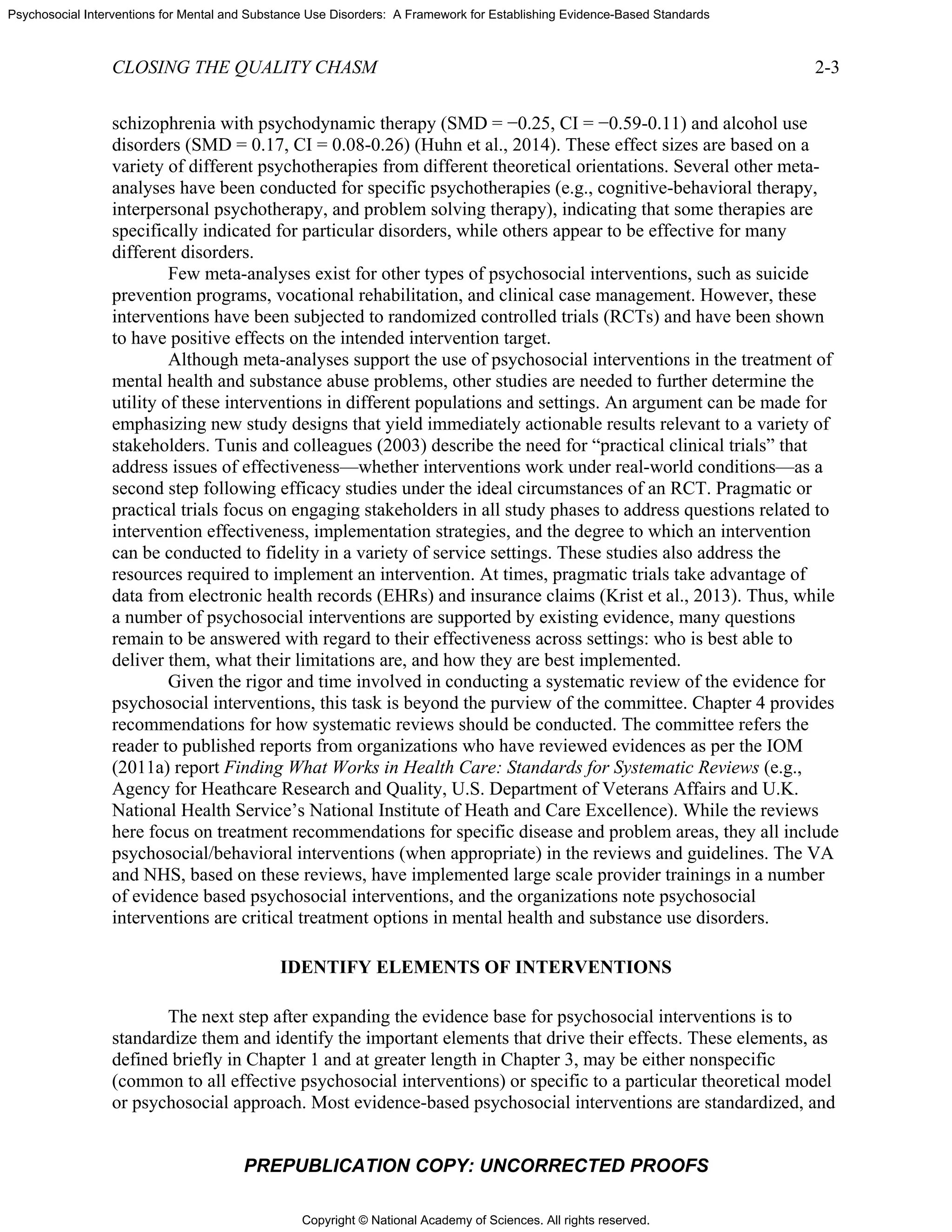 Copyright © National Academy of Sciences. All rights reserved.
Psychosocial Interventions for Mental and Substance Use Disorders: A Framework for Establishing Evidence-Based Standards
CLOSING THE QUALITY CHASM 2-3
PREPUBLICATION COPY: UNCORRECTED PROOFS
schizophrenia with psychodynamic therapy (SMD = −0.25, CI = −0.59-0.11) and alcohol use
disorders (SMD = 0.17, CI = 0.08-0.26) (Huhn et al., 2014). These effect sizes are based on a
variety of different psychotherapies from different theoretical orientations. Several other meta-
analyses have been conducted for specific psychotherapies (e.g., cognitive-behavioral therapy,
interpersonal psychotherapy, and problem solving therapy), indicating that some therapies are
specifically indicated for particular disorders, while others appear to be effective for many
different disorders.
Few meta-analyses exist for other types of psychosocial interventions, such as suicide
prevention programs, vocational rehabilitation, and clinical case management. However, these
interventions have been subjected to randomized controlled trials (RCTs) and have been shown
to have positive effects on the intended intervention target.
Although meta-analyses support the use of psychosocial interventions in the treatment of
mental health and substance abuse problems, other studies are needed to further determine the
utility of these interventions in different populations and settings. An argument can be made for
emphasizing new study designs that yield immediately actionable results relevant to a variety of
stakeholders. Tunis and colleagues (2003) describe the need for “practical clinical trials” that
address issues of effectiveness—whether interventions work under real-world conditions—as a
second step following efficacy studies under the ideal circumstances of an RCT. Pragmatic or
practical trials focus on engaging stakeholders in all study phases to address questions related to
intervention effectiveness, implementation strategies, and the degree to which an intervention
can be conducted to fidelity in a variety of service settings. These studies also address the
resources required to implement an intervention. At times, pragmatic trials take advantage of
data from electronic health records (EHRs) and insurance claims (Krist et al., 2013). Thus, while
a number of psychosocial interventions are supported by existing evidence, many questions
remain to be answered with regard to their effectiveness across settings: who is best able to
deliver them, what their limitations are, and how they are best implemented.
Given the rigor and time involved in conducting a systematic review of the evidence for
psychosocial interventions, this task is beyond the purview of the committee. Chapter 4 provides
recommendations for how systematic reviews should be conducted. The committee refers the
reader to published reports from organizations who have reviewed evidences as per the IOM
(2011a) report Finding What Works in Health Care: Standards for Systematic Reviews (e.g.,
Agency for Heathcare Research and Quality, U.S. Department of Veterans Affairs and U.K.
National Health Service’s National Institute of Heath and Care Excellence). While the reviews
here focus on treatment recommendations for specific disease and problem areas, they all include
psychosocial/behavioral interventions (when appropriate) in the reviews and guidelines. The VA
and NHS, based on these reviews, have implemented large scale provider trainings in a number
of evidence based psychosocial interventions, and the organizations note psychosocial
interventions are critical treatment options in mental health and substance use disorders.
IDENTIFY ELEMENTS OF INTERVENTIONS
The next step after expanding the evidence base for psychosocial interventions is to
standardize them and identify the important elements that drive their effects. These elements, as
defined briefly in Chapter 1 and at greater length in Chapter 3, may be either nonspecific
(common to all effective psychosocial interventions) or specific to a particular theoretical model
or psychosocial approach. Most evidence-based psychosocial interventions are standardized, and
 