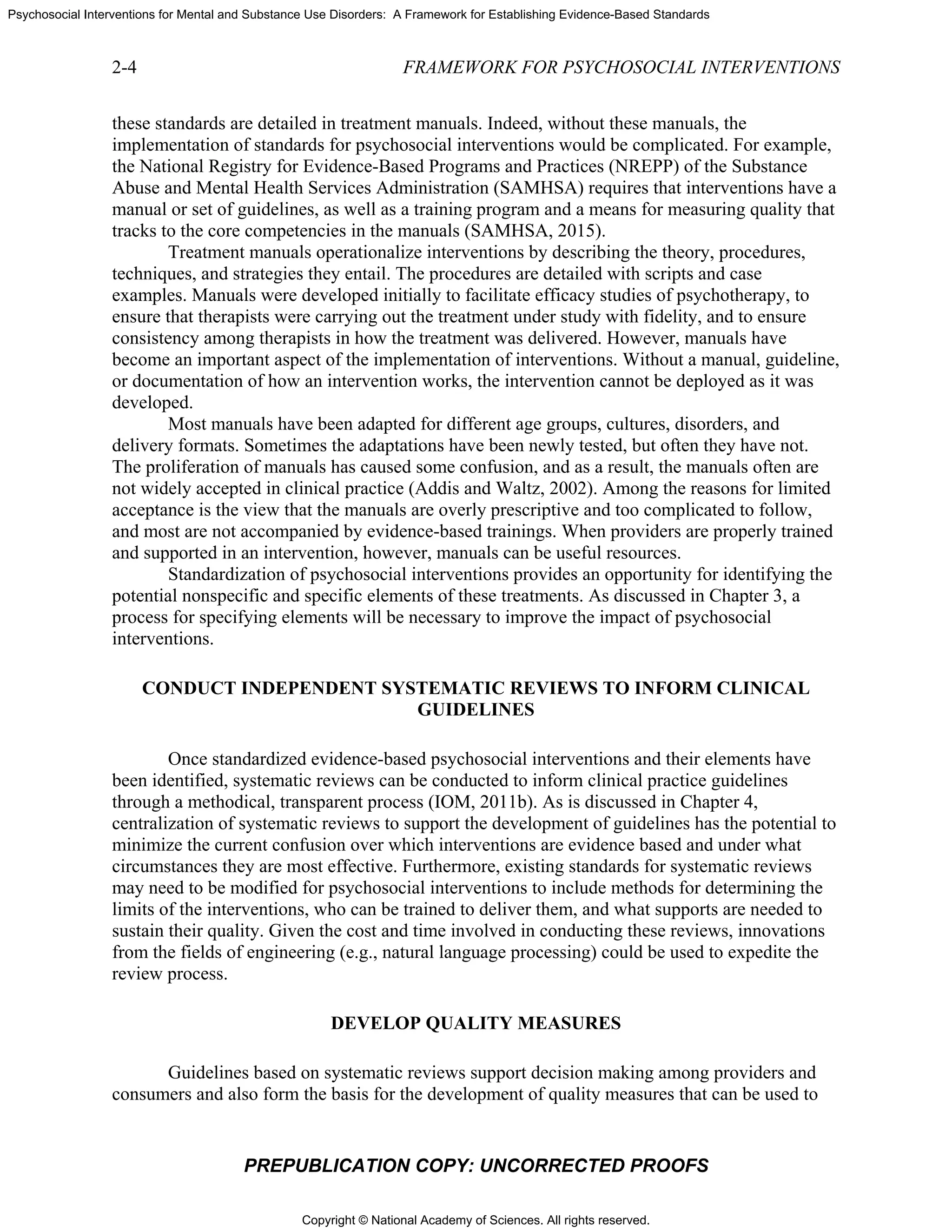 Copyright © National Academy of Sciences. All rights reserved.
Psychosocial Interventions for Mental and Substance Use Disorders: A Framework for Establishing Evidence-Based Standards
2-4 FRAMEWORK FOR PSYCHOSOCIAL INTERVENTIONS
PREPUBLICATION COPY: UNCORRECTED PROOFS
these standards are detailed in treatment manuals. Indeed, without these manuals, the
implementation of standards for psychosocial interventions would be complicated. For example,
the National Registry for Evidence-Based Programs and Practices (NREPP) of the Substance
Abuse and Mental Health Services Administration (SAMHSA) requires that interventions have a
manual or set of guidelines, as well as a training program and a means for measuring quality that
tracks to the core competencies in the manuals (SAMHSA, 2015).
Treatment manuals operationalize interventions by describing the theory, procedures,
techniques, and strategies they entail. The procedures are detailed with scripts and case
examples. Manuals were developed initially to facilitate efficacy studies of psychotherapy, to
ensure that therapists were carrying out the treatment under study with fidelity, and to ensure
consistency among therapists in how the treatment was delivered. However, manuals have
become an important aspect of the implementation of interventions. Without a manual, guideline,
or documentation of how an intervention works, the intervention cannot be deployed as it was
developed.
Most manuals have been adapted for different age groups, cultures, disorders, and
delivery formats. Sometimes the adaptations have been newly tested, but often they have not.
The proliferation of manuals has caused some confusion, and as a result, the manuals often are
not widely accepted in clinical practice (Addis and Waltz, 2002). Among the reasons for limited
acceptance is the view that the manuals are overly prescriptive and too complicated to follow,
and most are not accompanied by evidence-based trainings. When providers are properly trained
and supported in an intervention, however, manuals can be useful resources.
Standardization of psychosocial interventions provides an opportunity for identifying the
potential nonspecific and specific elements of these treatments. As discussed in Chapter 3, a
process for specifying elements will be necessary to improve the impact of psychosocial
interventions.
CONDUCT INDEPENDENT SYSTEMATIC REVIEWS TO INFORM CLINICAL
GUIDELINES
Once standardized evidence-based psychosocial interventions and their elements have
been identified, systematic reviews can be conducted to inform clinical practice guidelines
through a methodical, transparent process (IOM, 2011b). As is discussed in Chapter 4,
centralization of systematic reviews to support the development of guidelines has the potential to
minimize the current confusion over which interventions are evidence based and under what
circumstances they are most effective. Furthermore, existing standards for systematic reviews
may need to be modified for psychosocial interventions to include methods for determining the
limits of the interventions, who can be trained to deliver them, and what supports are needed to
sustain their quality. Given the cost and time involved in conducting these reviews, innovations
from the fields of engineering (e.g., natural language processing) could be used to expedite the
review process.
DEVELOP QUALITY MEASURES
Guidelines based on systematic reviews support decision making among providers and
consumers and also form the basis for the development of quality measures that can be used to
 