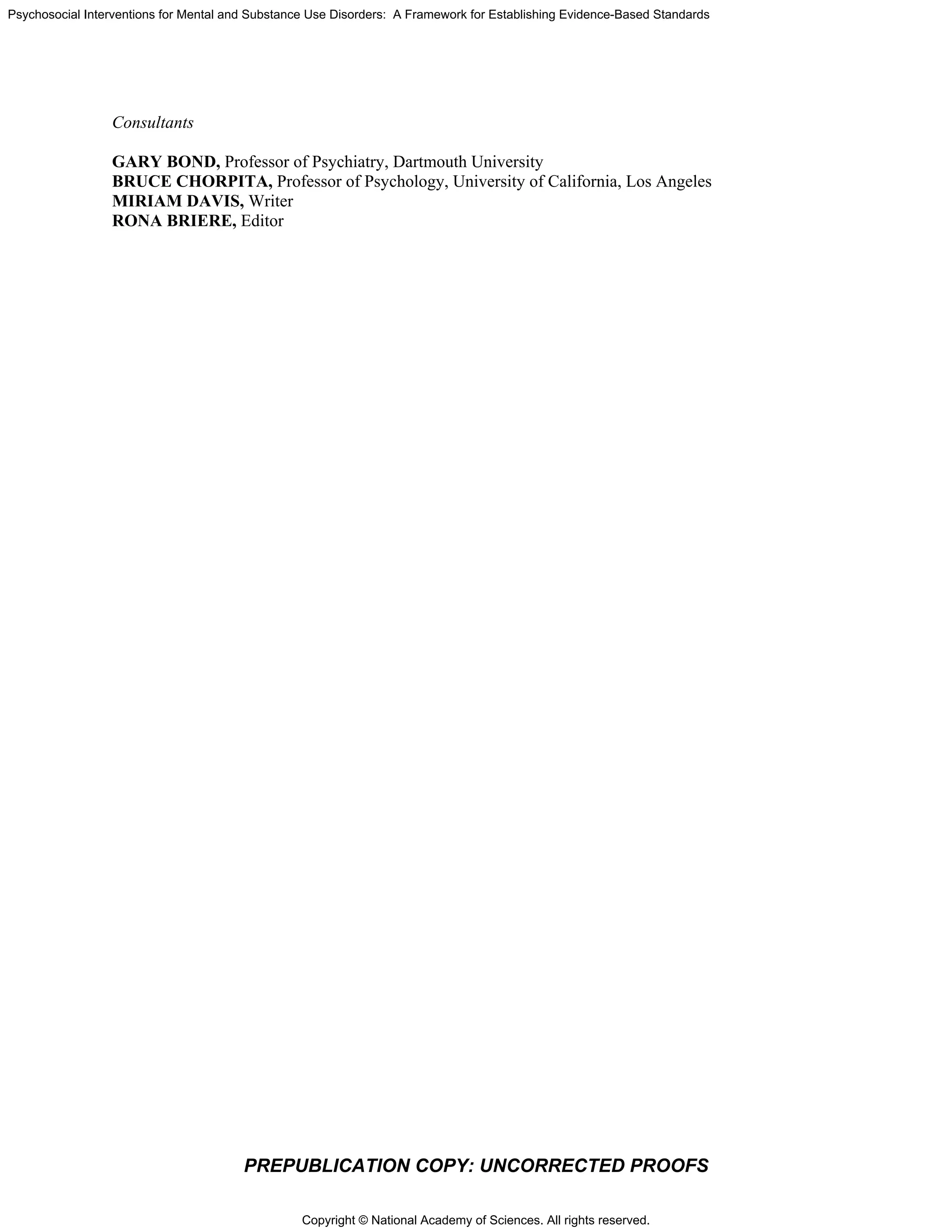 Copyright © National Academy of Sciences. All rights reserved.
Psychosocial Interventions for Mental and Substance Use Disorders: A Framework for Establishing Evidence-Based Standards
PREPUBLICATION COPY: UNCORRECTED PROOFS
Consultants
GARY BOND, Professor of Psychiatry, Dartmouth University
BRUCE CHORPITA, Professor of Psychology, University of California, Los Angeles
MIRIAM DAVIS, Writer
RONA BRIERE, Editor
 
