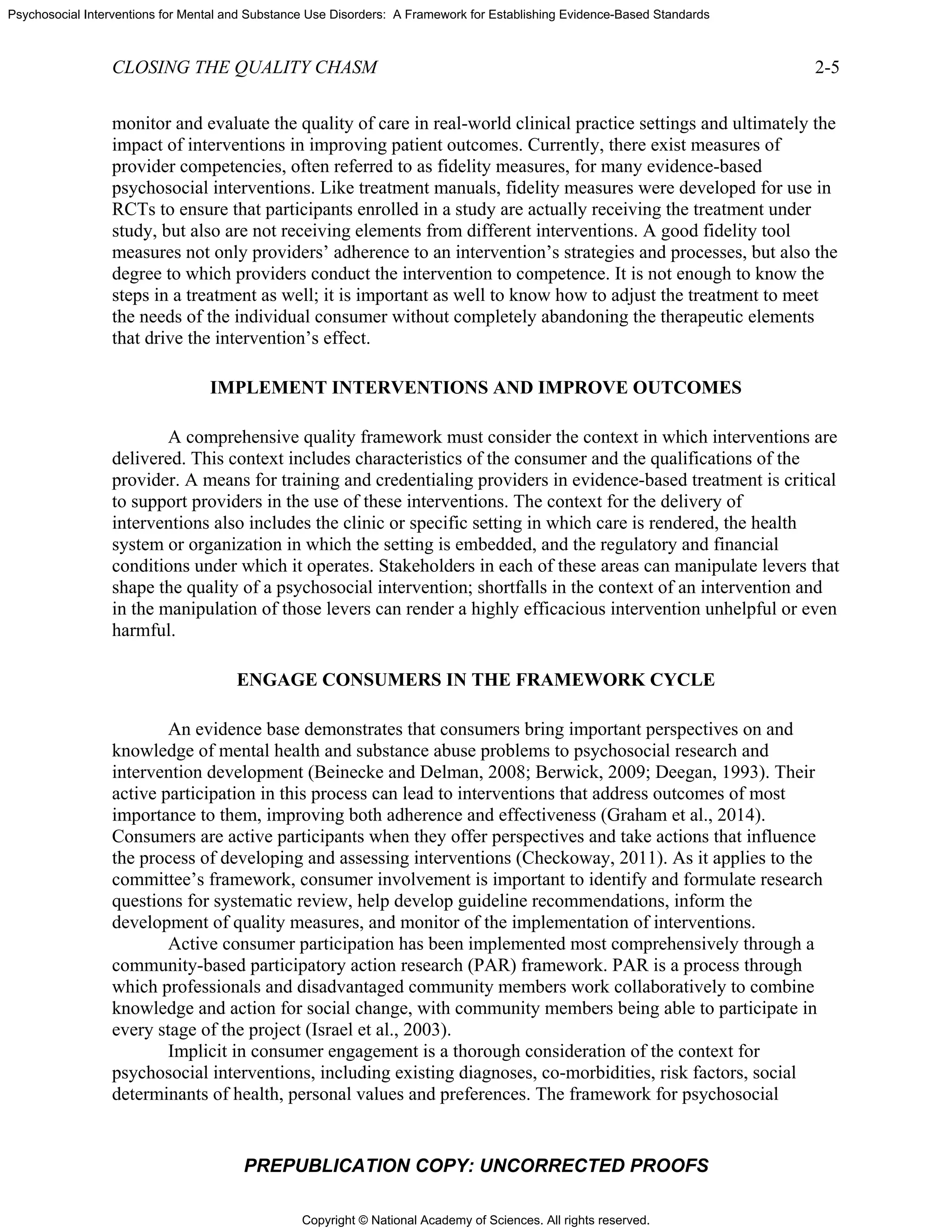 Copyright © National Academy of Sciences. All rights reserved.
Psychosocial Interventions for Mental and Substance Use Disorders: A Framework for Establishing Evidence-Based Standards
CLOSING THE QUALITY CHASM 2-5
PREPUBLICATION COPY: UNCORRECTED PROOFS
monitor and evaluate the quality of care in real-world clinical practice settings and ultimately the
impact of interventions in improving patient outcomes. Currently, there exist measures of
provider competencies, often referred to as fidelity measures, for many evidence-based
psychosocial interventions. Like treatment manuals, fidelity measures were developed for use in
RCTs to ensure that participants enrolled in a study are actually receiving the treatment under
study, but also are not receiving elements from different interventions. A good fidelity tool
measures not only providers’ adherence to an intervention’s strategies and processes, but also the
degree to which providers conduct the intervention to competence. It is not enough to know the
steps in a treatment as well; it is important as well to know how to adjust the treatment to meet
the needs of the individual consumer without completely abandoning the therapeutic elements
that drive the intervention’s effect.
IMPLEMENT INTERVENTIONS AND IMPROVE OUTCOMES
A comprehensive quality framework must consider the context in which interventions are
delivered. This context includes characteristics of the consumer and the qualifications of the
provider. A means for training and credentialing providers in evidence-based treatment is critical
to support providers in the use of these interventions. The context for the delivery of
interventions also includes the clinic or specific setting in which care is rendered, the health
system or organization in which the setting is embedded, and the regulatory and financial
conditions under which it operates. Stakeholders in each of these areas can manipulate levers that
shape the quality of a psychosocial intervention; shortfalls in the context of an intervention and
in the manipulation of those levers can render a highly efficacious intervention unhelpful or even
harmful.
ENGAGE CONSUMERS IN THE FRAMEWORK CYCLE
An evidence base demonstrates that consumers bring important perspectives on and
knowledge of mental health and substance abuse problems to psychosocial research and
intervention development (Beinecke and Delman, 2008; Berwick, 2009; Deegan, 1993). Their
active participation in this process can lead to interventions that address outcomes of most
importance to them, improving both adherence and effectiveness (Graham et al., 2014).
Consumers are active participants when they offer perspectives and take actions that influence
the process of developing and assessing interventions (Checkoway, 2011). As it applies to the
committee’s framework, consumer involvement is important to identify and formulate research
questions for systematic review, help develop guideline recommendations, inform the
development of quality measures, and monitor of the implementation of interventions.
Active consumer participation has been implemented most comprehensively through a
community-based participatory action research (PAR) framework. PAR is a process through
which professionals and disadvantaged community members work collaboratively to combine
knowledge and action for social change, with community members being able to participate in
every stage of the project (Israel et al., 2003).
Implicit in consumer engagement is a thorough consideration of the context for
psychosocial interventions, including existing diagnoses, co-morbidities, risk factors, social
determinants of health, personal values and preferences. The framework for psychosocial
 