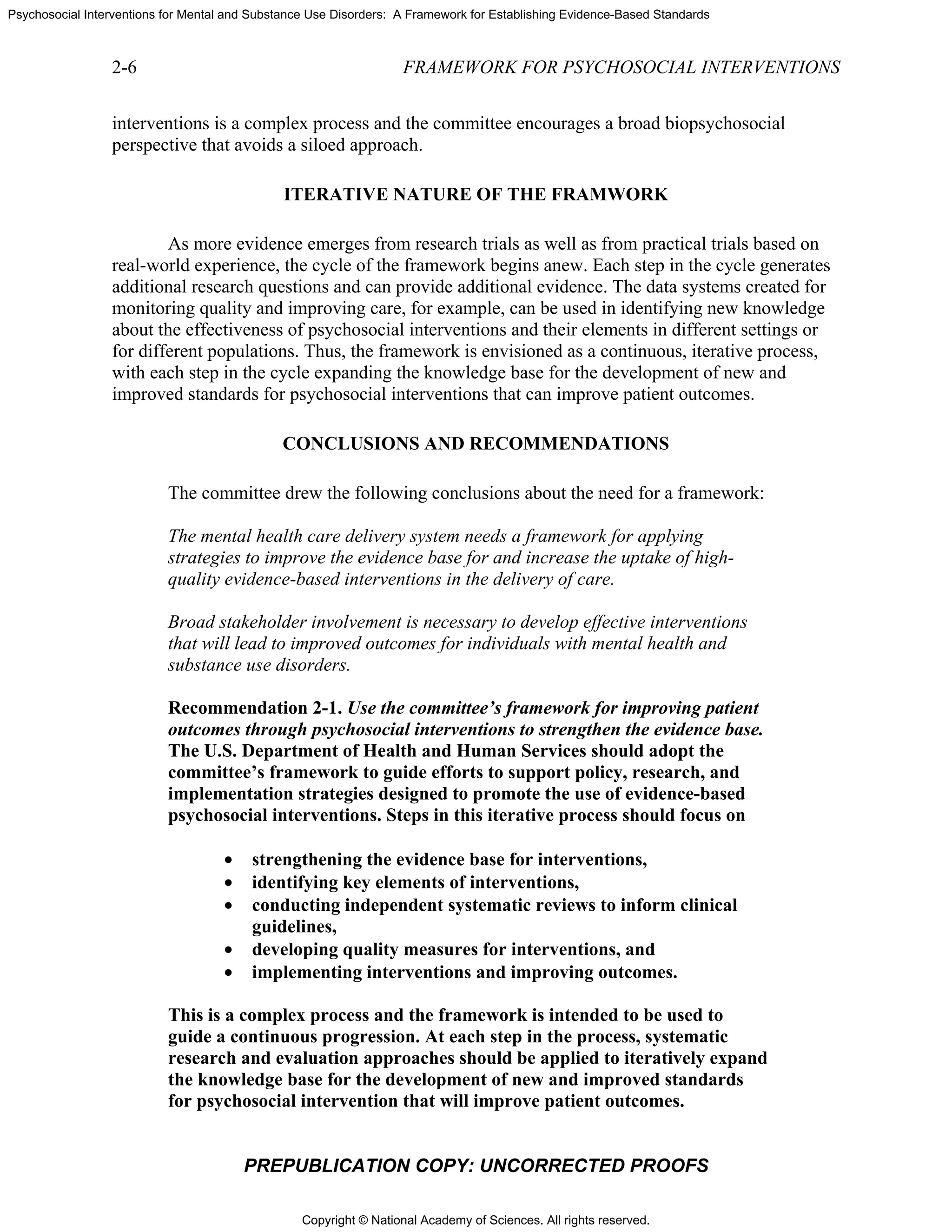 Copyright © National Academy of Sciences. All rights reserved.
Psychosocial Interventions for Mental and Substance Use Disorders: A Framework for Establishing Evidence-Based Standards
2-6 FRAMEWORK FOR PSYCHOSOCIAL INTERVENTIONS
PREPUBLICATION COPY: UNCORRECTED PROOFS
interventions is a complex process and the committee encourages a broad biopsychosocial
perspective that avoids a siloed approach.
ITERATIVE NATURE OF THE FRAMWORK
As more evidence emerges from research trials as well as from practical trials based on
real-world experience, the cycle of the framework begins anew. Each step in the cycle generates
additional research questions and can provide additional evidence. The data systems created for
monitoring quality and improving care, for example, can be used in identifying new knowledge
about the effectiveness of psychosocial interventions and their elements in different settings or
for different populations. Thus, the framework is envisioned as a continuous, iterative process,
with each step in the cycle expanding the knowledge base for the development of new and
improved standards for psychosocial interventions that can improve patient outcomes.
CONCLUSIONS AND RECOMMENDATIONS
The committee drew the following conclusions about the need for a framework:
The mental health care delivery system needs a framework for applying
strategies to improve the evidence base for and increase the uptake of high-
quality evidence-based interventions in the delivery of care.
Broad stakeholder involvement is necessary to develop effective interventions
that will lead to improved outcomes for individuals with mental health and
substance use disorders.
Recommendation 2-1. Use the committee’s framework for improving patient
outcomes through psychosocial interventions to strengthen the evidence base.
The U.S. Department of Health and Human Services should adopt the
committee’s framework to guide efforts to support policy, research, and
implementation strategies designed to promote the use of evidence-based
psychosocial interventions. Steps in this iterative process should focus on
• strengthening the evidence base for interventions,
• identifying key elements of interventions,
• conducting independent systematic reviews to inform clinical
guidelines,
• developing quality measures for interventions, and
• implementing interventions and improving outcomes.
This is a complex process and the framework is intended to be used to
guide a continuous progression. At each step in the process, systematic
research and evaluation approaches should be applied to iteratively expand
the knowledge base for the development of new and improved standards
for psychosocial intervention that will improve patient outcomes.
 
