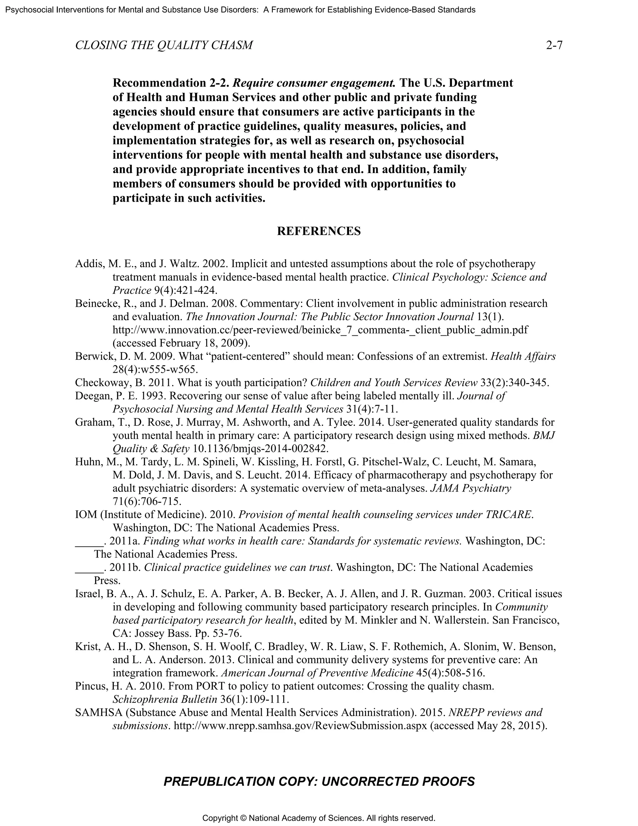 Copyright © National Academy of Sciences. All rights reserved.
Psychosocial Interventions for Mental and Substance Use Disorders: A Framework for Establishing Evidence-Based Standards
CLOSING THE QUALITY CHASM 2-7
PREPUBLICATION COPY: UNCORRECTED PROOFS
Recommendation 2-2. Require consumer engagement. The U.S. Department
of Health and Human Services and other public and private funding
agencies should ensure that consumers are active participants in the
development of practice guidelines, quality measures, policies, and
implementation strategies for, as well as research on, psychosocial
interventions for people with mental health and substance use disorders,
and provide appropriate incentives to that end. In addition, family
members of consumers should be provided with opportunities to
participate in such activities.
REFERENCES
Addis, M. E., and J. Waltz. 2002. Implicit and untested assumptions about the role of psychotherapy
treatment manuals in evidence‐based mental health practice. Clinical Psychology: Science and
Practice 9(4):421-424.
Beinecke, R., and J. Delman. 2008. Commentary: Client involvement in public administration research
and evaluation. The Innovation Journal: The Public Sector Innovation Journal 13(1).
http://www.innovation.cc/peer-reviewed/beinicke_7_commenta-_client_public_admin.pdf
(accessed February 18, 2009).
Berwick, D. M. 2009. What “patient-centered” should mean: Confessions of an extremist. Health Affairs
28(4):w555-w565.
Checkoway, B. 2011. What is youth participation? Children and Youth Services Review 33(2):340-345.
Deegan, P. E. 1993. Recovering our sense of value after being labeled mentally ill. Journal of
Psychosocial Nursing and Mental Health Services 31(4):7-11.
Graham, T., D. Rose, J. Murray, M. Ashworth, and A. Tylee. 2014. User-generated quality standards for
youth mental health in primary care: A participatory research design using mixed methods. BMJ
Quality & Safety 10.1136/bmjqs-2014-002842.
Huhn, M., M. Tardy, L. M. Spineli, W. Kissling, H. Forstl, G. Pitschel-Walz, C. Leucht, M. Samara,
M. Dold, J. M. Davis, and S. Leucht. 2014. Efficacy of pharmacotherapy and psychotherapy for
adult psychiatric disorders: A systematic overview of meta-analyses. JAMA Psychiatry
71(6):706-715.
IOM (Institute of Medicine). 2010. Provision of mental health counseling services under TRICARE.
Washington, DC: The National Academies Press.
_____. 2011a. Finding what works in health care: Standards for systematic reviews. Washington, DC:
The National Academies Press.
_____. 2011b. Clinical practice guidelines we can trust. Washington, DC: The National Academies
Press.
Israel, B. A., A. J. Schulz, E. A. Parker, A. B. Becker, A. J. Allen, and J. R. Guzman. 2003. Critical issues
in developing and following community based participatory research principles. In Community
based participatory research for health, edited by M. Minkler and N. Wallerstein. San Francisco,
CA: Jossey Bass. Pp. 53-76.
Krist, A. H., D. Shenson, S. H. Woolf, C. Bradley, W. R. Liaw, S. F. Rothemich, A. Slonim, W. Benson,
and L. A. Anderson. 2013. Clinical and community delivery systems for preventive care: An
integration framework. American Journal of Preventive Medicine 45(4):508-516.
Pincus, H. A. 2010. From PORT to policy to patient outcomes: Crossing the quality chasm.
Schizophrenia Bulletin 36(1):109-111.
SAMHSA (Substance Abuse and Mental Health Services Administration). 2015. NREPP reviews and
submissions. http://www.nrepp.samhsa.gov/ReviewSubmission.aspx (accessed May 28, 2015).
 