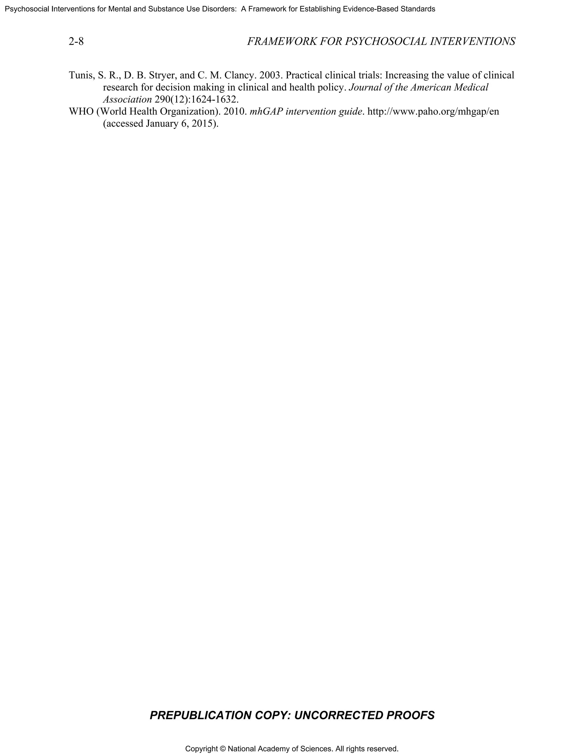 Copyright © National Academy of Sciences. All rights reserved.
Psychosocial Interventions for Mental and Substance Use Disorders: A Framework for Establishing Evidence-Based Standards
2-8 FRAMEWORK FOR PSYCHOSOCIAL INTERVENTIONS
PREPUBLICATION COPY: UNCORRECTED PROOFS
Tunis, S. R., D. B. Stryer, and C. M. Clancy. 2003. Practical clinical trials: Increasing the value of clinical
research for decision making in clinical and health policy. Journal of the American Medical
Association 290(12):1624-1632.
WHO (World Health Organization). 2010. mhGAP intervention guide. http://www.paho.org/mhgap/en
(accessed January 6, 2015).
 