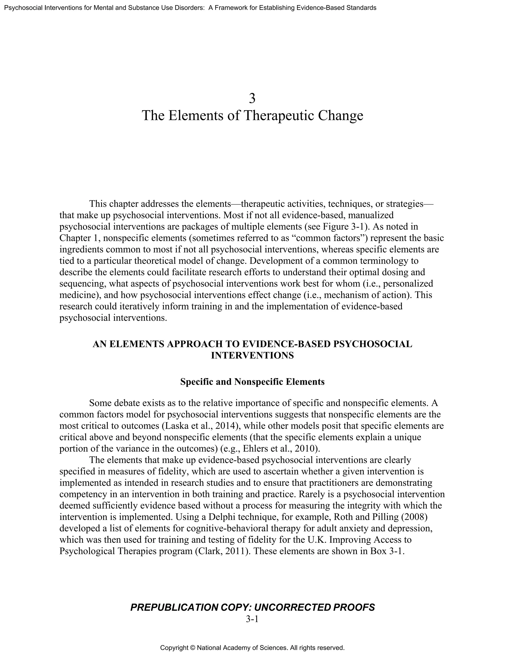 Copyright © National Academy of Sciences. All rights reserved.
Psychosocial Interventions for Mental and Substance Use Disorders: A Framework for Establishing Evidence-Based Standards
PREPUBLICATION COPY: UNCORRECTED PROOFS
3-1
3
The Elements of Therapeutic Change
This chapter addresses the elements—therapeutic activities, techniques, or strategies—
that make up psychosocial interventions. Most if not all evidence-based, manualized
psychosocial interventions are packages of multiple elements (see Figure 3-1). As noted in
Chapter 1, nonspecific elements (sometimes referred to as “common factors”) represent the basic
ingredients common to most if not all psychosocial interventions, whereas specific elements are
tied to a particular theoretical model of change. Development of a common terminology to
describe the elements could facilitate research efforts to understand their optimal dosing and
sequencing, what aspects of psychosocial interventions work best for whom (i.e., personalized
medicine), and how psychosocial interventions effect change (i.e., mechanism of action). This
research could iteratively inform training in and the implementation of evidence-based
psychosocial interventions.
AN ELEMENTS APPROACH TO EVIDENCE-BASED PSYCHOSOCIAL
INTERVENTIONS
Specific and Nonspecific Elements
Some debate exists as to the relative importance of specific and nonspecific elements. A
common factors model for psychosocial interventions suggests that nonspecific elements are the
most critical to outcomes (Laska et al., 2014), while other models posit that specific elements are
critical above and beyond nonspecific elements (that the specific elements explain a unique
portion of the variance in the outcomes) (e.g., Ehlers et al., 2010).
The elements that make up evidence-based psychosocial interventions are clearly
specified in measures of fidelity, which are used to ascertain whether a given intervention is
implemented as intended in research studies and to ensure that practitioners are demonstrating
competency in an intervention in both training and practice. Rarely is a psychosocial intervention
deemed sufficiently evidence based without a process for measuring the integrity with which the
intervention is implemented. Using a Delphi technique, for example, Roth and Pilling (2008)
developed a list of elements for cognitive-behavioral therapy for adult anxiety and depression,
which was then used for training and testing of fidelity for the U.K. Improving Access to
Psychological Therapies program (Clark, 2011). These elements are shown in Box 3-1.
 