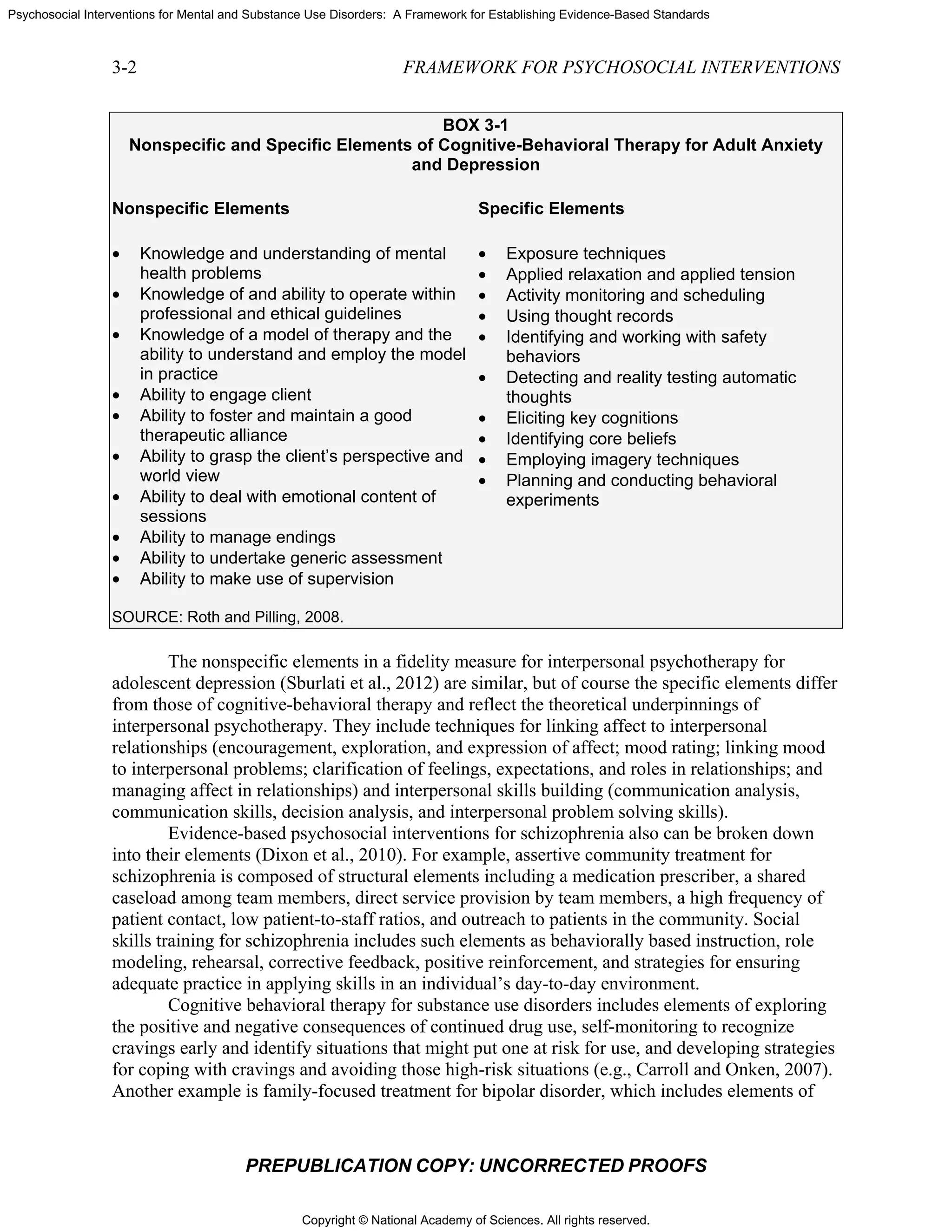 Copyright © National Academy of Sciences. All rights reserved.
Psychosocial Interventions for Mental and Substance Use Disorders: A Framework for Establishing Evidence-Based Standards
3-2 FRAMEWORK FOR PSYCHOSOCIAL INTERVENTIONS
PREPUBLICATION COPY: UNCORRECTED PROOFS
BOX 3-1
Nonspecific and Specific Elements of Cognitive-Behavioral Therapy for Adult Anxiety
and Depression
Nonspecific Elements Specific Elements
• Knowledge and understanding of mental
health problems
• Knowledge of and ability to operate within
professional and ethical guidelines
• Knowledge of a model of therapy and the
ability to understand and employ the model
in practice
• Ability to engage client
• Ability to foster and maintain a good
therapeutic alliance
• Ability to grasp the client’s perspective and
world view
• Ability to deal with emotional content of
sessions
• Ability to manage endings
• Ability to undertake generic assessment
• Ability to make use of supervision
SOURCE: Roth and Pilling, 2008.
• Exposure techniques
• Applied relaxation and applied tension
• Activity monitoring and scheduling
• Using thought records
• Identifying and working with safety
behaviors
• Detecting and reality testing automatic
thoughts
• Eliciting key cognitions
• Identifying core beliefs
• Employing imagery techniques
• Planning and conducting behavioral
experiments
The nonspecific elements in a fidelity measure for interpersonal psychotherapy for
adolescent depression (Sburlati et al., 2012) are similar, but of course the specific elements differ
from those of cognitive-behavioral therapy and reflect the theoretical underpinnings of
interpersonal psychotherapy. They include techniques for linking affect to interpersonal
relationships (encouragement, exploration, and expression of affect; mood rating; linking mood
to interpersonal problems; clarification of feelings, expectations, and roles in relationships; and
managing affect in relationships) and interpersonal skills building (communication analysis,
communication skills, decision analysis, and interpersonal problem solving skills).
Evidence-based psychosocial interventions for schizophrenia also can be broken down
into their elements (Dixon et al., 2010). For example, assertive community treatment for
schizophrenia is composed of structural elements including a medication prescriber, a shared
caseload among team members, direct service provision by team members, a high frequency of
patient contact, low patient-to-staff ratios, and outreach to patients in the community. Social
skills training for schizophrenia includes such elements as behaviorally based instruction, role
modeling, rehearsal, corrective feedback, positive reinforcement, and strategies for ensuring
adequate practice in applying skills in an individual’s day-to-day environment.
Cognitive behavioral therapy for substance use disorders includes elements of exploring
the positive and negative consequences of continued drug use, self-monitoring to recognize
cravings early and identify situations that might put one at risk for use, and developing strategies
for coping with cravings and avoiding those high-risk situations (e.g., Carroll and Onken, 2007).
Another example is family-focused treatment for bipolar disorder, which includes elements of
 