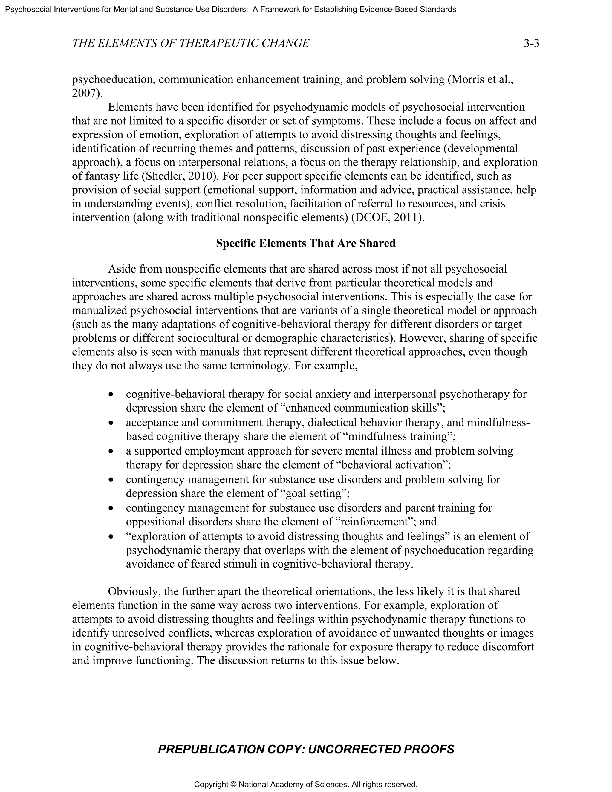 Copyright © National Academy of Sciences. All rights reserved.
Psychosocial Interventions for Mental and Substance Use Disorders: A Framework for Establishing Evidence-Based Standards
THE ELEMENTS OF THERAPEUTIC CHANGE 3-3
PREPUBLICATION COPY: UNCORRECTED PROOFS
psychoeducation, communication enhancement training, and problem solving (Morris et al.,
2007).
Elements have been identified for psychodynamic models of psychosocial intervention
that are not limited to a specific disorder or set of symptoms. These include a focus on affect and
expression of emotion, exploration of attempts to avoid distressing thoughts and feelings,
identification of recurring themes and patterns, discussion of past experience (developmental
approach), a focus on interpersonal relations, a focus on the therapy relationship, and exploration
of fantasy life (Shedler, 2010). For peer support specific elements can be identified, such as
provision of social support (emotional support, information and advice, practical assistance, help
in understanding events), conflict resolution, facilitation of referral to resources, and crisis
intervention (along with traditional nonspecific elements) (DCOE, 2011).
Specific Elements That Are Shared
Aside from nonspecific elements that are shared across most if not all psychosocial
interventions, some specific elements that derive from particular theoretical models and
approaches are shared across multiple psychosocial interventions. This is especially the case for
manualized psychosocial interventions that are variants of a single theoretical model or approach
(such as the many adaptations of cognitive-behavioral therapy for different disorders or target
problems or different sociocultural or demographic characteristics). However, sharing of specific
elements also is seen with manuals that represent different theoretical approaches, even though
they do not always use the same terminology. For example,
• cognitive-behavioral therapy for social anxiety and interpersonal psychotherapy for
depression share the element of “enhanced communication skills”;
• acceptance and commitment therapy, dialectical behavior therapy, and mindfulness-
based cognitive therapy share the element of “mindfulness training”;
• a supported employment approach for severe mental illness and problem solving
therapy for depression share the element of “behavioral activation”;
• contingency management for substance use disorders and problem solving for
depression share the element of “goal setting”;
• contingency management for substance use disorders and parent training for
oppositional disorders share the element of “reinforcement”; and
• “exploration of attempts to avoid distressing thoughts and feelings” is an element of
psychodynamic therapy that overlaps with the element of psychoeducation regarding
avoidance of feared stimuli in cognitive-behavioral therapy.
Obviously, the further apart the theoretical orientations, the less likely it is that shared
elements function in the same way across two interventions. For example, exploration of
attempts to avoid distressing thoughts and feelings within psychodynamic therapy functions to
identify unresolved conflicts, whereas exploration of avoidance of unwanted thoughts or images
in cognitive-behavioral therapy provides the rationale for exposure therapy to reduce discomfort
and improve functioning. The discussion returns to this issue below.
 