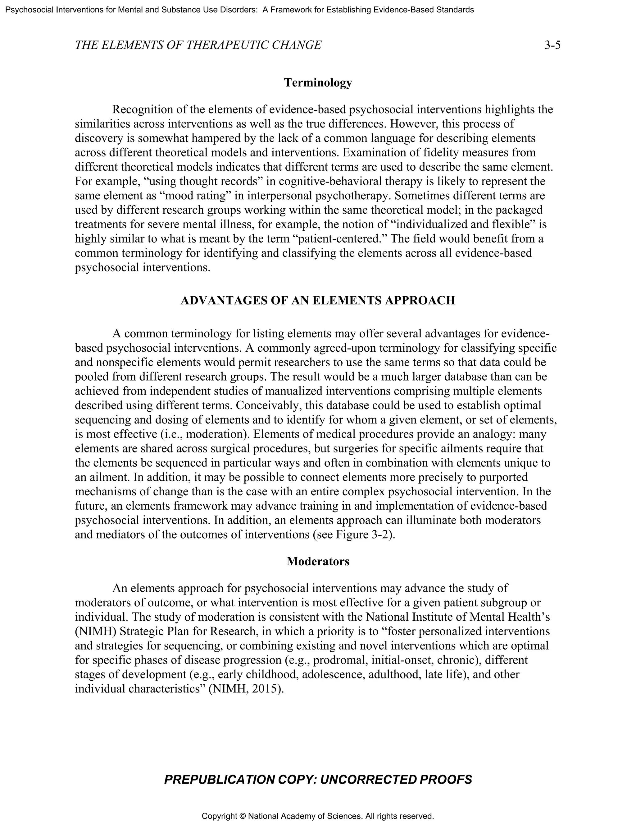 Copyright © National Academy of Sciences. All rights reserved.
Psychosocial Interventions for Mental and Substance Use Disorders: A Framework for Establishing Evidence-Based Standards
THE ELEMENTS OF THERAPEUTIC CHANGE 3-5
PREPUBLICATION COPY: UNCORRECTED PROOFS
Terminology
Recognition of the elements of evidence-based psychosocial interventions highlights the
similarities across interventions as well as the true differences. However, this process of
discovery is somewhat hampered by the lack of a common language for describing elements
across different theoretical models and interventions. Examination of fidelity measures from
different theoretical models indicates that different terms are used to describe the same element.
For example, “using thought records” in cognitive-behavioral therapy is likely to represent the
same element as “mood rating” in interpersonal psychotherapy. Sometimes different terms are
used by different research groups working within the same theoretical model; in the packaged
treatments for severe mental illness, for example, the notion of “individualized and flexible” is
highly similar to what is meant by the term “patient-centered.” The field would benefit from a
common terminology for identifying and classifying the elements across all evidence-based
psychosocial interventions.
ADVANTAGES OF AN ELEMENTS APPROACH
A common terminology for listing elements may offer several advantages for evidence-
based psychosocial interventions. A commonly agreed-upon terminology for classifying specific
and nonspecific elements would permit researchers to use the same terms so that data could be
pooled from different research groups. The result would be a much larger database than can be
achieved from independent studies of manualized interventions comprising multiple elements
described using different terms. Conceivably, this database could be used to establish optimal
sequencing and dosing of elements and to identify for whom a given element, or set of elements,
is most effective (i.e., moderation). Elements of medical procedures provide an analogy: many
elements are shared across surgical procedures, but surgeries for specific ailments require that
the elements be sequenced in particular ways and often in combination with elements unique to
an ailment. In addition, it may be possible to connect elements more precisely to purported
mechanisms of change than is the case with an entire complex psychosocial intervention. In the
future, an elements framework may advance training in and implementation of evidence-based
psychosocial interventions. In addition, an elements approach can illuminate both moderators
and mediators of the outcomes of interventions (see Figure 3-2).
Moderators
An elements approach for psychosocial interventions may advance the study of
moderators of outcome, or what intervention is most effective for a given patient subgroup or
individual. The study of moderation is consistent with the National Institute of Mental Health’s
(NIMH) Strategic Plan for Research, in which a priority is to “foster personalized interventions
and strategies for sequencing, or combining existing and novel interventions which are optimal
for specific phases of disease progression (e.g., prodromal, initial-onset, chronic), different
stages of development (e.g., early childhood, adolescence, adulthood, late life), and other
individual characteristics” (NIMH, 2015).
 